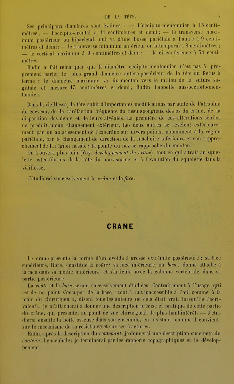 Ses principaux dianiMres sont évalués : — L'ocoipilo-mfintonnier à iTt centi- mètres; — i'occipito-fronlal à ii cenlimèlros et demi; — l.; Iransverse nnaxi- mum postérieur ou bipariélal, qui va d'une bosse pariétale à l'autre à 9 centi- mètres et demi; — le Iransverse minimum aniérieur ou bitemporal à 8 centimètres ; — le vertical maximum à 9 centimètres et demi ; — la circonférence à r»4 centi- mètres. Budin a fait remarquer que le diamètre occipito-mentonnier n'est pas à pro- prement parler le plus grand diamètre antèro-postèricur de la tête du fœtus à terme : le diamètre maximum va du menton vers le milieu de la suture sa- gittale et mesure 15 centimètres et demi; Budin l'appelle sus-occipito-men- tonnier. Dans la vieillesse, la tête subit d'importantes modifications par suite de l'atrophie du cerveau, de la raréfaction fréquente du tissu spongieux des os du crâne, de la disparition des dents et de leurs alvéoles. La première de ces altérations séniles ne produit aucun changement extérieur. Les deux autres se révèlent extérieure- ment par un aplatissement de l'exocrâne sur divers points, notamment à la région pariétale, par le changement de direction de la mâchoire inférieure et son rappro- chement de la région nasale ; la pointe du nez se rapproche du menton. On trouvera plus loin (Voy. développement du crâne) tout ce qui a trait au sque- lette ostéo-fibreux de la tête du nouveau-né et à l'évolution du squelette dans la vieillesse. J'étudierai successivement le crâne et la face. CRANE Le crâne présente la forme d'un ovoïde à grosse extrémité postérieure : sa face supérieure, libre, constitue la voûte; sa face inférieure, ou base, donne attache à la face dans sa moitié antérieure et s'articule avec la colonne vertébrale dans sa partie postérieure. La voûte et la base seront successivement étudiées. Contrairement à l'usage qui est de ne point s'occuper de la base «tout à fait inaccessible à l'œil comme h la main du chirurgien », disent tous les auteurs (et cela était vrai, lorsqu'ils l'écri- vaient), je m'attacherai à donner une description précise et pratique de cette partie du crâne, qui présente, au point de vue chirurgical, le plus haut inléi'ét. — J'étu- dierai ensuite la boîte osseuse dans son ensemble, en insistant, comme il convient, sur le mécanisme de sa résistance et sur ses fractures. Enfin, après la description du contenant, je donnerai une description succincte du conlenii, l'encéphale; je terminerai par les rapports topographiques et le dévelop- pement.