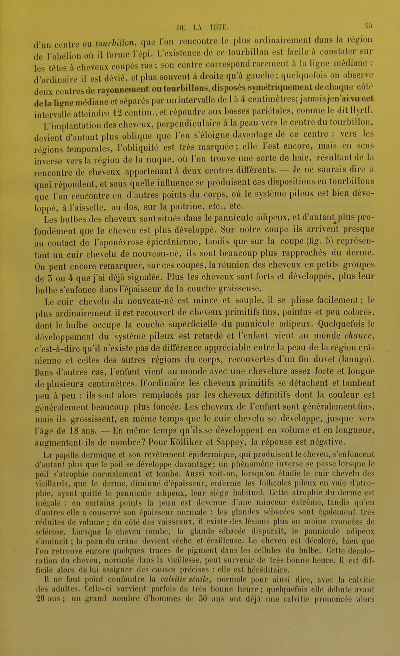 DE l,A lÉTE. d'un centre ou tourbillon, que l'on renconlre le plus ordinairement dans la région de l'obélion où il forme l'épi, [.'existence de ce tourbillon est, facile à constater sur les têtes à cheveux coupés ras; son centre correspond rarement îi la ligne médiane : d'ordinaire il est dévié, et plus souvent à droite qu'à gauche ; quelqucifois on observe deux centres de rayounenient ou tourbillons, disposés symétriquement dechuque côté delà ligne médiane et séparés par un intervalle de 1 à 4 centimètres; jamais jen'ai vu cet intervaUe atteindre 12 centim., et répondre aux bosses pariétales, comme le dit Hyrtl. L'implantation des cheveux, perpendiculaire à la peau vers le centre du tourbillon, devient d'autant plus oblique que l'on s'éloigne davantage de ce centre : vers les régions temporales, l'obliquité est très marquée ; elle l'est encore, mais en sens inverse vers la région de la nuque, où l'on trouve une sorte de haie, résultant de la renconlre de cheveux appartenant à deux centres différents. — Je ne saurais dire à quoi répondent, et sous quelle influence se produisent ces dispositions en tourbillons que l'on rencontre en d'autres points du corps, où le système pileux est bien déve- loppé, à l'aisselle, au dos, sur la poitrine, etc., etc. Les bulbes des cheveux sont situés dans le pannicule adipeux, et d'autant^plus pro- fondément que le cheveu est plus développé. Sur notre coupe ils arrivent presque au contact de l'aponévrose épicrânienne, tandis que sur la coupe (fig. 5) représen- tant un cuir chevelu de nouveau-né, ils sont beaucoup plus rapprochés du derme. On peut encore remarquer, sur ces coupes, la réunion des cheveux en petits groupes de 5 ou 4 que j'ai déjà signalée. Plus les cheveux sont forts et développés, plus leur bulbe s'enfonce dans l'épaisseur de la couche graisseuse. Le cuir chevelu du nouveau-né est mince et souple, il se plisse facilement ; le plus ordinairement il est recouvert de cheveux primitifs fins, pointus et peu colorés, dont le bulbe occupe la couche superficielle du pannicule adipeux. Quelquefois le développement du système pileux est retardé et l'enfant vient au monde chauve, c'est-à-dire qu'il n'existe pas de différence appréciable entre la peau de la région crâ- nienne et celles des autres régions du corps, recouvertes d'un fin duvet (lanugo). Dans d'autres cas, l'enfant vient au monde avec une chevelure assez forte et longue de plusieurs centimètres. D'ordinaire les cheveux primitifs se détachent et tombent peu à peu : ils sont alors remplacés par les cheveux définitifs dont la couleur est généralement beaucoup plus foncée. Les cheveux de l'enfant sont généralement fins, mais ils grossissent, en même temps que le cuir chevelu se développe, jusque vers l'âge de 18 ans. —En même temps qu'ils se développent en volume et en longueur, augmentent-ils de nombre? Pour Kolliker et Sappey, la réponse est négative. La papille dermique et son revêtement épidermique, qui produisent le cheveu, s'enfoncent d'autant plus que le poil se développe davantage'; un phénomène inverse se passe lorsque le poil s'atrophie nonnalement et tombe. Aussi voit-on, lorsqu'on étudie le cuir chevelu des vieillards, que le derme, diminué d'épaisseur, enferme les follicules pileux en voie d'atro- phie, ayant quitté le pannicule adipeux, leur siège habituel. Cette atrophie du derme est inégale : en certains points la peau est devenue d'une niinceui- exlrènie, tandis qu'en d'autres elle a conservé son épaisseur normale : les glandes sébacées sont également très réduites de volume ; du côté des vaisseaux, il existe des lésions plus ou moins avancées de sclérose. Lorsque le ciicvcu tombe, la glande sébacée disparait, le pannicule adipeux s'amincit ; la peau du crâne devient sèche et écailleuse. Le cheveu est décoloré, bien que l'on retrouve encore quelques traces de pigment dans les cellules du bulbe. Cette décolo- ration du cheveu, normale dans la vieillesse, peut surveiùr de très bonne heure. Il est dif- ficile alors de lui assigner des causes précises : elle est héréditaire. 11 ne faut point confondre la calvitie sénile, normale pour ainsi dire, avec la calvitie des adultes. Celle-ci survient parfois de très bonne heure; quelquefois elle débute avant 20 ans ; un granil nombre d'honunes de 50 ans ont déjà une calvitie prononcée alors