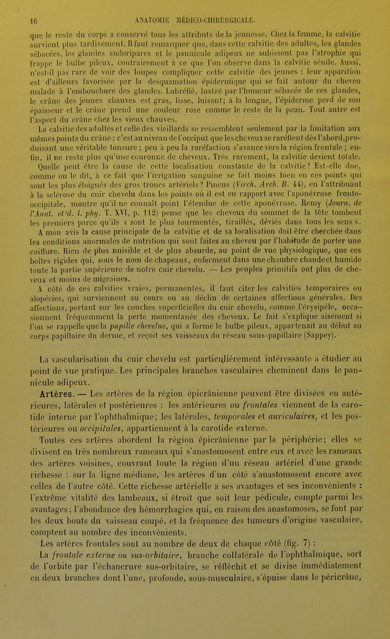 que le reste du corps a conservé tous les attributs delà jeunesse. Chez la femme, la calvitie survient plus tardivement. Il faut remarquer que, dans cette calvitie des adultes, les glandes sébacées, les glandes sudoripares et le pannicule adipeux ne subissent pas l'atrophie qui frappe le bulbe pileux, contrairement à ce que l'on observe dans la calvitie sénile. Aussi, n'esl-il pas rare de voir des loupes compliquer cotte calvitie des jeunes : leur apparition est d'ailleurs favorisée par la desquamation épidermique qui se fait autour du cheveu malade à l'embouchure des glandes. Lubréfié, lustré par l'humeur sébacée de ces glandes, le crâne des jeunes chauves est gras, lisse, luisant; à la longue, l'épiderme perd de son épaisseur et le crâne prend une couleur rose comme le reste de la peau. Tout autre est l'aspect du crâne chez les vieux chauves. La calvitie des adultes et celle des vieillards se ressemblent seulement par la limitation aux mêmes points du crâne : c'est au niveau del'occiput que les cheveux se raréfient dès rabord,pro- duisant une véritable tonsure ; peu à peu la raréfaction s'avance vers la région frontale ; en- fin, il ne reste plus qu'une couronne de cheveux. Très rarement, la calvitie devient totale. Quelle peut être la cause de cette localisation constante de la calvitie? Est-elle due, comme on le dit, à ce fait que l'irrigation sanguine se fait moins bien en ces points qui sont les plus éloignés des gros troncs artériels? Pincus (Virch. Arch. B. 44), en l'attribuant à la sclérose du cuir chevelu dans les points où il est en rapport avec l'aponévrose fronto- occipitale, montre qu'il ne connaît point l'étendue de cette aponévrose. Remy (Journ. de VAnat. el'd. l. pliy. T. XVI, p. H2) pense que les cheveux du sommet de la tête tombent les premiers parce qu'ils « sont le plus tourmentés, tiraillés, déviés dans tous les sens ». A mon avis la cause principale de la calvitie et de sa localisation doit être cherchée dans les conditions anormales de nutrition qui sont faites au cheveu par l'habi-tude de porter une coiffure. Rien de plus nuisible et de plus absurde, au point de vue physiologique, que ces boites rigides qui, sous le nom de chapeaux, enferment dans une chambre chaudeet humide toute la partie supérieure de notre cuir chevelu. — Les peuples primitifs ont plus de che- veux et moins de migraines. A coté de ces calvities vraies, permanentes, il faut citer les calvities temporaires ou alopécies, qui surviennent au cours ou au déclin de certaines affections générales. Des affections, portant sur les couches superficielles du cuir chevelu, comme l'érysipèle, occa- sionnent fréquemment la perte momentanée des cheveux. Le fait s'explique aisément si l'on se rappelle que la papille chevelue, qui a formé le bulbe pileux, appartenait au début au corps papillaire du derme, et reçoit ses vaisseaux du réseau sous-papillaire (Sappey). La vascularisation du cuir chevelu est particu.lièrement intéressanle a étudier au point de vue pratique. Les principales branches vasculaires cheminent dans le pan- nicule adipeux. Artères. — Les artères de la région épicrânienne peuvent être divisées en anté- rieures, latérales et postérieures : les antérieures ou frontales viennent de la caro- tide interne par l'ophthalniique; les latérales, temporales et auriculaires, et les pos- térieures ou occipitales, appartiennent à la carotide externe. Toutes ces artères abordent la région épicrânienne parla périphérie; elles se divisent en Irès nombreux rameaux qui s'anastomosent entre eux et avec les rameaux des artères voisines, couvrant toute la région d'un réseau artériel d'une grande richesse : sur la ligne médiane, les artères d'un côté s'anastomosent encore avec celles de l'autre côté. Cette richesse artérielle a ses avantages et ses inconvénients : l'extrême vitalité des lambeaux, si étroit que soit leur pédicule, compte parmi les avantages; l'abondance des hémorrhagies qui, en raison des anastomoses, se font par les deux bouts du vaisseau coupé, et la fréquence des tumeurs d'origine vasculaire, comptent au nombre des inconvénients. Les artères frontales sont au nombre de deux de chaque côté (fig. 7) : La frontale externe ou sus-orbitaire, branche collatérale de l'ophthalmique, sort de l'orbite par l'échancrure sus-orbitaire, se réfléchit et se divise immédiatement en deux branches dont l'une, profonde, sous-musculaire, s'épuise dans le péricràne,