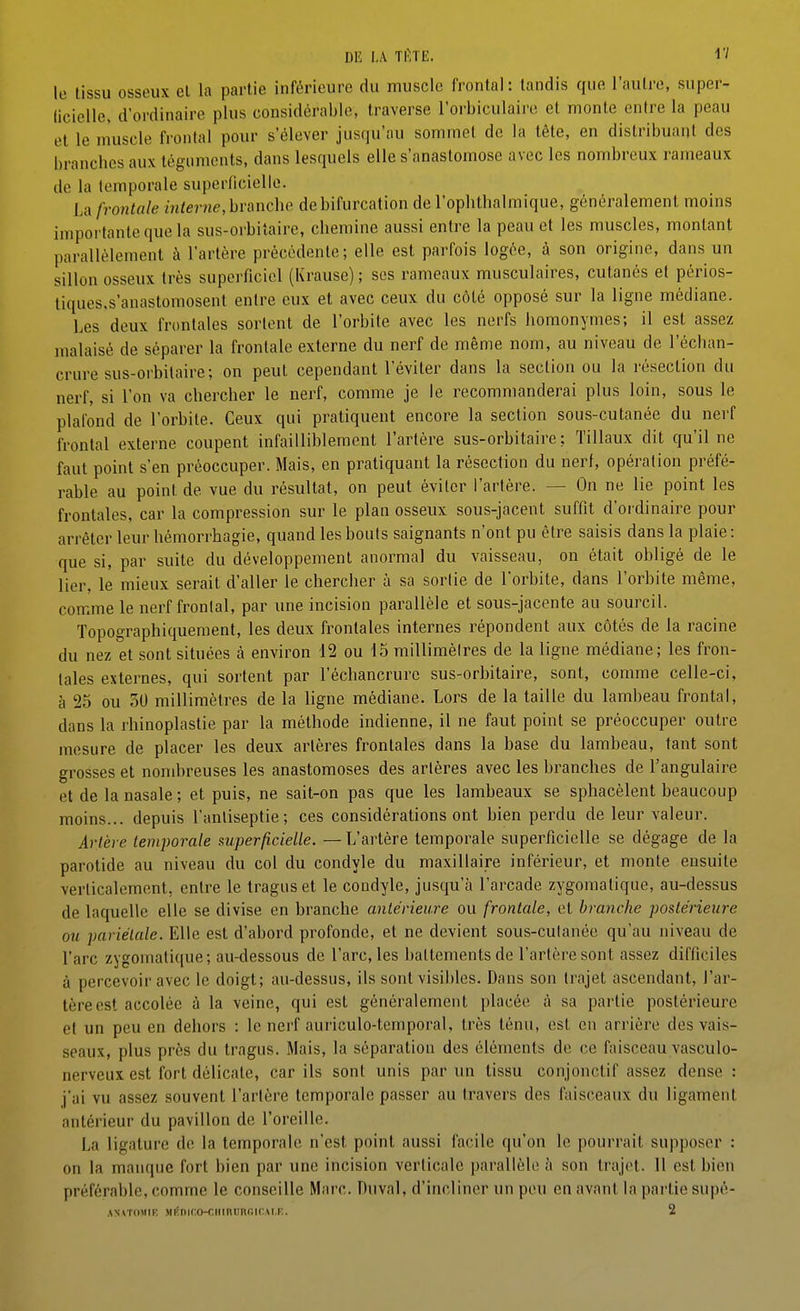 Dlî LA TlVlE. IV lo lissu osseux cl la partie inférieure du muscle frontal: tandis que l'autre, super- licielle, d'ordinaire plus considérable, traverse l'orbiculaire et monte entre la peau et le muscle frontal pour s'élever jusqu'au sommet de la tête, en distribuant des branches aux téguments, dans lesquels elle s'anastomose avec les nombreux rameaux de la temporale superficielle. La frontale m/er??e, branche de bifurcation de l'ophthalmique, généralement moins importante que la sus-oibitaire, chemine aussi entre la peau et les muscles, montant parallèlement à l'artère précédente; elle est parfois logée, à son origine, dans un sillon osseux très superficiel (Krausc) ; ses rameaux musculaires, cutanés et périos- tiques.s'anastomosent entre eux et avec ceux du côté opposé sur la ligne médiane. Les deux frontales sortent de l'orbite avec les nerfs liomonymes; il est assez malaisé de séparer la frontale externe du nerf de même nom, au niveau de l'échan- crure sus-orbitaire; on peut cependant l'éviter dans la section ou la résection du nerf, si l'on va chercher le nerf, comme je le recommanderai plus loin, sous le plafond de l'orbite. Ceux qui pratiquent encore la section sous-cutanée du nerf frontal externe coupent infailliblement l'artère sus-orbitaire: Tillaux dit qu'il ne faut point s'en préoccuper. Mais, en pratiquant la résection du nerf, opération préfé- rable au point de vue du résultat, on peut éviter l'artère. — On ne lie point les frontales, car la compression sur le plan osseux sous-jacent suffit d'oi'dinaire pour arrêter leur hémori'hagie, quand les bouts saignants n'ont pu être saisis dans la plaie : que si, par suite du développement anormal du vaisseau, on était obligé de le lier, le mieux serait d'aller le chercher à sa sorlie de l'orbite, dans l'orbite même, comme le nerf frontal, par une incision parallèle et sous-jaconte au sourcil. Topographiquement, les deux frontales internes répondent aux côtés de la racine du nez et sont situées à environ 12 ou 15 milliraèires de la ligne médiane; les fron- tales externes, qui sortent par l'échancrure sus-orbitaire, sont, comme celle-ci, à 25 ou 50 millimètres de la ligne médiane. Lors de la taille du lambeau frontal, dans la rhinoplastie par la méthode indienne, il ne faut point se préoccuper outre mesure de placer les deux artères frontales dans la base du lambeau, tant sont grosses et nombreuses les anastomoses des artères avec les branches de l'angulaire et de la nasale ; et puis, ne sait-on pas que les lambeaux se sphacèlent beaucoup moins... depuis l'anliseptie; ces considérations ont bien perdu de leur valeur. Artère temporale superficielle. — L'artère temporale superficielle se dégage de la parotide au niveau du col du condyle du maxillaire inférieur, et monte ensuite verticalement, entre le traguset le coodyle, jusqu'à l'arcade zygomatique, au-dessus de laquelle elle se divise en branche antérieure ou frontale, et branche postérieure ou pariétale. Elle est d'abord profonde, et ne devient sous-culanée qu'au niveau de l'arc zygomali(|ue; au-dessous de l'arc, les battements de l'artère sont assez difficiles à percevoir avec le doigt; au-dessus, ils sont visibles. Dans son trajet ascendant, l'ar- tère est accolée à la veine, qui est généralement placée à sa partie postérieure et un peu en dehors : le nerf auriculo-temporal, très ténu, est en arrière des vais- seaux, plus près du tragus. Mais, la séparation des éléments de ce faisceau vasculo- nerveux est fort délicate, car ils sont unis par un tissu conjonctif assez dense : j'ai vu assez souvent l'artère temporale passer au travers des faisceaux du ligament antérieur du pavillon de l'oreille. La ligature do la temporale n'est point aussi facile qu'on le pourrait supposer : on la manque fort bien par une incision verticale parallèle à son trajet. 11 est bien préférable, comme le conseille Marc. Duval, d'incliner un peu en avant la partie supé- ANAToMiK Miînir.o-ciiinunoiCM.F,. 2