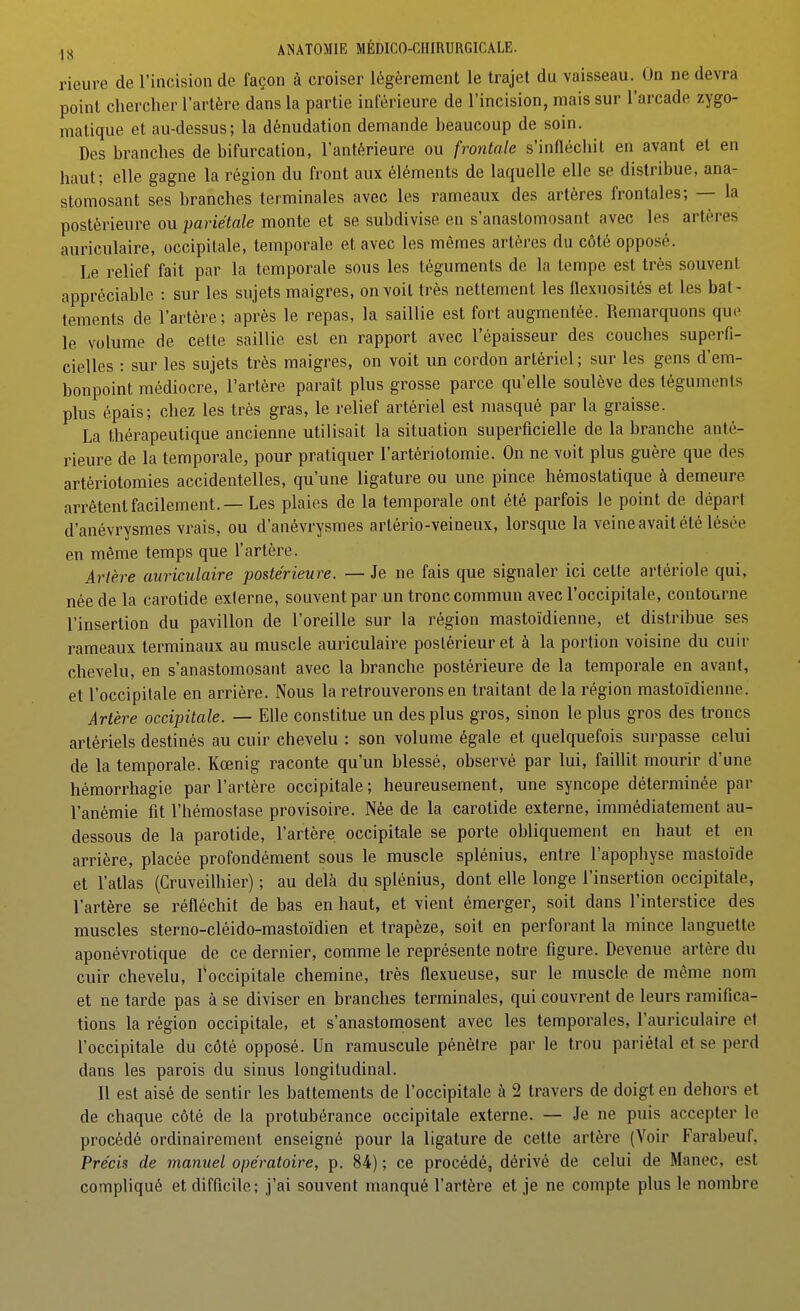 rieure de l'incision de façon à croiser légèrement le trajet du vaisseau. On ne devra point chercher l'artère dans la partie inférieure de l'incision, mais sur l'arcade zygo- malique et au-dessus; la dénudation demande beaucoup de soin. Des branches de bifurcation, l'antérieure ou frontale s'infléchit en avant et en haut; elle gagne la région du front aux éléments de laquelle elle se distribue, ana- stomosant ses branches terminales avec les rameaux des artères frontales; — la postérieure ou pariétale monte et se subdivise en s'anastomosant avec les artères auriculaire, occipitale, temporale et avec les mêmes artères du côté opposé. Le relief fait par la temporale sous les téguments de la tempe est très souvent appréciable : sur les sujets maigres, on voit très nettement les flexuosités et les bat- tements de l'artère; après le repas, la saillie est fort augmentée. Remarquons que le volume de cette saillie est en rapport avec l'épaisseur des couches superfi- cielles : sur les sujets très maigres, on voit un cordon artériel ; sur les gens d'em- bonpoint médiocre, l'artère paraît plus grosse parce qu'elle soulève des téguments plus épais; chez les très gras, le relief artériel est masqué par la graisse. La thérapeutique ancienne utilisait la situation superficielle de la branche anté- rieure de la temporale, pour pratiquer l'artériotomie. On ne voit plus guère que des artériotomies accidentelles, qu'une ligature ou une pince hémostatique à demeure arrêtent facilement. — Les plaies de la temporale ont été parfois le point de départ d'anévrysmes vrais, ou d'anévrysmes artério-veineux, lorsque la veine avait été lésée en même temps que l'artère. Artère auriculaire postérieure. — Je ne fais que signaler ici celte artériole qui, née de la carotide externe, souvent par un tronc commun avec l'occipitale, contourne l'insertion du pavillon de l'oreille sur la région mastoïdienne, et distribue ses rameaux terminaux au muscle auriculaire postérieur et à la portion voisine du cuir chevelu, en s'anastomosant avec la branche postérieure de la temporale en avant, et l'occipitale en arrière. Nous la retrouverons en traitant de la région mastoïdienne. Artère occipitale. — Elle constitue un des plus gros, sinon le plus gros des troncs artériels destinés au cuir chevelu : son volume égale et quelquefois surpasse celui de la temporale. Kœnig raconte qu'un blessé, observé par lui, faillit mourir d'une hémorrhagie par l'artère occipitale; heureusement, une syncope déterminée par l'anémie fit l'hémostase provisoire. Née de la carotide externe, immédiatement au- dessous de la parotide, l'artère occipitale se porte obliquement en haut et en arrière, placée profondément sous le muscle splénius, entre l'apophyse mastoïde et l'atlas (Cruveilhier) ; au delà du splénius, dont elle longe l'insertion occipitale, l'artère se réfléchit de bas en haut, et vient émerger, soit dans l'interstice des muscles sterno-cléido-mastoïdien et trapèze, soit en perforant la mince languette aponévrotique de ce dernier, comme le représente notre figure. Devenue artère du cuir chevelu, l'occipitale chemine, très flexueuse, sur le muscle de même nom et ne tarde pas à se diviser en branches terminales, qui couvrent de leurs ramifica- tions la région occipitale, et s'anastomosent avec les temporales, l'auriculaire et l'occipitale du côté opposé. Un ramuscule pénètre par le trou pariétal et se perd dans les parois du sinus longitudinal. 11 est aisé de sentir les battements de l'occipitale à 2 travers de doigt en dehors et de chaque côté de la protubérance occipitale externe. — Je ne puis accepter le procédé ordinairement enseigné pour la ligature de cette artère (Voir Farabeuf, Précis de manuel opératoire, p. 84) ; ce procédé, dérivé de celui de Manec, est compliqué et difficile; j'ai souvent manqué l'artère et je ne compte plus le nombre