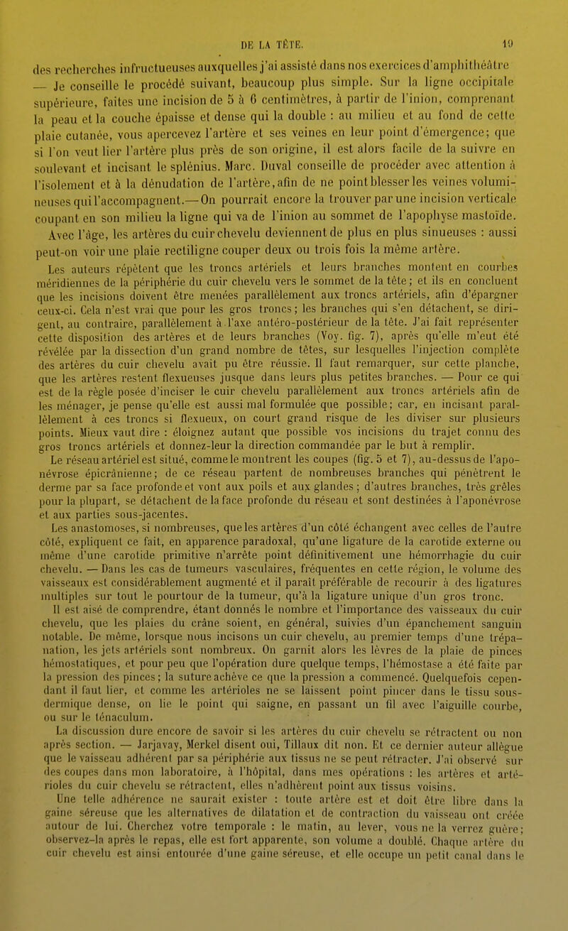 des recherches infructueusesaiixquelles j'ai assisté dans nos exercices d'amphithéâtre Je conseille le procédé suivant, beaucoup plus simple. Sur la ligne occipitale supérieure, faites une incision de 5 à 6 centimètres, à partir de l'inion, comprenant la peau et la couche épaisse et dense qui la double : au milieu et au fond de cette plaie cutanée, vous apercevez l'artère et ses veines en leur point d'émergence; que si Ton veut lier l'artère plus près de son origine, il est alors facile de la suivre en soulevant et incisant le splénius. Marc. Diival conseille de procéder avec attention à l'isolement et à la dénudation de l'artère, afin de ne point blesser les veines volumi-' neuses qui l'accompagnent.— On pourrait encore la trouver par une incision verticale coupant en son milieu la ligne qui va de l'inion au sommet de l'apophyse mastoïde. Avec l'âge, les artères du cuir chevelu deviennent de plus en plus sinueuses : aussi peut-on voir une plaie recliligne couper deux ou trois fois la même artère. Les auteurs répètent que les troncs artériels et leurs brniiches montent en courbes méridiennes de la périphérie du cuir clievelu vers le sommet de la tète ; et ils en concluent que les incisions doivent être menées parallèlement aux troncs artériels, afin d'épargner ceux-ci. Cela n'est vrai que pour les gros troncs ; les branches qui s'en détachent, se diri- gent, au contraire, parallèlement à l'axe anléro-poslérieur delà tète. J'ai fait représenter cette disposition des artères et de leurs branches (Voy. fig. 7), après quelle m'eut été révélée par la dissection d'un grand nombre de têtes, sur lesquelles l'injeclion complète des artères du cuir chevelu avait pu être réussie. Il faut remarquer, sur cette planche, que les artères restent flexueuses jusque dans leurs plus petites branches. — Pour ce qui est de la règle posée d'inciser le cuir chevelu parallèlement aux troncs artériels afin de les ménager, je pense qu'elle est aussi mal formulée que possible; car, en incisant paral- lèlement à ces troncs si flexueux, on court grand risque de les diviser sur plusieurs points. Mieux vaut dire : éloignez autant que possible vos incisions du trajet connu des gros troncs artériels et donnez-leur la direction commandée par le but à rempUr. Le réseau artériel est situé, comme le montrent les coupes (fig. 5 et 7), au-dessus de l'apo- névrose épicrànienne ; de ce réseau partent de nombreuses branches qui pénètrent le derme par sa face profonde et vont aux poils et aux glandes ; d'autres branches, très grêles pour la plupart, se détachent de la face profonde du réseau et sont destinées à Taponévrose et aux parties sous-jacentes. Les anastomoses, si nombreuses, quêtes artères d'un côté échangent avec celles de l'aulre côté, expliquent ce fait, en apparence paradoxal, qu'une ligature de la carotide externe ou même d'une carotide primitive n'arrête point définitivement une hémorrhagie du cuir chevelu. —Dans les cas de tumeurs vasculaires, fréquentes en cette région, le volume des vaisseaux est considérablement augmenté et il paraît préférable de recourir à des ligatures multiples sur tout le pourtour de la tumeur, qu'à la ligature unique d'un gros tronc. 11 est aisé de comprendre, étant donnés le nombre et l'importance des vaisseaux du cuir chevelu, que les plaies du crâne soient, en général, suivies d'un épanchement sanguin notable. De même, lorsque nous incisons un cuir chevelu, au premier temps d'une trépa- nation, les jets artériels sont nombreux. On garnit alors les lèvres de la plaie de pinces hémostatiques, et pour peu que l'opération dure quelque temps, l'hémostase a été faite par la pression des pinces ; la suture achève ce que la pression a commencé. Quelquefois cepen- dant il faut lier, et comme les artérioles ne se laissent point pincer dans le tissu sous- dermique dense, on lie le point qui saigne, en passant un fil avec l'aiguille courbe, ou sur le ténaculum. La discussion dure encore de savoir si les artères du cuir chevelu se rétractent ou non après section. — .larjavay, Merkel disent oui, Tillaux dit non. Et ce dernier auteur allègue que le vaisseau adhérent par sa périphérie aux (issus ne se peut rétracter. J'ai observé sur des coupes dans mon laboratoire, à l'hôpital, dans mes opérations : les artères et arté- rioles du cuir chevelu se rétracfeut, elles n'adhèrent point aux tissus voisins. Une telle adhérence ne saurait exister : toute artère est et doit être libre dans la gaine séreuse que les alternatives de dilatation et de contraction du vaisseau ont créée autour de lui. Cherchez votre temporale : le malin, au lever, vous ne la verrez guère; observez-la après le repas, elle est fort apparente, son volume a doublé. Chaque artère du cuir chevelu est ainsi entourée d'une gaine séreuse, et elle occupe un petit canal dans le
