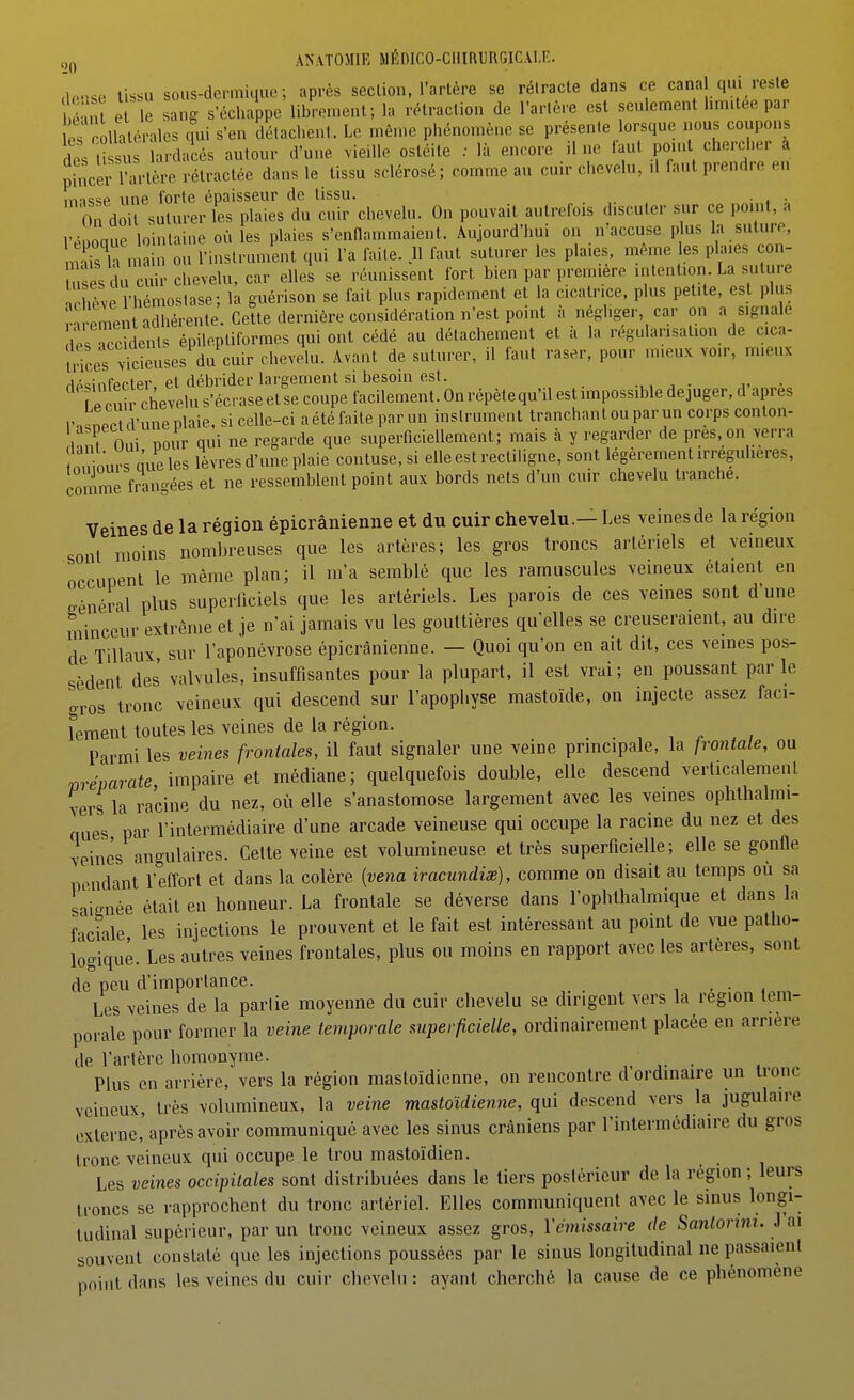 1 n-r. sous-demiuue ; après sec Lion, l'artère se rétracte dans ce canal qui reste îë n e le anj s^chappe' librement; la l'étraction de l'artère est seulement limitée par IP^ rolhlorales qn\ s'en délachent. Le même phénomène se présente lorsque nous coupons desU st -dacés autour d'une .ie.lle ostéite ; là encore line faut ponU chercher a phîcer rartère rétractée dans le tissu sclérosé ; comme au cuir chevelu, .1 faut prendre en iiTissp une forte épaisseur de tissu. . On doit suturer les plaies du cuir chevelu. On pouvait autrefois discuter sur ce point, a rônoaue lointaine où les plaies s'cnnnmmaient. Aujourd'hui on n'accuse p us la suture, n^s h n a n ou l'inslrument qui l'a faUe. 11 faut suturer les plaies, même es plaies con- , ses du cuir chevelu, car elles se réunissent fort bien par première intention La suture nchève 'hémostase; la guérison se fait plus rapidement et la cicatrice, plus petite, est plus vn -eLnladhérente. Cette dernière considéivitionn'e^ a négliger car on a signale Ips ccidents épilepliformcs qui ont cédé au détachement et à la régularisation de cica- trices vicieuses du cuir chevelu. Avant de suturer, il faut raser, pour mieux voir, mieux ripsinfecter et débrider largement si besoin est. • p rnii chevelu s'écrase et se coupe facilement. On répète qu'il est impossible déjuger, d après l'..nPC d'une plaie, si celle-ci a été faite par un instrument tranchant ou par un corps conton- i^^nf oui pour qui ne regarde que superficiellement; mais à y regarder de près,on verra nnimirs une les lèvres d'une plaie confuse, si elle est rectiligne, sont légèrement irregulieres, comme frangées et ne ressemblent point aux bords nets d'un cuir chevelu tranche. Veines de la région épicrânienne et du cuir chevelu.— Les veines de la région sont moins nombreuses que les artères; les gros troncs artériels et veineux occupent le même plan; il m'a semblé que les ramuscules veineux étaient en général plus superficiels que les artériels. Les parois de ces veines sont d'une minceur extrême et je n'ai jamais vu les gouttières qu'elles se creuseraient, au dire de Tillaux sur l'aponévrose épicrânienne. — Quoi qu'on en ait dit, ces veines pos- sèdent'des valvules, insuffisantes pour la plupart, il est vrai; en poussant parle gros tronc veineux qui descend sur l'apophyse mastoïde, on injecte assez faci- lement toutes les veines de la région. Parmi les veines frontales, il faut signaler une veine principale, la fiwitale, ou mévarate impaire et médiane; quelquefois double, elle descend verlicalemenl vers la racine du nez, où elle s'anastomose largement avec les veines ophthalmi- ques par l'intermédiaire d'une arcade veineuse qui occupe la racine du nez et des winès angulaires. Cette veine est volumineuse et très superficielle; elle se gonfle pendant l'effort et dans la colère [vena iracundiœ), comme on disait au temps où sa saignée était en honneur. La frontale se déverse dans l'oplilhalmique et dans la faciale les injections le prouvent et le fait est intéressant au point de vue patho- logique. Les autres veines frontales, plus ou moins en rapport avec les artères, sont de peu d'importance. , . • , Les veines de la partie moyenne du cuir chevelu se dirigent vers la région tem- porale pour former la veine temporale superficielle, ordinairement placée en arrière de l'artère homonyme. . Plus en arrière, vers la région mastoïdienne, on rencontre d'ordinaire un tronc veineux, très volumineux, la veine mastoïdienne, qui descend vers la jugulaire externe, après avoir communiqué avec les sinus crâniens par l'intermédiaire du gros tronc veineux qui occupe le trou mastoïdien. Les veines occipitales sont distribuées dans le tiers postérieur de la région ; leurs troncs se rapprochent du tronc artériel. Elles communiquent avec le sinus longi- tudinal supérieur, par un tronc veineux assez gros, l'émissaire de Santonm. i ai souvent constaté que les injections poussées par le sinus longitudinal ne passaient point dans les veines du cuir chevelu : ayant cherché la cause de ce phénomène