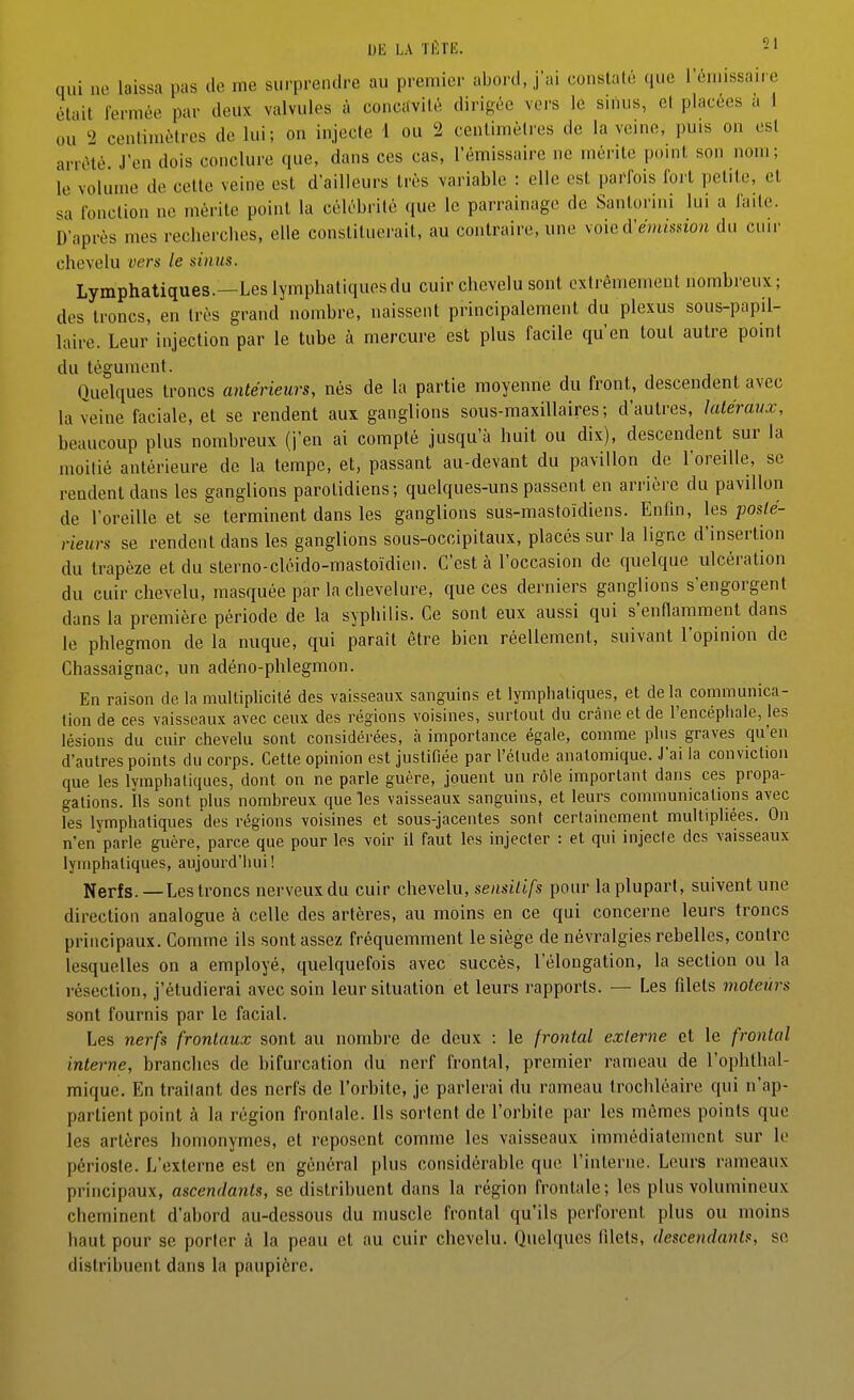 Dli LA TÈTE. -1 qui no laissa pas de me surprendre au premier abord, j'ai conslalé que l'émissaire était fermée par deux valvules à concavité dirigée vers le sinus, et placées a i ou 2 centimètres de lui; on injecte 1 ou 2 centimètres de la veine, puis on est arrêté J'en dois conclure que, dans ces cas, l'émissaire ne mérite point son nom; le volume de cette veine est d'ailleurs très variable : elle est parfois fort petite, et sa l'onction ne mérite point la célébrité que le parrainage de Santorini lui a faite. D'après mes recberches, elle constituerait, au contraire, une voie d'émission du cuir chevelu vers le sinus. Lymphatiques.—Les lymphatiques du cuir chevelu sont extrêmement nombreux; des troncs, en très grand nombre, naissent principalement du plexus sous-papil- laire. Leur injection par le tube à mercure est plus facile qu'en tout autre point du tégument. Quelques troncs antérieurs, nés de la partie moyenne du front, descendent avec la veine faciale, et se rendent aux ganglions sous-maxillaires; d'autres, latéraux, beaucoup plus nombreux (j'en ai compté jusqu'à huit ou dix), descendent sur la moitié antérieure de la tempe, et, passant au-devant du pavillon de l'oreille, se rendent dans les ganglions parotidiens; quelques-uns passent en arrière du pavillon de l'oreille et se terminent dans les ganglions sus-mastoïdiens. Enfin, les posté- rieurs se rendent dans les ganglions sous-occipitaux, placés sur la ligne d'insertion du trapèze et du sterno-cléido-mastoïdieii. C'est à l'occasion de quelque ulcération du cuir chevelu, masquée par la chevelure, que ces derniers ganglions s'engorgent dans la première période de la syphilis. Ce sont eux aussi qui s'enflamment dans le phlegmon de la nuque, qui paraît être bien réellement, suivant l'opinion de Chassaignac, un adéno-phlegmon. En raison de la multiplicité des vaisseaux sanguins et lymphatiques, et delà communica- tion de ces vaisseaux avec ceux des régions voisines, surtout du crâne et de l'encéphale, les lésions du cuir chevelu sont considérées, à importance égale, comme plus graves qu'en d'autres points du corps. Cette opinion est justifiée par l'élude analomique. J'ai la conviction que les lymphatiques, dont on ne parle guère, jouent un rôle important dans ces propa- gations. Ils sont plus nombreux que les vaisseaux sanguins, et leurs communications avec les lymphatiques des régions voisines et sous-jacentes sont certainement multipliées. On n'en parle guère, parce que pour les voir il faut les injecter : et qui injecte des vaisseaux lymphatiques, aujourd'hui ! Nerfs.—Les troncs nerveuxdu cuir chevelu, sensilifs pour la plupart, suivent une direction analogue à celle des artères, au moins en ce qui concerne leurs troncs principaux. Comme ils sont assez fréquemment le siège de névralgies rebelles, contre lesquelles on a employé, quelquefois avec succès, l'élongation, la section ou la résection, j'étudierai avec soin leur situation et leurs rapports. — Les filets moteurs sont fournis par le facial. Les nerfs frontaux sont au nombre de deux : le frontal externe et le frontal interne, branches de bifurcation du nerf frontal, premier rameau de l'ophthal- mique. En traitant des nerfs de l'orbite, je parlerai du rameau trochléaire qui n'ap- partient point à la région frontale. Ils sortent de l'orbile par les mêmes points que les artères homonymes, et reposent comme les vaisseaux immédiatement sur le périoste. L'externe est en général plus considérable que l'interne. Leurs rameaux principaux, ascendants, se distribuent dans la région frontale; les plus volumineux cheminent d'abord au-dessous du muscle frontal qu'ils perforent plus ou moins haut pour se porter à la peau et au cuir chevelu. Quelques filets, descendantf, se distribuent dans la paupière.