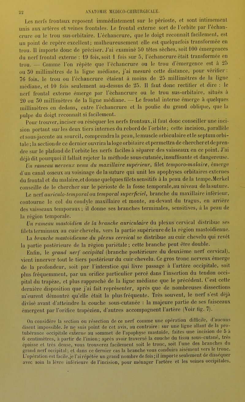 Les nerfs frontaux reposent immédiatement sur le périoste, et sont intimement unis aux artères et veines frontales. Le frontal externe sort de l'orbite par l'échan- crure ou lo trou sus-orbitaire. L'échancrure, que le doigt reconnaît facilement, est un point de repère excellent; malheureusement elle est quelquefois transformée en trou. 11 importe donc de préciser. J'ai examiné 50 têtes sèches, soit 100 émergences du nerf frontal externe : 19 fois, soit 1 fois sur 5, l'échancrure était transformée en ti-ou. — Comme l'on répète que l'échancrure ou le trou d'émergence est à 25 ou 30 millimètres de la ligne médiane, j'ai mesuré cette distance, pour vérifier : 76 fois, le trou ou l'échancrure étaient à moins de 25 millimètres de la ligne médiane, et 10 fois seulement au-dessus de 25. Il faut donc rectifier et dire : le nerf frontal externe émerge par l'échancrure ou le trou sus-orbitaire, situés à 20 ou 50 millimètres de la ligne médiane. — Le frontal interne émerge à quelques millimètres en dedans, entre l'échancrure et la poulie du grand oblique, que la pulpe du doigt reconnaît si facilement. Pour trouver, inciser ou réséquer les nerfs frontaux, il faut donc conseiller une inci- sion portant sur les deux tiers internes du rebord de l'orbite; cette incision, parallèle etsous-jacente au sourcil, comprendrai peau, lemuscle orbiculaireetle septumorbi- tale ; la section de ce dernier ouvrira laloge orbilaire etpermettra de chercher et de pren- dre sur le plafond de l'orbite les nerfs faciles à séparer des vaisseaux en ce point. J'ai déjà dit pourquoi il fallait rejeter la méthode sous-cutanée, insuffisante et dangereuse. Un rameau nerveux venu du maxillaire supérieur, filet temporo-malaire, émerge d'un canal osseux au voisinage de la suture qui unit les apophyses orbitaires externes du frontal et du malaire,et donne quelques filets sensitifs à la peau delà tempe.Merkel conseille de le chercher sur le périoste de la fosse temporale,au niveau delasuture. Le nerî auriculo-temporal ou temporal superficiel, branche du maxillaire inférieur, contourne le col du condyle maxillaire et monte, au-devant du tragus, en arrière des vaisseaux temporaux; il donne ses branches terminales, sensitives, à la peau de la région temporale. Un rameau mastoïdien de la branche auriculaire du plexus cervical distribue ses filets terminaux au cuir chevelu, vers la partie supérieure de la région mastoïdienne. La branche mastoïdienne du plexus cervical se distribue au cuir chevelu qui revêt la partie postérieure de la région pariétale ; cette branche peut être double. Enfin, le grand nerf occipital (branche postérieure du deuxième nerf cervical), vient innerver tout le tiers postérieur du cuir chevelu. Ce gros tronc nerveux émerge de la profondeur, soit par l'interstice qui livre passage à l'artère occipitale, soit plus fréquemment, par un orifice particulier percé dans l'insertion du tendon occi- pital du trapèze, et plus rapproché de la ligne médiane que le précédent. C'est cette dernière disposition que j'ai fait représenter, après que de nombreuses dissections m'eurent démontré qu'elle était la plus fréquente. Très souvent, le nerf s'est déjà divisé avant d'atteindre la couche sous-cutanée : la majeure partie de ses faisceaux émergent par l'orifice trapézien, d'autres accompagnent l'artère (Voir fig. 7). On considère la section on résection de ce nerf comme une opération difficile, d'aucuns disent impossible. Je ne suis point de cet avis, au contraire: sur une ligne allant de la pro- tubérance occipitale externe au sommet de l'apoptiyse mastoïde, faites une incision de 5 à 6 centimètres, à partir de l'inion ; après avoir traversé la couche du tissu sous-cutané, très épaisse et très dense, vous trouverez facilement soit le tronc, soit l'une des branches du grand nerf occipital; et dans ce dernier cas la branche vous conduira aisément vers le tronc. L'opération est facile.je l'ai répétée un grand nombre de fois ; il importe seulement de disséquer avec soin lu lèvic inférieure de l'incision, pour ménager l'artère et les veines occipitales.