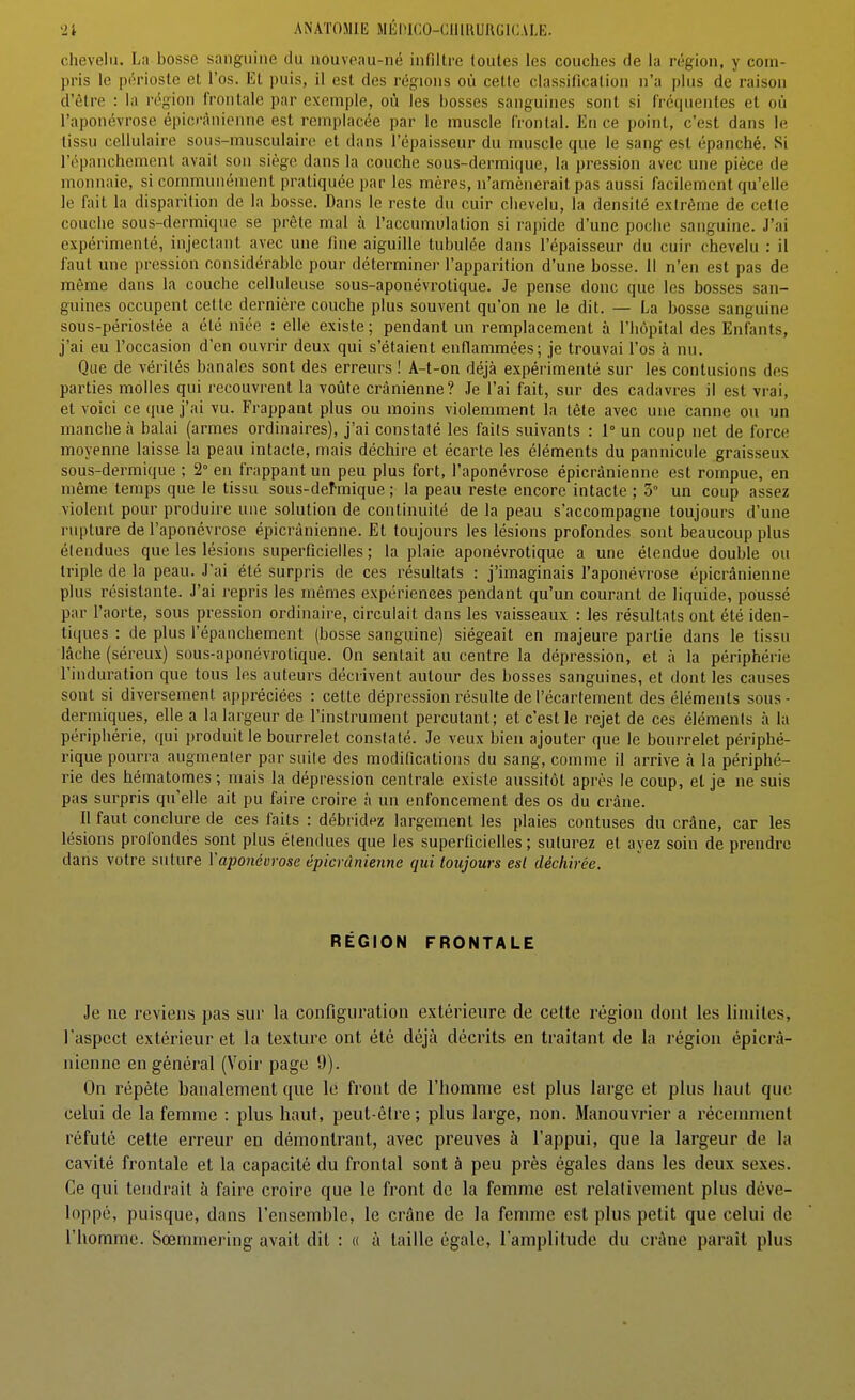 chevelu. La bosse sanguine du nouveau-né infiltre toutes les couches de la région, y coin- pris le périoste et l'os. Et puis, il est des régions où cette classification n'a plus de raison d'être : la région frontale par exemple, où les bosses sanguines sont si fréquentes et où l'aponévrose épicr'ànienne est remplacée par le muscle frontal. Eu ce point, c'est dans le tissu cellulaire sous-musculaire et dans l'épaisseur du muscle que le sang est épanché. Si l'épanchement avait son siège dans la couche sous-dermique, la pression avec une pièce de monnaie, si communément pratiquée par les mères, n'amènerait pas aussi facilement qu'elle le fait la disparition de la bosse. Dans le reste du cuir chevelu, la densité extrême de celte couche sous-dermique se prêle mal à l'accumulation si rapide d'une poche sanguine. J'ai expérimenté, injectant avec une fine aiguille lubulée dans l'épaisseur du cuir chevelu : il faut une pression considérable pour déterminer l'apparition d'une bosse. 11 n'en est pas de même dans la couche celluleuse sous-aponévrotique. Je pense donc que les bosses san- guines occupent cette dernière couche plus souvent qu'on ne le dit. — La bosse sanguine sous-périoslée a été niée : elle existe ; pendant un remplacement à l'hôpital des Enfants, j'ai eu l'occasion d'en ouvrir deux qui s'étaient enfiammées; je trouvai l'os à nu. Que de vérités banales sont des erreurs ! A-t-on déjà expérimenté sur les contusions des parties molles qui recouvrent la voûte crânienne? Je l'ai fait, sur des cadavres il est vrai, et voici ce que j'ai vu. Frappant plus ou moins violemment la tête avec une canne ou un manche à balai (armes ordinaires), j'ai constaté les faits suivants : 1° un coup net de force moyenne laisse la peau intacte, mais déchire et écarte les éléments du pannicule graisseux sous-dermique ; 2° en frappant un peu plus fort, l'aponévrose épicrànienne est rompue, en même temps que le tissu sous-dehnique; la peau reste encore intacte; 3° un coup assez violent pour produire une solution de continuité de la peau s'accompagne toujours d'une rupture de l'aponévrose épicrànienne. Et toujours les lésions profondes sont beaucoup plus élendues que les lésions superficielles ; la plaie aponévrotique a une étendue double ou triple de la peau. J'ai été surpris de ces résultats : j'imaginais l'aponévrose épicrànienne plus résistante. J'ai repris les mêmes expériences pendant qu'un courant de liquide, poussé par l'aorte, sous pression ordinaire, circulait dans les vaisseaux : les résultats ont été iden- tiques : de plus l'épanchement (bosse sanguine) siégeait en majeure partie dans le tissu lâche (séreux) sous-aponévrotique. On sentait au centre la dépression, et à la périphérie l'induration que tous les auteurs décrivent autour des bosses sanguines, et dont les causes sont si diversement appréciées : cette dépression résulte de l'écartement des éléments sous- dermiques, elle a la largeur de l'instrument percutant; et c'est le rejet de ces éléments à la périphérie, qui produit le bourrelet constaté. Je veux bien ajouter que le bourrelet périphé- rique pourra augmenter par suite des modifications du sang, comme il arrive à la périphé- rie des hématomes ; mais la dépression centrale existe aussitôt après le coup, et je ne suis pas surpris qu'elle ait pu faire croire à un enfoncement des os du crâne. Il faut conclure de ces faits : débridez largement les plaies contuses du crâne, car les lésions profondes sont plus étendues que les superficielles ; suturez et ayez soin de prendre dans votre suture Vaponévrose épicrànienne qui toujours esl déchirée. RÉGION FRONTALE Je ne reviens pas sur la configuration extérieure de cette région dont les limites, l'aspect extérieur et la texture ont été déjà décrits en traitant de la région épicrà- nienne en général (Voir page 9). On répète banalement que le front de l'homme est plus large et plus haut que celui de la femme : plus haut, peut-êire; plus large, non. Manouvrier a récemment réfuté cette erreur en démontrant, avec preuves à l'appui, que la largeur de la cavité frontale et la capacité du frontal sont à peu près égales dans les deux sexes. Ce qui tendrait à faire croire que le front de la femme est relativement plus déve- loppé, puisque, dans l'ensemble, le crâne de la femme est plus petit que celui de l'homme. Sœmmering avait dit : « à taille égale, l'amplitude du crâne paraît plus