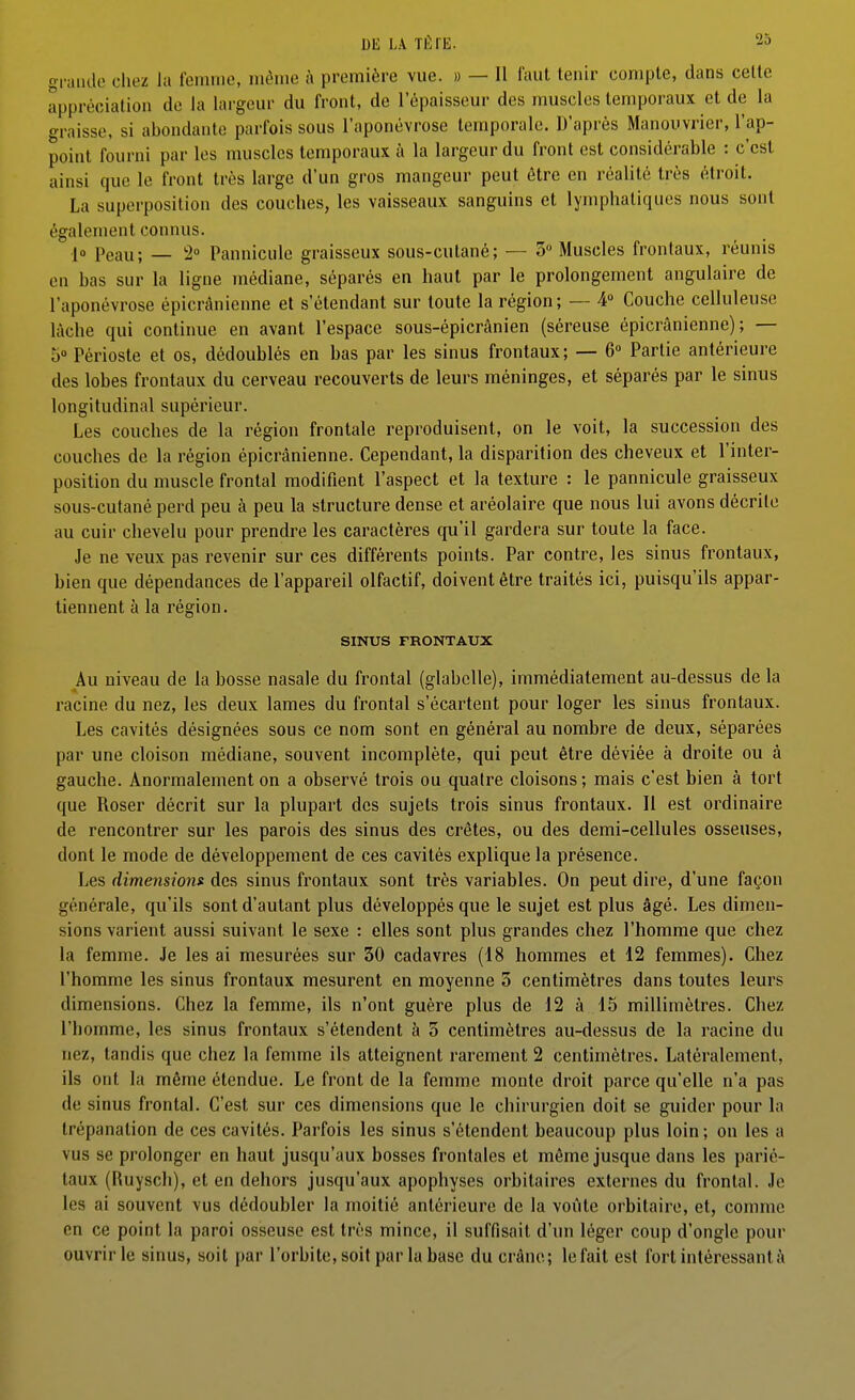 grande chez la femme, même à première vue. » — Il faut tenir compte, dans cette appréciation de la largeur du front, de l'épaisseur des muscles temporaux et de la graisse, si abondante parfois sous l'aponévrose temporale. D'après Manouvrier, l'ap- point fourni par les muscles temporaux à la largeur du front est considérable : c'est ainsi que le front très large d'un gros mangeur peut être en réalité très étroit. La superposition des couches, les vaisseaux sanguins et lymphatiques nous sont également connus. jo Peau; — 2° Pannicule graisseux sous-cutané; — 3 Muscles frontaux, réunis en bas sur la ligne médiane, séparés en haut par le prolongement angulaire de l'aponévrose épicrànienne et s'étendant sur toute la région; — 4» Couche celluleuse lâche qui continue en avant l'espace sous-épicrânien (séreuse épicrànienne); — 5 Périoste et os, dédoublés en bas par les sinus frontaux; — 6» Partie antérieure des lobes frontaux du cerveau recouverts de leurs méninges, et séparés par le sinus longitudinal supérieur. Les couches de la région frontale reproduisent, on le voit, la succession des couches de la région épicrànienne. Cependant, la disparition des cheveux et l'inter- position du muscle frontal modifient l'aspect et la texture : le pannicule graisseux sous-cutané perd peu à peu la structure dense et aréolaire que nous lui avons décrite au cuir chevelu pour prendre les caractères qu'il gardera sur toute la face. Je ne veux pas revenir sur ces différents points. Par contre, les sinus frontaux, bien que dépendances de l'appareil olfactif, doivent être traités ici, puisqu'ils appar- tiennent à la région. SINUS FRONTAUX Au niveau de la bosse nasale du frontal (glabelle), immédiatement au-dessus de la racine du nez, les deux lames du frontal s'écartent pour loger les sinus frontaux. Les cavités désignées sous ce nom sont en général au nombre de deux, séparées par une cloison médiane, souvent incomplète, qui peut être déviée à droite ou à gauche. Anormalement on a observé trois ou quatre cloisons ; mais c'est bien à tort que Roser décrit sur la plupart des sujets trois sinus frontaux. Il est ordinaire de rencontrer sur les parois des sinus des crêtes, ou des demi-cellules osseuses, dont le mode de développement de ces cavités explique la présence. Les dimensions des sinus frontaux sont très variables. On peut dire, d'une façon générale, qu'ils sont d'autant plus développés que le sujet est plus âgé. Les dimen- sions varient aussi suivant le sexe : elles sont plus grandes chez l'homme que chez la femme. Je les ai mesurées sur 30 cadavres (18 hommes et 12 femmes). Chez l'homme les sinus frontaux mesurent en moyenne 5 centimètres dans toutes leurs dimensions. Chez la femme, ils n'ont guère plus de 12 à 15 millimètres. Chez l'homme, les sinus frontaux s'étendent à 3 centimètres au-dessus de la racine du nez, tandis que chez la femme ils atteignent rarement 2 centimètres. Latéralement, ils ont la même étendue. Le front de la femme monte droit parce qu'elle n'a pas de sinus frontal. C'est sur ces dimensions que le chirurgien doit se guider pour la trépanation de ces cavités. Parfois les sinus s'étendent beaucoup plus loin ; on les a vus se prolonger en haut jusqu'aux bosses frontales et même jusque dans les parié- taux (Ruysch), et en dehors jusqu'aux apophyses orbitaires externes du frontal. Je les ai souvent vus dédoubler la moitié antérieure de la voûte orbitaire, et, comme en ce point la paroi osseuse est très mince, il suffisait d'un léger coup d'ongle pour ouvrir le sinus, soit par l'orbite, soit par la base du crâne; le fait est fort intéressant à