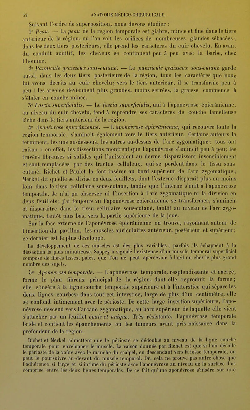 Suivant l'ordre de superposition, nous devons étudier : 1 Peau. — La peau de la région temporale est glabre, mince et fine dans le tiers antérieur de la région, où l'on voit les orifices de nombreuses glandes sébacées ; dans les deux tiers postérieurs, elle prend les caraclôres du cuir chevelu. Enavan. du conduit auditif, les cheveux se continuent peu à peu avec la barbe, chez l'homme. 2 Pannicule graisseux sous-cutané. — Le pannicule graisseux sous-cutané garde aussi, dans les deux tiers postérieurs de la région, tous les caractères que noug lui avons décrits au cuir chevelu; vers le tiers antérieur, il se transforme peu à peu : les aréoles deviennent plus grandes, moins serrées, la graisse commence à s'étaler en couche mince. 3° Fascia superficialis. — Le fascia superficialis, uni à l'aponévrose épicrânienne, au niveau du cuir chevelu, tend à reprendre ses caractères de couche lamelleuse lâche dans le tiers antérieur de la région. 4° Aponévrose épicrânienne. — h'aponévrose épicrânienne, qui recouvre toute la région temporale, s'amincit également vers le fiers antérieur. Certains auteurs la terminent, les uns au-dessous, les autres au-dessus de l'arc zygomatique; tous ont raison : en effet, les dissections montrent que l'aponévrose s'amincit peu à peu; les travées fibreuses si solides qui l'unissaient au derme disparaissent insensiblement et sont remplacées par des tractus celluleux, qui se perdent dans le tissu sous cutané. Richet et Paulet la font insérer au bord supérieur de l'arc zygomatique; Merkel dit qu'elle se divise en deux feuillets, dont l'externe disparaît plus ou moins loin dans le tissu cellulaire sous-cutané, tandis que l'interne s'unit à l'aponévrose temporale. Je n'ai pu observer ni l'insertion à l'arc zygomatique ni la division en deux feuillets ; j'ai toujours vu l'aponévrose épicr.ânienne se transformer, s'amincir et disparaître dans le tissu cellulaire sous-cutané, tantôt au niveau de l'arc zygo- matique. tantôt plus bas, vers la partie supérieure de la joue. Sur la face externe de l'aponévrose épicrânienne on trouve, rayonnant autour de l'insertion du pavillon, les muscles auriculaires antérieur, postérieur et supérieur; ce dernier est le plus développé. Le développement de ces muscles est des plus variables ; parfois ils échappent à la dissection la plus minutieuse. Sappey a signalé l'existence d'un muscle temporal superficiel composé de fibres lisses, pâles, que l'on ne peut apercevoir à l'œil nu chez le plus grand nombre des sujets. 5 Aponévrose temporale. — L'aponévrose temporale, resplendissante et nacrée, forme le plan fibreux principal de la région, dont elle reproduit la forme ; elle s'insère à la ligne courbe temporale supérieure et à l'interstice qui sépare les deux lignes courbes; dans tout cet interstice, large de plus d'un centimètre, elle se confond intimement avec le périoste. De cette large insertion supérieure, l'apo- névrose descend vers l'arcade zygomatique, au bord supérieur de laquelle elle vient s'attacher par un feuillet épais et unique. Très résistante, l'aponévrose temporale bride et contient les épanchemenls ou les tumeurs ayant pris naissance dans la profondeur de la région. Richet et Merkel admettent que le périoste se dédouble au niveau de la ligne courbe temporale pour envelopper le muscle. La raison donnée par Richet est que si l'on décolle le périoste de la voûte avec le manche du scalpel, en descendant vers la fosse temporale, on peut le poursuivre au-devant du muscle temporal. Or, cela ne prouve pas autre chose que l'adhérence si large et si intime du périoste avec l'aponévrose au niveau de la surface d'os comprise entre les deux lignes temporales. De ce fait qu'une aponévrose s'insère sur ui;e