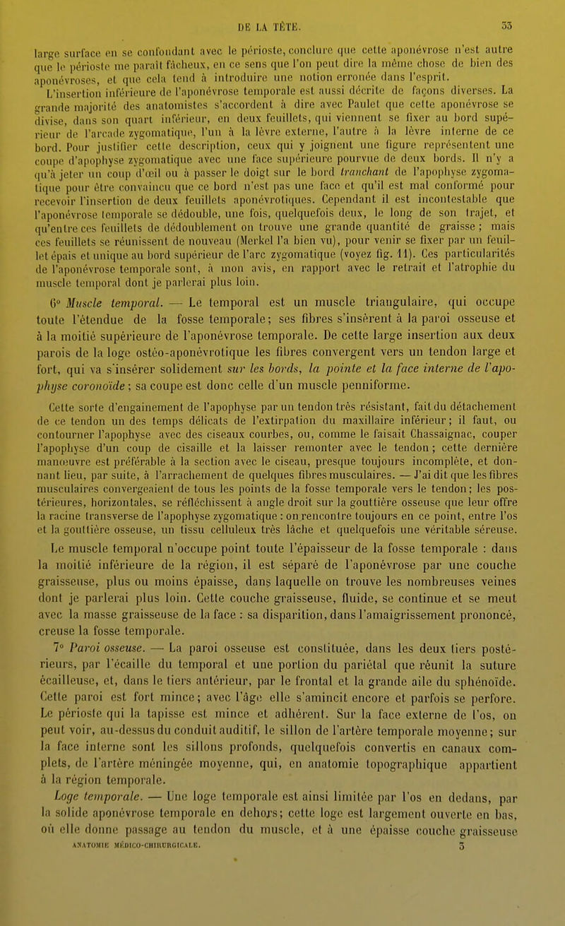 DU LA J'iirii. 53 large siirlace en se conl'oiidant avec le périoste, conclure que celte aponévrose n'est autre que le périoste me parait fâcheux, en ce sens que l'on peut dire la même chose de bien des aponévroses, et que cela tend à introduire une notion erronée dans l'cspril. L'insertion inférieure de l'aponévrose temporale est aussi décrite de façons diverses. La o-rande majorité des anatoniistes s'accordent à dire avec Paulet que celte aponévrose se divise, dans son quart inférieur, en deux feuillets, qui viennent se fixer au bord supé- rieur de l'arcade zygomatiqne, l'un à la lèvre externe, l'antre à la lèvre interne de ce bord. Pour juslifier cette description, ceux qui y joignent une figure représentent une coupe d'apophyse zygoniatique avec une face supérieure pourvue de deux bords. Il n'y a qu'à jeter ni\ coup d'œil ou à passer le doigt sur le bord tranchant de l'apophyse zygoma- tique pour être convaincu que ce bord n'est pas une face et qu'il est mal conformé pour recevoir l'insertion de deux feuillets aponévrotiques. Cependant il est incontestable que l'aponévrose temporale se dédouble, une fois, (luelquefois doux, le long de son trajet, et qu'entre ces feuillets de dédoublement on trouve une grande quantité de graisse; mais ces feuillets se réunissent de nouveau (Merkel l'a bien vu), pour venir se fixer par un feuil- let épais et unique au bord supérieur de l'arc zygomatique (voyez fig. H). Ces particularités de l'aponévrose temporale sont, à mon avis, en rapport avec le retrait et l'atrophie du muscle temporal dont je parlerai plus loin. (5° Muscle temporal. — Le temporal est un muscle triangulaire, qui occupe toute l'étendue de la fosse temporale ; ses fibres s'insèrent à la paroi osseuse et à la moitié supérieure de l'aponévrose temporale. De cette large insertion aux deux parois de la loge ostéo-aponévrotique les fibres convergent vers un tendon large et fort, qui va s'insérer solidement sur les bords, la pointe et la face interne de l'apo- physe coronoïde; sa coupe est donc celle d'un muscle penniforme. Cette sorte d'engainement de l'apophyse par un tendon très résistant, fait du détachement de ce tendon un des temps délicats de l'extirpation du maxillaire inférieur; il faut, ou contourner l'apophyse avec des ciseaux courbes, ou, comme le faisait Chassaignac, couper l'apophyse d'un coup de cisaille et la laisser remonter avec le tendon ; cette dernière nianteuvre est préférable à la section avec le ciseau, presque toujours incomplète, et don- nant lieu, par suite, à l'arrachement de quelques fibres musculaires.—J'ai dit que les fibres musculaires convergeaient de tous les points de la fosse temporale vers le tendon; les pos- térieures, horizontales, se réfléchissent à angle droit sur la gouttière osseuse que leur offre la racine Iransverse de fapophyse zygomatique : on rencontre toujours en ce point, entre l'os et la gouttière osseuse, un tissu celluleux très lâche et quelquefois une véritable séreuse. Le muscle temporal n'occupe point toute l'épaisseur de la fosse temporale : dans la moitié inférieure de la région, il est séparé de l'aponévrose par une couche graisseuse, plus ou moins épaisse, dan§ laquelle on trouve les nombreuses veines dont je parlerai plus loin. Cette couche graisseuse, fluide, se continue et se meut avec la masse graisseuse de la face : sa disparition, dans l'amaigrissement prononcé, creuse la fosse temporale. 1° Paroi osseuse. — La paroi osseuse est constituée, dans les deux tiers posté- rieurs, par l'écaillé du temporal et une portion du pariétal que réunit la suture écailleuse, et, dans le tiers antérieur, par le frontal et la grande aile du sphénoïde. Cette paroi est fort mince; avec l'agi; elle s'amincit encore et parfois se perfore. Le périoste qui la tapisse est mince et adhérent. Sur la face externe de l'os, ou peut voir, au-dessus du conduit auditif, le sillon de l'artère temporale moyenne; sur la face interne sont les sillons profonds, quelquefois convertis en canaux com- plets, de l'artère méningée moyenne, qui, en anatomie lopographique appartient à la région temporale. Loge temporale. — Une loge temporale est ainsi limitée par l'os en dedans, par la solide aponévrose temporale en dehors; cette loge est largement ouverte en bas, où elle donne passage au tendon du muscle, et à une épaisse (;ouche graisseuse ASATOJIIE HKOICO-CHtni;RGICAI.E. 3