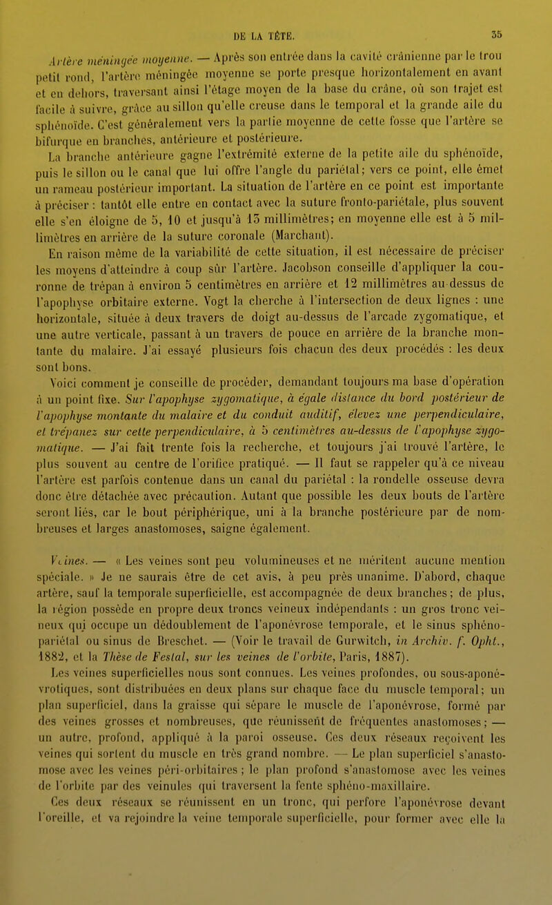 Artère méniiujée moyenne. — Après son entrée dans la cavité crânienne par le trou petit rond, l'artère méningée moyenne se porte presque horizontalement en avant et eu dehors, traversant ainsi l'étage moyen de la base du crâne, où son trajet est facile à suivre, grAce au sillon qu'elle creuse dans le temporal et la grande aile du sphénoïde. C'est généralement vers la parlie moyenne de cette fosse que l'artère se bifurque en branches, antérieure et postérieure, La branche antérieure gagne l'e.xlrémité externe de la petite aile du sphénoïde, puis le sillon ou le canal que lui offre l'angle du pariétal; vers ce point, elle émet un rameau postérieur important. La situation de l'artère en ce point est importante à préciser : tantôt elle entre en contact avec la suture fronlo-pariétale, plus souvent elle s'en éloigne de 5, 10 et jusqu'à 15 millimètres; en moyenne elle est à 5 mil- limètres en arrière de la suture coronale (Marchant). En raison même de la variabilité de cette situation, il est nécessaire de préciser les moyens d'atteindre à coup sûr l'artère. Jacobson conseille d'appliquer la cou- ronne de trépan à environ 5 centimètres en arrière et 12 millimètres au dessus de l'apophyse orbitaii e externe. Vogt la cherche à l'intersection de deux lignes : une horizontale, située à deux travers de doigt au-dessus de l'arcade zygomatique, et une autre verticale, passant à un travers de pouce en arrière de la branche mon- tante du malaire. J'ai essayé plusieurs fois chacun des deux procédés : les deux sont bons. Voici comment je conseille de procéder, demandant toujours ma base d'opération A un point fixe. Sur l'apophyse zygomatique, à égale dislance du bord postérieur de l'apophyse montante du malaire et du conduit auditif, élevez, une perpendiculaire, et trépanez sur cette perpendicidaire, à 5 centimètres au-dessus de l'apophyse zygo- matique. — J'ai fait trente fois la recberche, et toujours j'ai trouvé l'artère, le plus souvent au centre de l'orifice pratiqué. — 11 faut se rappeler qu'A ce niveau l'artère est parfois contenue dans un canal du pariétal : la rondelle osseuse devra donc être détachée avec précaution. Autant que possible les deux bouts de l'artère seront liés, car le bout périphérique, uni à la branche postérieure par de nom- breuses et larges anastomoses, saigne également. VLines. — « Les veines sont peu volumineuses et ne méritent aucune mention spéciale, n Je ne saurais être de cet avis, à peu près unanime. D'abord, chaque artère, sauf la temporale superficielle, est accompagnée de deux branches; de plus, la région possède en propre deux troncs veineux indépendants : un gros tronc vei- neux qui occupe un dédoublement de l'aponévrose temporale, et le sinus sphéno- pariélal ou sinus de Breschet. — (Voir le travail de Gurwitch, in Archiv. f. Opht., 1882, et la Thèse de Festal, sur les veines de l'orbite, Paris, 1887). Les veines superficielles nous sont connues. Les veines profondes, ou sous-aponé- vrotiques, sont distribuées en deux plans sur chaque face du muscle temporal; un plan superficiel, dans la graisse qui sépare le muscle de l'aponévrose, formé par des veines grosses et nombreuses, que réunissent de fréquentes anastomoses ; — un autre, profond, appliqué à la paroi osseuse. Ces deux réseaux reçoivent les veines qui sortent du muscle en très grand nombre. — Le plan superficiel s'anasto- mose avec les veines péri-orbitaires ; le plan profond s'anastomose avec les veines de l'orbite par des veinules qui traversent la fente spliéno-maxillairc. Ces deux réseaux se réunissent en un tronc, qui perfore l'aponévrose devant l'oreille, et va rejoindre la veine temporale superficielle, pour former avec elle la