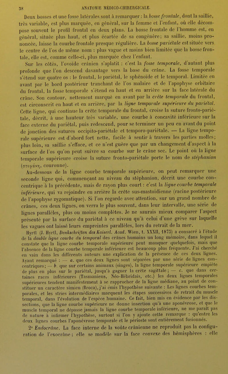 Deux bosses et une fosse latérales sont à remarquer : la bosse frontale, dont la saillie, très variable, est plus marquée, en général, sur la femme et l'enfant, où elle décom- pose souvent le profil frontal en deux plans. La bosse frontale de l'homme est, en général, située plus haut, et plus écartée de sa congénère; sa saillie, moins pro- noncée, laisse la courbe frontale presque régulière. La feos.se pariétale est située vers le centre de l'os de même nom : plus vague et moins bien limitée que la bosse fron- tale, elle est, comme celle-ci, plus marquée chez l'enfant. Sur les côtés, l'ovoïde crânien s'aplatit : c'est la fosse temporale, d'autant plus profonde que l'on descend davantage vers la base du crâne. La fosse temporale s'étend sur quatre os : le frontal, le pariétal, le sphénoïde et le temporal. Limitée en avant par le bord postérieur tranchant de l'os malaire et de l'apophyse orbitaire du frontal, la fosse temporale s'étend en haut et en arrière sur la face latérale du crâne. Son contour, nettement marqué en avant par la crête temporale du frontal, est circonscrit en haut et en arrière, par la ligne temporale supérieure du pariétal. Cette ligne, qui continue la crête temporale du frontal, croise la suture fronto-parié- tale, décrit, à une hauteur très variable, une courbe à concavité inférieure sur la face externe du pariétal, puis redescend, pour se terminer un peu en avant du point de jonction des sutures occipito-pariétale et temporo-pariétale. — La ligne tempo- rale supérieure est dabord fort nette, facile à sentira travers les parties molles; plus loin, sa saillie s'efface, et ce n'est guère que par un changement d'aspect à la surface de l'os qu'on peut suivre sa courbe sur le crâne sec. Le point où la ligne temporale supérieure croise la suture fronto-pariétale porte le nom de stéphanion ((jT£a>ixvYi, couronne). Au-dessous de la ligne courbe temporale supérieure, on peut remarquer une seconde ligne qui, commençant au niveau du stéphanion, décrit une courbe con- centrique à la précédente, mais de rayon plus court : c'est la ligne courbe temporale inférieure, qui va rejoindre en arrière la crête sus-mastoïdienne (racine postérieure de l'apophyse zygomatique). Si l'on regarde avec attention, sur un grand nombre de crânes, ces deux lignes, on verra le plus souvent, dans leur intervalle, une série de lignes parallèles, plus ou moins complètes. Je ne saurais mieux comparer l'aspect présenté par la surface du pariétal à ce niveau qu'à celui d'une grève sur laquelle les vagues ont laissé leurs empreintes parallèles, lors du retrait de la mer. Hyrtl (J. Hyrll, Denkschriften des Kaiserl. Acad. Wien, t. XXXII, 1873) a consacré à l'étude de la double ligne courbe du temporal des crânes iiumains un long mémoire, dans lequel il constale que la ligne courbe temporale supérieure peut manquer quelquefois, mais que l'absence de la ligne courbe temporale inférieure est beaucoup plus fréquente. J'ai cherclié en vain dans les différents auteurs une explication de la présence de ces deux lignes. Ayant remarqué : — a. que ces deux lignes sont séparées par une série de lignes con- centriques; — b. que sur certains animaux (singes), la ligne temporale supérieure empiète déplus en plus sur le pariétal, jusqu'à gagner la crête sagittale; — c. que dans cer- taines races inférieures (Tasmaniens, Néo-Hébridais, etc.) les deux lignes temporales supérieures tendent manifestement à se rapprocher de la ligne médiane, au point de con- stituer un caractère simien (Broca),j'ai émis l'hypothèse suivante : Les lignes courbes tem- porales, et les stnes intermédiaires marquent les étapes successives de retrait du muscle temporal, dans l'évolution de l'espèce humaine. Ce fait, bien mis en évidence par les dis- sections, que la ligne courbe supérieure ne donne insertion qu'à une aponévrose, et que le muscle temporal ne dépasse jamais la ligne courbe temporale inférieure, ne me paraît pas de nature à inlirmer l'hypothèse, surtout si l'on y ajoute cette remarque : qu'entre les deux lignes courbes l'aponévrose temporale et le périoste sont entièrement fusionnés. 2» Endocrâne. La face interne de la voûte crânienne ne reproduit pas la configu- ration de l'exocrâne ; elle se modèle sur la face convexe des hémisphères : elle