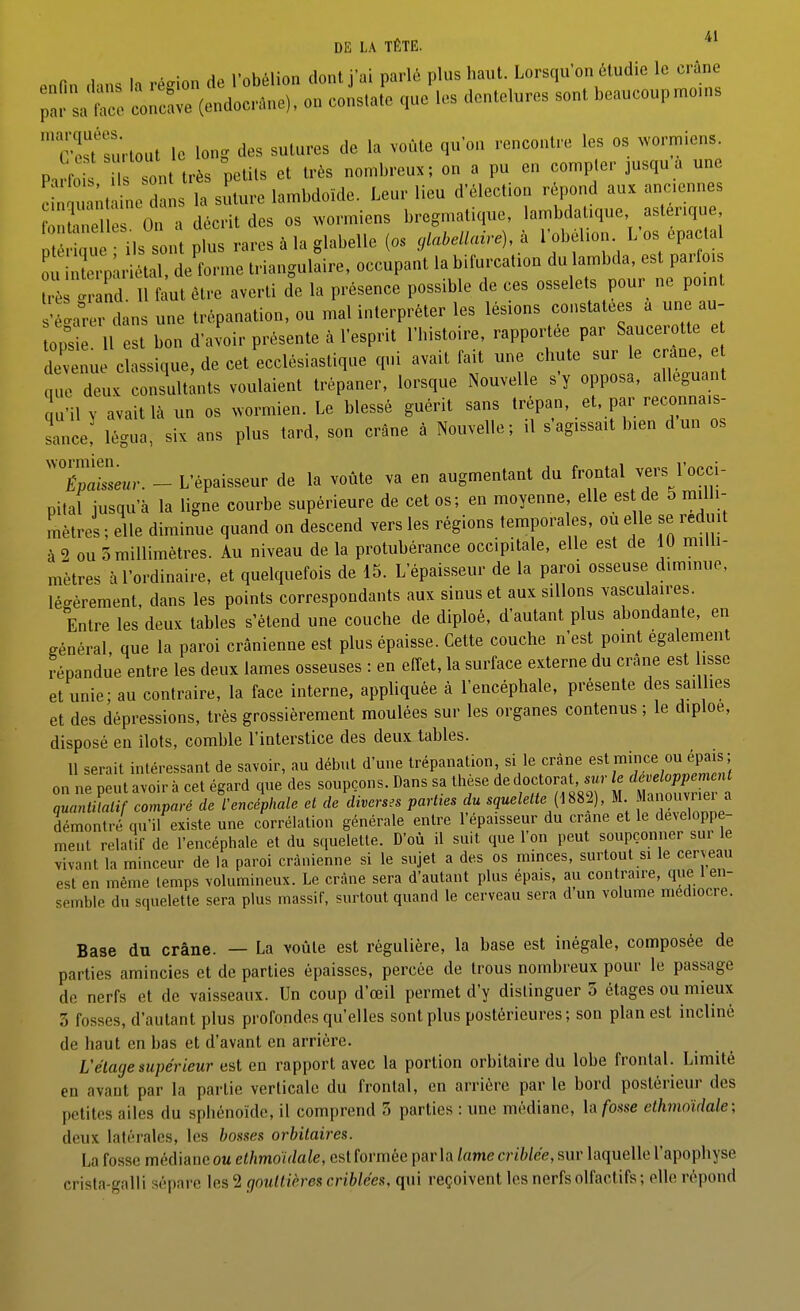 DE LA TÊTE. r 1 ,^ l. rP^ion de l'obélion dont j'ai parlé plus haut. Lorsqu'on étudie le crâne ^SllcLe), «n coLai; que les dentelures sont beaucoupmo.ns C'estrurtout le long des sutures de la voûte qu'on rencontre les os worn^iens. P,rfo Ts sont très petits et très nombreux; on a pu en compter jusqua une u .'.t ne d ns la suture lambdoïde. Leur lieu d'élection répond aux anciennes f^^n 1^^ (^^ décrit des os wormiens bregmatique, lambdatique aslenque pté C^^^ plus rares à la glabelle (os .labeilaire), à l'obelion L os epactal o^ J. pariétal, de forme triangulaire, occupant la bifurcation du ambda, est parfoi r ' nd 11 f ut être averti de la présence possible de ces osselets pour ne point dans une trépanation, ou mal interpréter les lésions constatées a une au- ops 11 est bon d'avoir présente à l'esprit l'histoire, rapportée par Saucer tte devenu classique, de cet ecclésiastique qui avait fait une chute sur le crâne, e que deuv consultants voulaient trépaner, lorsque Nouvelle s'y opposa, alléguant qu'il y avait là un os .ormien. Le blessé guérit sans trépan, et. par reconnais- ZJ, légua, six ans plus tard, son crâne à Nouvelle; il s'agissait bien d un os Épaisseur. - L'épaisseur de la voûte va en augmentant du frontal vers 1 occi- pital jusqu'à la ligne courbe supérieure de cet os; en moyenne elle es de 5 milli- mètres ; elle diminue quand on descend vers les régions temporales, ou elle se redmt à 2 ou 3 millimètres. Au niveau de la protubérance occipitale, elle est de 10 milli- mètres à l'ordinaire, et quelquefois de 15. L'épaisseur de la paroi osseuse diminue, légèrement, dans les points correspondants aux sinus et aux sillons vasculaires. Entre les deux tables s'étend une couche de diploé, d'autant plus abondante, en général, que la paroi crânienne est plus épaisse. Cette couche n'est point également répandue entre les deux lames osseuses : en effet, la surface externe du crâne est isse et unie; au contraire, la face interne, appliquée à l'encéphale, présente des saillies et des dépressions, très grossièrement moulées sur les organes contenus ; le diploe, disposé en îlots, comble l'interstice des deux tables. 11 serait intéressant de savoir, au début d'une trépanation, si le crâne est mince ou épais; on ne eut avoir à cet égard que des soupçons. Dans sa thèse de doctorat, s«r le ^PJ-- quantilalif comparé de l'encéphale et de diverses parties du squelette (im), M 1« «™ démontré qu'il existe une corrélation générale entre l'épaisseur du crâne et le développe- ment relatif de l'encéphale et du squelette. D'où il suit que l'on peut soupçonner sur le vivant la minceur de la paroi crânienne si le sujet a des os minces, surtout si le cerveau est en même temps volumineux. Le crâne sera d'autant plus épais, au contraire, que 1 en- semble du squelette sera plus massif, surtout quand le cerveau sera d'un volume médiocre. Base du crâne. — La voûte est régulière, la base est inégale, composée de parties amincies et de parties épaisses, percée de trous nombreux pour le passage de nerfs et de vaisseaux. Un coup d'œil permet d'y distinguer 5 étages ou mieux 3 fosses, d'autant plus profondes qu'elles sont plus postérieures; son plan est incliné de haut en bas et d'avant en arrière. L'étage supérieur est en rapport avec la portion orbitaire du lobe frontal. Limité en avant par la partie verticale du frontal, en arrière par le bord postérieur des petites ailes du sphénoïde, il comprend 3 parties : une médiane, h\ fosse ethmoïdale ; deux latérales, les bosses orbitaires. La fosse médiane ou ethmoïdale, estformée parla lame criblée, sur laquelle l'apophyse crista-galli sépare les 2 gouttières criblées, qui reçoivent les nerfs olfactifs ; elle répond