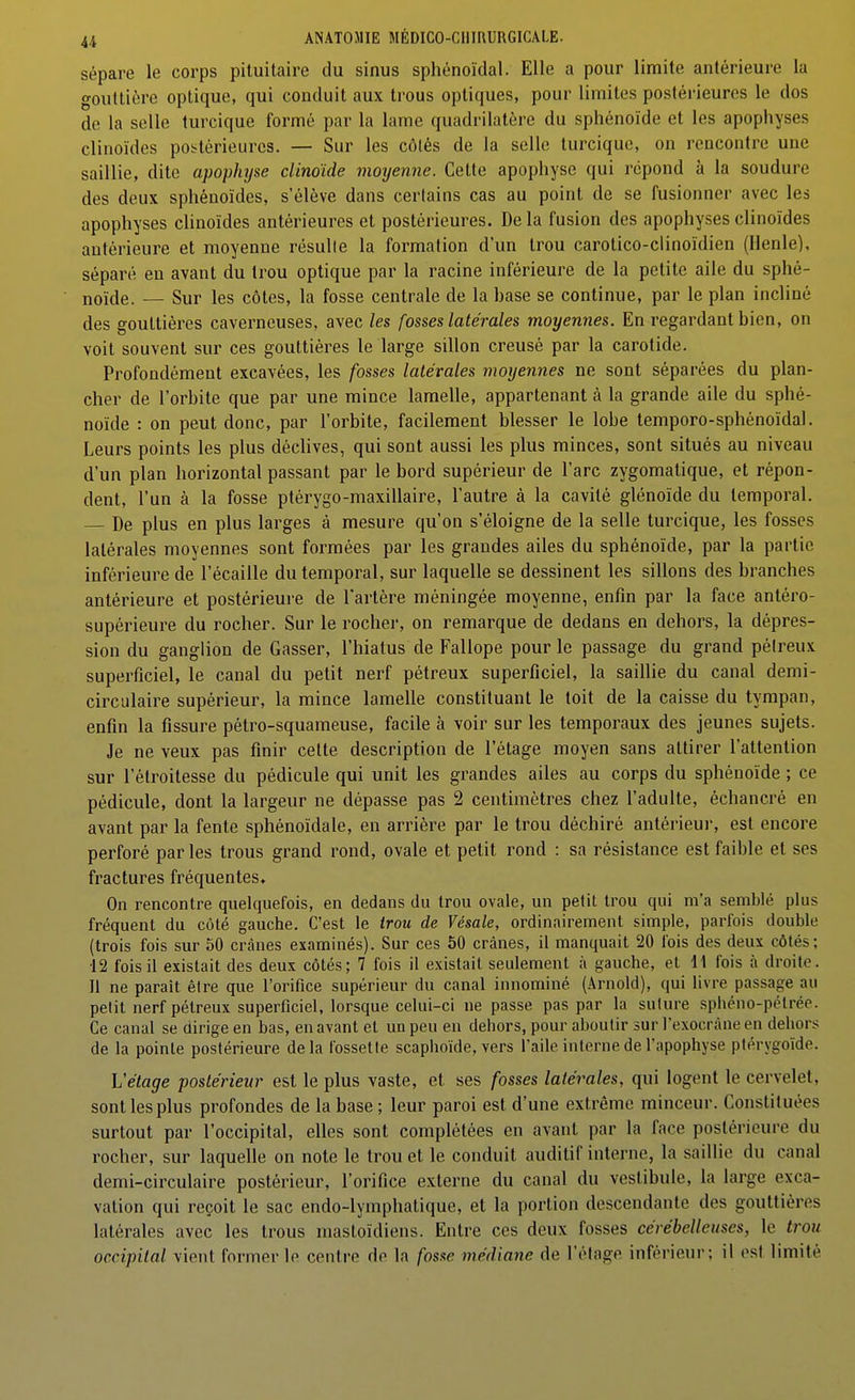 sépare le corps pituilaire du sinus sphénoïdal. Elle a pour limite antérieure la gouttière optique, qui conduit aux trous optiques, pour limites postérieures le dos de la selle turcique formé par la lame quadrilatère du sphénoïde et les apophyses clinoïdes poi-térieurcs. — Sur les côlés de la selle turcique, on rencontre une saillie, dite apophyse clinoïde moyenne. Cette apophyse qui répond à la soudure des deux sphénoïdes, s'élève dans certains cas au point de se fusionner avec les apophyses clinoïdes antérieures et postérieures. Delà fusion des apophyses clinoïdes antérieure et moyenne résulte la formation d'un trou carotico-clinoïdien (Ilenle), séparé en avant du trou optique par la racine inférieure de la petite aile du sphé- noïde. — Sur les côtes, la fosse centrale de la base se continue, par le plan incliné des gouttières caverneuses, avec les fosses latérales moyennes. En regardant bien, on voit souvent sur ces gouttières le large sillon creusé par la carotide. Profondément excavées, les fosses latérales moyennes ne sont séparées du plan- cher de l'orbite que par une mince lamelle, appartenant à la grande aile du sphé- noïde : on peut donc, par l'orbite, facilement blesser le lobe temporo-sphénoïdal. Leurs points les plus déclives, qui sont aussi les plus minces, sont situés au niveau d'un plan horizontal passant par le bord supérieur de l'arc zygomatique, et répon- dent, l'un à la fosse ptérygo-maxillaire, l'autre à la cavité glénoïde du temporal. . De plus en plus larges à mesure qu'on s'éloigne de la selle turcique, les fosses latérales moyennes sont formées par les grandes ailes du sphénoïde, par la partie inférieure de l'écaillé du temporal, sur laquelle se dessinent les sillons des branches antérieure et postérieure de l'artère méningée moyenne, enfin par la face antéro- supérieure du rocher. Sur le rocher, on remarque de dedans en dehors, la dépres- sion du ganglion de Casser, l'hiatus de Fallope pour le passage du grand pélreux superficiel, le canal du petit nerf pétreux superficiel, la saillie du canal demi- circulaire supérieur, la mince lamelle constituant le toit de la caisse du tympan, enfin la fissure pétro-squameuse, facile à voir sur les temporaux des jeunes sujets. Je ne veux pas finir cette description de l'étage moyen sans attirer l'attention sur l'élroilesse du pédicule qui unit les grandes ailes au corps du sphénoïde ; ce pédicule, dont la largeur ne dépasse pas 2 centimètres chez l'adulte, échancré en avant par la fente sphénoïdale, en arrière par le trou déchiré antéi-ieui-, est encore perforé par les trous grand rond, ovale et petit rond : sa résistance est faible et ses fractures fréquentes. On rencontre quelquefois, en dedans du trou ovale, un petit trou qui m'a semblé plus fréquent du côté gauche. C'est le trou de Vésale, ordinairement simple, parfois double (trois fois sur 50 crânes examinés). Sur ces 50 crânes, il manquait 20 l'ois des deux côtés; ■12 fois il existait des deux côtés; 7 fois il existait seulement à gauche, et 11 fois à droite. Il ne parait être que l'orifice supérieur du canal innominé (Arnold), qui livre passage au petit nerf pélreux superficiel, lorsque celui-ci ne passe pas par la suture sphéno-pélrée. Ce canal se dirige en bas, en avant et un peu en dehors, pour aboutir sur l'exocràne en dehors de la pointe postérieure delà fossette scaphoïde, vers l'aile interne de l'apophyse ptérygoïde. Vétage postérieur est le plus vaste, et ses fosses latérales, qui logent le cervelet, sont les plus profondes de la base ; leur paroi est d'une extrême minceur. Constituées surtout par l'occipital, elles sont complétées en avant par la face postérieure du rocher, sur laquelle on note le trou et le conduit auditif interne, la saillie du canal demi-circulaire postérieur, l'orifice externe du canal du vestibule, la large exca- vation qui reçoit le sac endo-lymphatique, et la portion descendante des gouttières latérales avec les trous mastoïdiens. Entre ces deux fosses cérébelleuses, le trou occipital vient former le centre de la fosse médiane de l'étage inférieur; il est limité