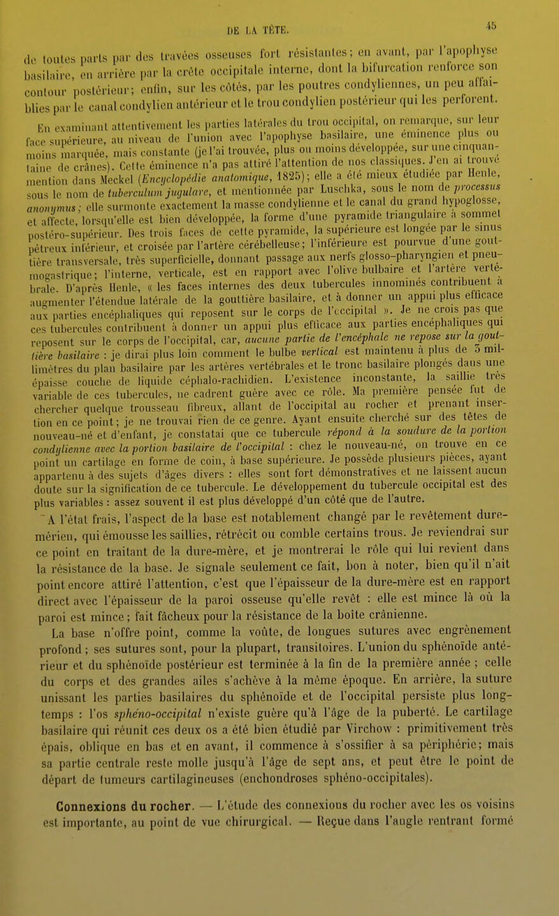 DE TÈTE. (k> toules paris par des travées osseuses forl résistantes; en avant, par l'apophyse basilaire, en arrière par la crête occipitale interne, dont la bifurcation renforce son contour postérieur; enfin, sur les côtés, par les poutres condyliennes, un peu affai- blies par le canal condylien antérieur et le trou condylien postérieur qui les perforent. En examinant altentivenient les parties latérales du trou occipital, on remarque, sur leur hce supérieure, au niveau de lunion avec l'apophyse basilaire, une emmenée plus ou moins marquée, mais constante (je l'ai trouvée, plus ou moins développée, sur une cnquan- laine de crânes). Cette émincnce n'a pas attiré l'attention de nos classiques J en ai trouve mention dans Meckel (Encyclopédie anatomique, 1825); elle a élé mieux étudiée par Henle, sous le nom de tuberculum jugularc, et mentionnée par Luschka, sous le nom de processus anomimvs; elle surmonte exactement la masse condyiienne et le canal du grand hypoglosse et afLte, lorsqu'elle est bien développée, la forme d'une pyramide triangulaire a sommet postéro-supérieur. Des trois faces de celle pyramide, la supérieure est longée par le sinus pétreux intérieur, et croisée par l'artère cérébelleuse; l'inférieure est pourvue d une gout- tière transversale, très superficielle, donnant passage aux nerfs glosso-pharyngien et pneu- mogastrique; l'interne, verticale, est en rapport avec l'olive bulbaire et 1 artère verté- brale D'après Uenle, « les faces internes des deux tubercules innommes contribuent a au-menter l'étendue latérale de la gouttière basilaire, et à donner un appui plus efficace aux parties encéphaliques qui reposent sur le corps de l'cccipital ». Je ne crois pas que ces tubercules contribuent à donner un appui plus efficace aux parties encéphaliques qui reposent sur le corps de l'occipital, car, aucune partie de l'encéphale ne repose sur la gout- tière basilaire : je dirai plus loin comment le bulbe vertical est maintenu a plus de ô mil- limètres du plan basilaire par les artères vertébrales et le tronc basilaire plonges dans une épaisse couche de liquide céplialo-rachidien. L'existence inconstante, la Sc-iillie très variable de ces tubercules, ne cadrent guère avec ce rôle. Ma première pensée lut de chercher quelque trousseau fibreux, allant de l'occipital au rocher et prenant inser- tion en ce point; je ne trouvai rien de ce genre. Ayant ensuite cherche sur des têtes de nouveau-né et d'enfant, je constatai que ce tubercule répond à la soudure de la portion condijlienne avec la portion basilaire de l'occipital : chez le nouveau-né, on trouve en ce point un cartilage en forme de coin, à base supérieure. Je possède plusieurs pièces, ayant appartenu à des sujets d'âges divers : elles sont fort démonstratives et ne laissent aucun doute sur la signification de ce tubercule. Le développement du tubercule occipital est des plus variables : assez souvent il est plus développé d'un côté que de l'autre. ^ A l'état frais, l'aspect de la base est notablement changé par le revêtement dure- mérien, qui émousse les saiUies, rétrécit ou comble certains trous. Je reviendrai sur ce point en traitant de la dure-mère, et je montrerai le rôle qui lui revient dans la résistance de la base. Je signale seulement ce fait, bon à noter, bien qu'il n'ait point encore attiré l'attention, c'est que l'épaisseur de la dure-mère est en rapport direct avec l'épaisseur de la paroi osseuse qu'elle revêt : elle est mince là où la paroi est mince ; fait fâcheux pour la résistance de la boîte crânienne. La base n'offre point, comme la voûte, de longues sutures avec engrènement profond ; ses sutures sont, pour la plupart, transitoires. L'union du sphénoïde anté- rieur et du sphénoïde postérieur est terminée à la fin de la première année ; celle du corps et des grandes ailes s'achève à la môme époque. En arrière, la suture unissant les parties basilaires du sphénoïde et de l'occipital persiste plus long- temps : l'os sphéno-occipital n'existe guère qu'à l'âge de la puberté. Le cartilage basilaire qui réunit ces deux os a été bien étudié par Virchow : primitivement très épais, oblique en bas et en avant, il commence à s'ossifier à sa périphérie; mais sa partie centrale reste molle jusqu'à l'âge de sept ans, et peut être le point de départ de tumeurs cartilagineuses (enchondroses sphéno-occipitales). Connexions du rocher. — L'étude des connexions du rocher avec les os voisins est importante, au point de vue chirurgical. — Reçue dans l'angle rentrant formé