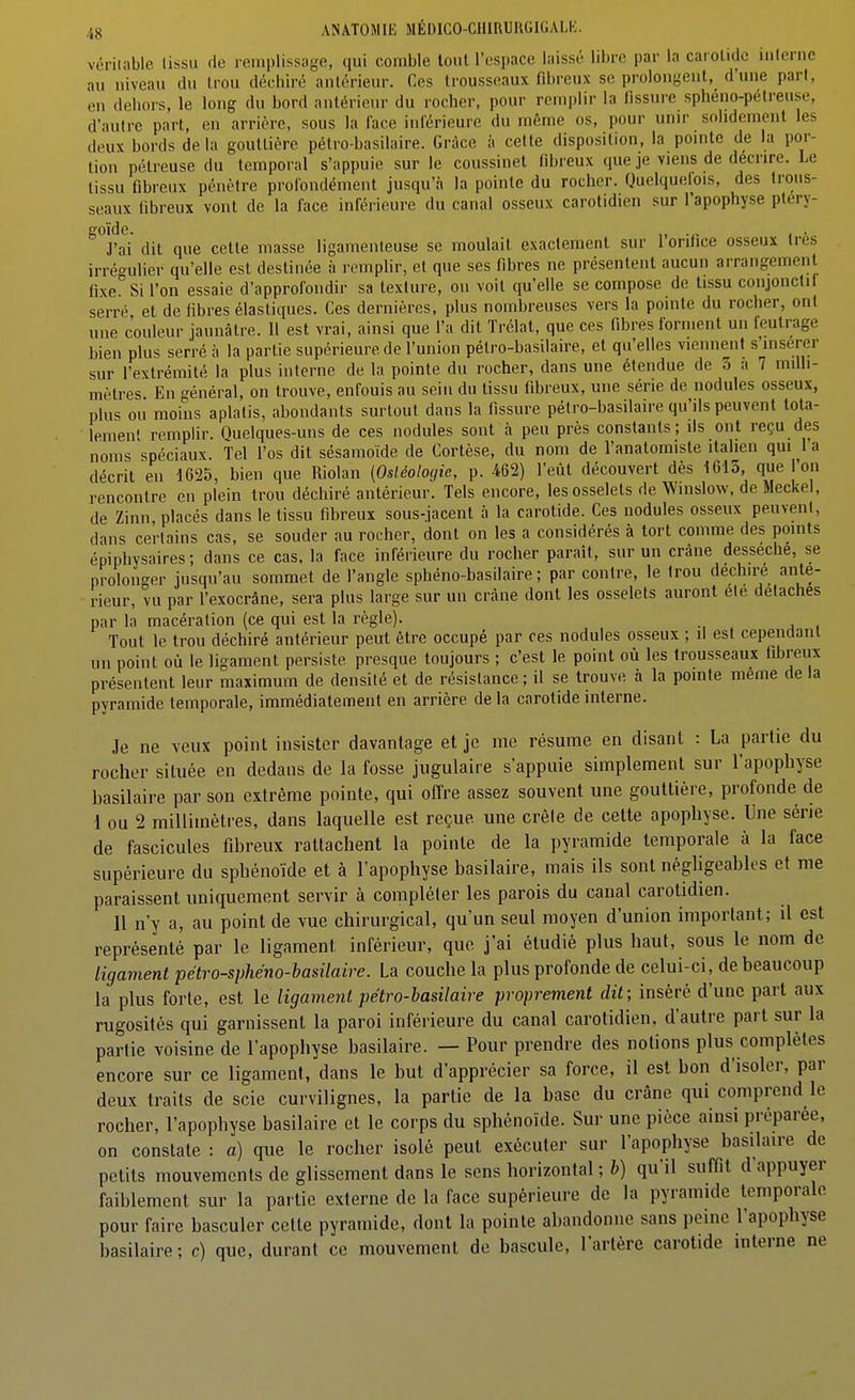 véritable lissu de remplissage, qui comble tout l'espace laissé libre par la carolidc iiileriic au niveau du Irou déchiré antérieur. Ces trousseaux fibreux se prolongent, d'une pari, en dehors, le long du bord antérieur du rocher, pour remplir la fissure sphéno-pétreuse, d'autre part, en arrière, sous la face inférieure du même os, pour unir solidement les deux bords delà gouttière pétro-basilaire. Grâce a cette disposition, la pointe de la por- tion pétreuse du temporal s'appuie sur le coussinet fibreux que je viens de déenre. Le lissu fibreux pénètre profondément jusqu'à la pointe du rocher. Quelqueiois, des trous- seaux fibreux vont de la face inférieure du canal osseux carotidien sur l'apophyse ptery- goïde. . , . J'ai dit que cette masse ligamenteuse se moulait exactement sur loriiice osseux 1res irrégulier qu'elle est destinée à remplir, et que ses fibres ne présentent aucun arrangement fixe. Si l'on essaie d'approfondir sa texture, on voit qu'elle se compose de tissu conjonctif serré et de libres élastiques. Ces dernières, plus nombreuses vers la pointe du rocher, ont une couleur jaunâtre. Il est vrai, ainsi que l'a dit Trélat, que ces fibres forment un feutrage bien plus serré à la partie supérieure de l'union pétro-basilaire, et qu'elles viennent s'insérer sur l'extrémité la plus interne de la pointe du rocher, dans une étendue de 3 a 7 milli- mètres En ^^énéral, on trouve, enfouis au sein du tissu fibreux, une série de nodules osseux, plus ou moins aplatis, abondants surtout dans la fissure pétro-basilaire qu'ils peuvent tota- lement remplir. Ouelques-uns de ces nodules sont à peu près constants ; ils ont reçu des noms spéciaux. Tel l'os dit sésamoïde de Cortèse, du nom de l'anatomiste italien qui l'a décrit en 1625, bien que Riolan [Osléologie, p. 462) l'eût découvert dès 1613, que l'on rencontre en plein trou déchiré antérieur. Tels encore, les osselets de Winslow, de Meckel, de Zinn, placés dans le tissu fibreux sous-jacent à la carotide. Ces nodules osseux peuvent, dans certains cas, se souder au rocher, dont on les a considérés à tort comme des points épiphysaires ; dans ce cas, la face inférieure du rocher parait, sur un crâne dessèche, se prolonger jusqu'au sommet de l'angle sphéno-basilaire ; par contre, le trou déchire anté- rieur, vu par l'exocrâne, sera plus large sur un crâne dont les osselets auront ele détaches par la macération (ce qui est la règle). Tout le trou déchiré antérieur peut être occupé par ces nodules osseux ; il est cependant un point où le ligament persiste presque toujours ; c'est le point où les trousseaux fibreux présentent leur maximum de densité et de résistance ; il se trouve à la pointe même de la pyramide temporale, immédiatement en arrière de la carotide interne. Je ne veux point insister davantage et je me résume en disant : La partie du rocher située en dedans de la fosse jugulaire s'appuie simplement sur l'apophyse hasilaire par son extrême pointe, qui offre assez souvent une gouttière, profonde de 1 ou 2 millimètres, dans laquelle est reçue une crôle de celte apophyse. Une série de fascicules fibreux rattachent la pointe de la pyramide temporale à la face supérieure du sphénoïde et à l'apophyse hasilaire, mais ils sont négligeables et me paraissent uniquement servir à compléter les parois du canal carotidien. Il n'y a, au point de vue chirurgical, qu'un seul moyen d'union important; il est représenté par le ligament inférieur, que j'ai étudié plus haut, sous le nom de ligament pétro-sphéno-basilaire. La couche la plus profonde de celui-ci, de beaucoup la plus forte, est le ligament pétro-basilaire proprement dit; inséré d'une part aux rugosités qui garnissent la paroi inférieure du canal carotidien, d'autre part sur la partie voisine de l'apophyse hasilaire. — Pour prendre des notions plus complètes encore sur ce ligament, dans le but d'apprécier sa force, il est bon d'isoler, par deux traits de scie curvilignes, la partie de la base du crâne qui comprend le rocher, l'apophyse hasilaire et le corps du sphénoïde. Sur une pièce ainsi préparée, on constate : a) que le rocher isolé peut exécuter sur l'apophyse hasilaire de petits mouvements de glissement dans le sens horizontal ; 5) qu'il suffit d'appuyer faiblement sur la partie externe de la face supérieure de la pyramide temporale pour faire basculer cette pyramide, dont la pointe abandonne sans peine l'apophyse hasilaire ; c) que, durant ce mouvement de bascule, l'artère carotide interne ne
