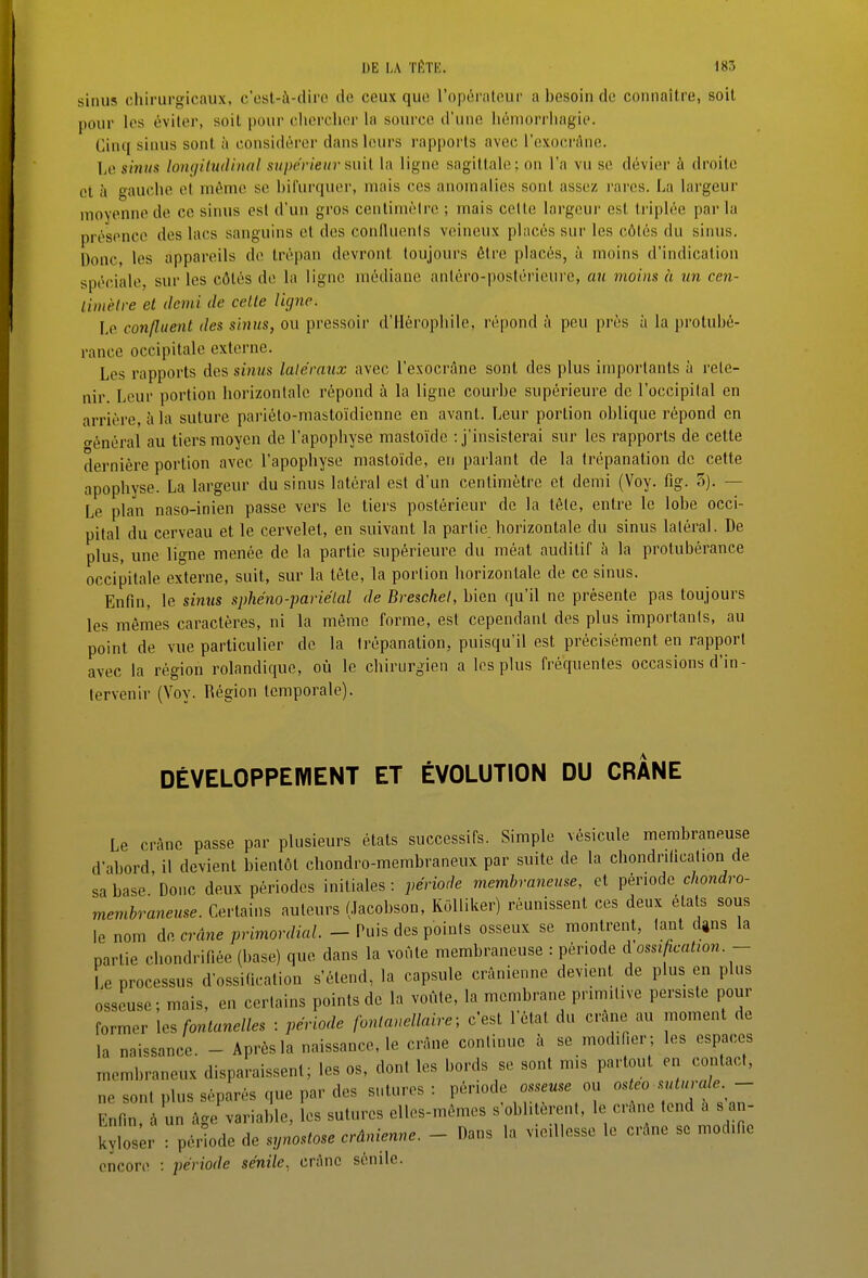 sinus chirurgicaux, c'esl-à-diro de ceux que l'opéraleur a besoin de connaître, soit pour les éviter, soit pour cliorchin' la source d'une liéniorrliagie. Cinq sinus sont à considérer dans leurs rapports avec l'oxocràne. Le smiis lomjiluiUnal supérieur aix'd la ligne sagittale; on l'a vu se dévier à droite et à gauche et même se bifurquer, mais ces anomalies sont assez rares. La largeur moyenne de ce sinus est d'un gros cenlimèire ; mais cette largeur est triplée parla présence des lacs sanguins et des conduenls veineux placés sur les côtés du sinus. Donc, les appareils de trépan devront toujours être placés, à moins d'indication spéciale, sur les côtés de la ligne médiane anléro-poslérieure, au moins à un cen- timètre et demi de cette ligne. Le confluent des sinus, ou pressoir d'Hérophile, répond à peu prés à la jirotubé- rance occipitale externe. Les rapports des sinus lale'rnux avec l'exocrâne sont des plus importants à rete- nir. Leur portion horizontale répond à la ligne courbe supérieure de l'occipital en arrière, à la suture pariéto-mastoïdienne en avant. Leur portion oblique répond en fénéral au tiers moyen de l'apophyse mastoïde : j'insisterai sur les rapports de cette dernière portion avec l'apophyse mastoïde, en parlant de la trépanation de cette apophyse. La largeur du sinus latéral est d'un centimètre et demi (Voy. fig. 5). — Le plan naso-inien passe vers le tiers postérieur de la tête, entre le lobe occi- pital du cerveau et le cervelet, en suivant la partie horizontale du sinus latéral. De plus, une ligne menée de la partie supérieure du méat auditif à la protubérance occipitale externe, suit, sur la tête, la portion horizontale de ce sinus. Enfin, le sinus sphéno-parie'lal de Breschel, bien qu'il ne présente pas toujours les mêmes caractères, ni la même forme, est cependant des plus importants, au point de vue particulier de la trépanation, puisqu'il est précisément en rapport avec la région rolandique, où le chirurgien a les plus fréquentes occasions d'in- tervenir (Voy. Région temporale). DÉVELOPPEIYIENT ET ÉVOLUTION DU CRANE Le crâne passe par plusieurs états successifs. Simple vésicule membraneuse d'abord, il devient bientôt chondro-membraneux par suite de la chondrilication de sa base Donc deux périodes initiales : période membraneuse, et période chondro- membraneuse. Certains auteurs (Jacobson, KoUiker) réunissent ces deux états sous le nom de crâne primordial. - Puis des points osseux se montrent, tant dgns la partie chondrifiée (base) que dans la voûte membraneuse : période à ossification.- Le processus d'ossidcation s'étend, la capsule crânienne devient de plus en plus osseuse; mais, en certains points de la voûte, la membrane primitive persiste pour former \es fontanelles : période fonlauellaire; c'est l'état du crâne au moment de la naissance. - Après la naissance, le crâne continue à se mod, er ; les espaces membraneux disparaissent; les os, dont les bords se sont mis partout en contact, ne sont plus séparés que par des sutures: période osseuse ou o.sfeo - Enf^n u âge'variable, L sutures elles-mêmes s'oblitèrent, le crâne tend â s an- kylos^r : pérîode de synostose crânienne. - Dans la vieillesse le crâne se modifie encore : période sénile, crâne sénile.