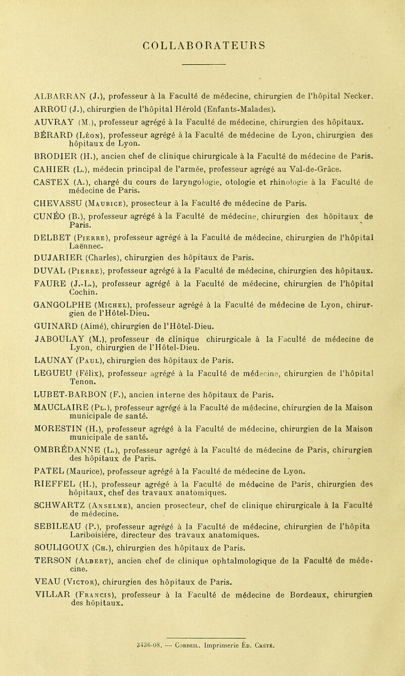 COLLABORATEURS ALBARRAN (J.). professeur à la Faculté de médecine, chirurgien de l'hôpital Necker. ARROU (J.), chirurgien de l'hôpital Hérold (Enfants-Malades). AUVRAY (M.), professeur agrégé à la Faculté de médecine, chirurgien des hôpitaux. BÉRARD (Léon), professeur agrégé à la Faculté de médecine de Lyon, chirurgien des hôpitaux de Lyon. BRODIER (H.), ancien chef de clinique chirurgicale à la Faculté de médecine de Paris. CAHIER (L.), médecin principal de l'armée, professeur agrégé au Val-de-Grâce. CASTEX (A.), chargé du cours de laryngologie, otologie et rhinologie à la Faculté de médecine de Paris. CHEVASSU (Maurice), prosecteur à la Faculté de médecine de Paris. CUNÉO (B.), professeur agrégé à la Faculté de médecine, chirurgien des hôpitaux de Paris. DELBET (Pierre), professeur agrégé à la Faculté de médecine, chirurgien de l'hôpital Laënnec. DUJARIER (Charles), chirurgien des hôpitaux de Paris. DUVAL (Pierre), professeur agrégé à la Faculté de médecine, chirurgien des hôpitaux. FAURE (J.-L.), professeur agrégé à la Faculté de médecine, chirurgien de l'hôpital Cochin. GANGOLPHE (Michel), professeur agrégé à la Faculté de médecine de Lyon, chirur- gien de rHôtel-Dieu. GUINARD (Aimé), chirurgien de l'Hôtel-Dieu. JABOULAY (M.), professeur de clinique chirurgicale à la Faculté de médecine de Lyon, chirurgien de l'Hôtel-Dieu. LAUNAY (Paul), chirurgien des hôpitaux de Paris. LEGUEU (Félix), professeur agrégé à la Faculté de médecine, chirurgien de l'hôpital Tenon. LUBET-BARBON (F.), ancien interne des hôpitaux de Paris. MAUCLAIRE (Pl.), professeur agrégé à la Faculté de médecine, chirurgien de la Maison municipale de santé. MORESTIN (H.), professeur agrégé à la Faculté de médecine, chirurgien de la Maison municipale de santé. OMBRÉDANNE (L.), professeur agrégé à la Faculté de médecine de Paris, chirurgien des hôpitaux de Paris. PATEL (Maurice), professeur agrégé à la Faculté de médecine de Lyon. RIEFFEL (H.), professeur agrégé à la Faculté de médecine de Paris, chirurgien des hôpitaux, chef des travaux anatomiques. SCHWARTZ (Anselme), ancien prosecteur, chef de clinique chirurgicale à la Faculté de médecine. SEBILEAU (P.), professeur agrégé à la Faculté de médecine, chirurgien de l'hôpita Lariboisière, directeur des travaux anatomiques. SOULIGOUX (Ch.), chirurgien des hôpitaux de Paris. TERSON (Albert), ancien chef de clinique ophtalmologique de la Faculté de méde- cine. VEAU (Victor), chirurgien des hôpitaux de Paris. VILLAR (Francis), professeur à la Faculté de médecine de Bordeaux, chirurgien des hôpitaux. aMU-OS. — ConBEiL. Imprimerie Éd. CrétS.