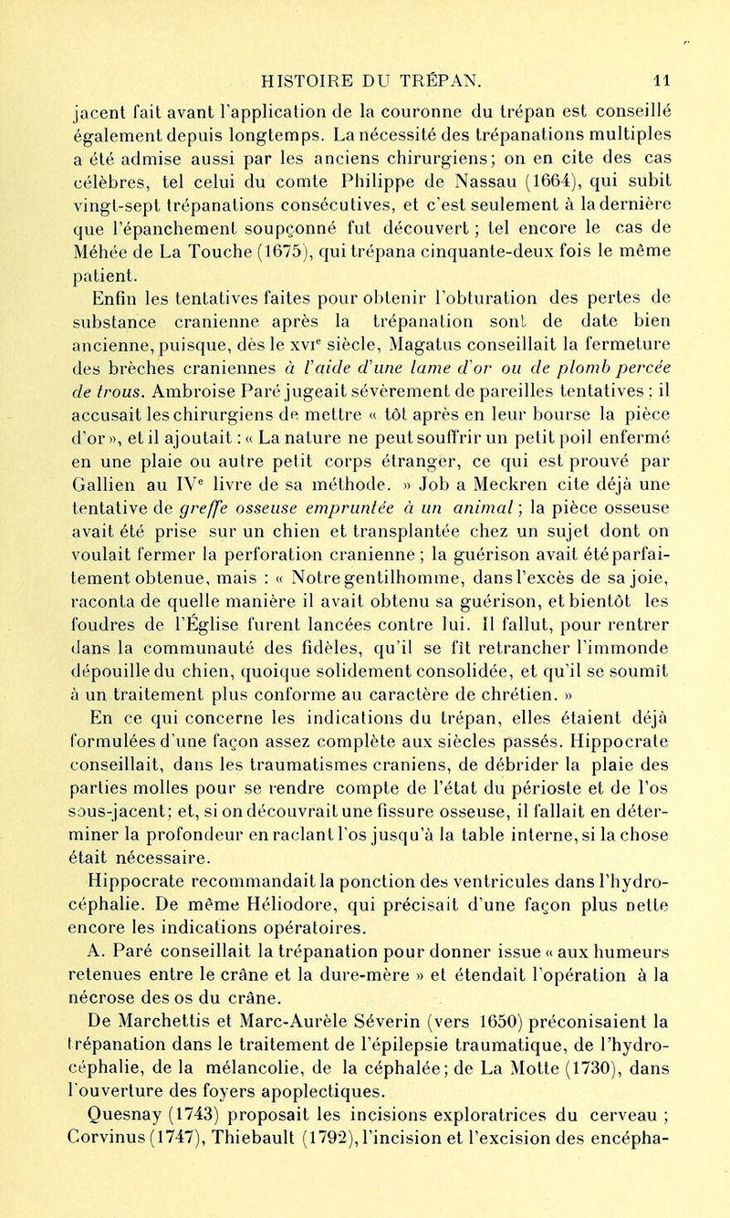 jacent fait avant Fapplicalion de la couronne du trépan est conseillé également depuis longtemps. La nécessité des trépanations multiples a été admise aussi par les anciens chirurgiens; on en cite des cas célèbres, tel celui du comte Philippe de Nassau (1664), qui subit vingt-sept trépanations consécutives, et c'est seulement à la dernière que l'épanchement soupçonné fut découvert ; tel encore le cas de Méhée de La Touche (1675), qui trépana cinquante-deux fois le même patient. Enfin les tentatives faites pour obtenir l'obturation des pertes de substance crânienne après la trépanation sont de date bien ancienne, puisque, dès le xvi^ siècle, Magatus conseillait la fermeture des brèches crâniennes à laide d'une lame d'or ou de plomb percée de trous. Ambroise Paré jugeait sévèrement de pareilles tentatives ; il accusait les chirurgiens de mettre « tôt après en leur bourse la pièce d'or», et il ajoutait : « La nature ne peut souffrir un petit poil enfermé en une plaie ou autre petit corps étranger, ce qui est prouvé par Gallien au IV^ livre de sa méthode. » Job a Meckren cite déjà une tentative de greffe osseuse empruntée à un animal ; la pièce osseuse avait été prise sur un chien et transplantée chez un sujet dont on voulait fermer la perforation crânienne ; la guérison avait été parfai- tement obtenue, mais : « Notre gentilhomme, dans l'excès de sa joie, raconta de quelle manière il avait obtenu sa guérison, et bientôt les foudres de l'Église furent lancées contre lui. II fallut, pour rentrer dans la communauté des fidèles, qu'il se fît retrancher l'immonde dépouille du chien, quoique solidement consolidée, et qu'il se soumit à un traitement plus conforme au caractère de chrétien. » En ce qui concerne les indications du trépan, elles étaient déjà formulées d'une façon assez complète aux siècles passés. Hippocrale conseillait, dans les traumatismes crâniens, de débrider la plaie des parties molles pour se rendre compte de l'état du périoste et de l'os saus-jacent : et, si on découvrait une fissure osseuse, il fallait en déter- miner la profondeur en raclant l'os jusqu'à la table interne, si la chose était nécessaire. Hippocrate recommandait la ponction des ventricules dans l'hydro- céphalie. De même Héliodore, qui précisait d'une façon plus nette encore les indications opératoires. A. Paré conseillait la trépanation pour donner issue <> aux humeurs retenues entre le crâne et la dure-mère » et étendait l'opération à la nécrose des os du crâne. De Marchettis et Marc-Aurèle Séverin (vers 1650) préconisaient la trépanation dans le traitement de l'épilepsie traumatique, de l'hydro- céphalie, de la mélancolie, de la céphalée; de La Motte (1730), dans l'ouverture des foyers apoplectiques. Quesnay (1743) proposait les incisions exploratrices du cerveau ; Corvinus (1747), Thiebault (1792), l'incision et l'excision des encépha-