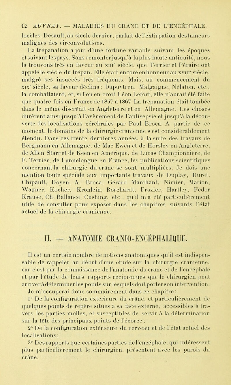 locèles. Desault,au siècle dernier, parlait de rextirpation destumeurs malignes des circonvolutions. La trépanation a joui d une fortune variable suivant les époques etsuivant lespays. Sans remonterjusqu'à la plus haute antiquité, nous la trouvons très en faveur au xni siècle, que Terrier et Péraire ont appelé le siècle du trépan. Elle était encore en honneur au xvni''siècle, malgré ses insuccès très fréquents. Mais, au commencement du xix° siècle, sa faveur déclina : Dupuytren, Malgaigne, Nélaton. etc., la combattaient, et, si Ton en croit Léon Lefort, elle n'aurait été faite que quatre fois en France de 1857 à 1867. La trépanation était tombée dans le même discrédit en Angleterre et en Allemagne. Les choses durèrent ainsi jusqu'à l'avènement de l'antisepsie et jusqu'à la décou- verte des localisations cérébrales par Paul Broca. A partir de ce moment, ledomainede la chirurgie crânienne s'est considérablement étendu. Dans ces trente dernières années, à la suite des travaux de Bergmann en Allemagne, de Mac Ewen et de Horsley en Angleterre, de Allen Starret de Keen en Amérique, de Lucas Championnière, de F. Terrier, de Lannelongue en France, les publications scientifiques concernant la chirurgie du crâne se sont multipliées. Je dois une mention toute spéciale aux importants travaux de Duplay, Duret, Chipault, Doyen, A. Broca, Gérard Marchant, Nimier, Marion, Wagner, Kocher, Krônlein, Borchardt, Frazier, Hartley, Fedor Krause, Ch. Ballance, Cushing, etc., qu'il m'a été particulièrement utile de consulter pour exposer dans les chapitres suivants l'état actuel de la chirurgie crânienne. II. — ANATOMIË CRANIO-ENCÉPHALIQUE. Il est un certain nombre dénotions anatomiques qu il est indispen- sable de rappeler au début d'une (''tude sur la chirurgie crânienne, car c'est par la connaissance del'anatomie du crâne et de l'encéphale et par l'étude de leurs rapports réciproques que le chirurgien peut arriver àdéterminer les points sur lesquels doit porter son intervention. Je m'occuperai donc sommairement dans ce chapitre : 1° De la configuration extérieure du crâne, et particulièrement de quelques points de repère situés à sa face externe, accessibh's à tra- vers les parties molles, et susceptibles de servir à la détermination sur la tête des principaux points de l'écorce ; 2° De la configuration extérieure du cerveau et de l'état actuel des localisations ; 3° Des rapports que certaines parties de l'encéphale, qui intéressent plus particulièrement le chirurgien, présentent avec les parois du crâne.