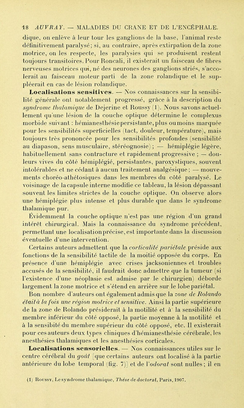 dique, on enlève à leur tour les ganglions de la base, l'animal reste définitivement paralysé; si, au contraire, après extirpation delà zone motrice, on les respecte, les paralysies qui se produisent restent toujours transitoires. Pour Roncali, il existerait un faisceau de fibres nerveuses motrices qm, né des neurones des ganglions striés, s'acco- lerait au faisceau moteur parti de la zone rolandique et le sup- pléerait en cas de lésion rolandique. Localisations scnsitives. — Nos connaissances sur la sensibi- lité générale ont notablement progressé, grâce à la description du syndrome ihalamique de Dejerine et Roussy (1). Nous savons actuel- lement qu'une lésion de la couche optique détermine le complexus morbide suivant : hémianesthésie persistante, plus ou moins marquée pour les sensibilités superficielles (tact, douleur, température), mais toujours très prononcée pour les sensibilités profondes (sensibilité au diapason, sens musculaire, stéréognosie) ; — hémiplégie légère, habituellement sans contracture et rapidement progressive ; — dou- leurs vives du côté hémiplégié, persistantes, paroxystiques, souvent intolérables et ne cédant à aucun traitement analgésique : — mouve- ments choréo-athétosiques dans les membres du côté paralysé. Le voisinage de la capsule interne modifie ce tableau, la lésion dépassant souvent les limites strictes de la couche optique. On observe alors une hémiplégie plus intense et plus durable que dans le syndrome thalamique pur. Évidemment la couche optique n'est pas une région d'un grand intérêt chirurgical. Mais la connaissance du syndrome précédent, permettant une localisationprécise, est importante dans la discussion éventuelle d'une intervention. Certains auteurs admettent que la corticalité pariétale préside aux fonctions de la sensibilité tactile de la moitié opposée du corps. En présence d'une hémiplégie avec crises jacksoniennes et troubles accusés de la sensibilité, il faudrait donc admettre que la tumeur (si l'existence d'une néoplasie est admise par le chirurgien) déborde largement la zone motrice et s'étend en arrière sur le lobe pariétal. Bon nombre d'auteurs ont également admis que la zone de Rolando était à la fois une région motrice et sensitive. Ainsi la partie supérieure de la zone de Rolando présiderait à la motilité et à la sensibilité du membre inférieur du côté opposé, la partie moyenne à la motilité et à la sensibitédu membre supérieur du côté opposé, etc. Il existerait pour ces auteurs deux types cliniques d'hémianesthésie cérébrale, les anesthésies thalamiques et les anesthésies corticales. Localisations sensorielles. — Nos connaissances utiles sur le centre cérébral du goût [que certains auteurs ont localisé à la partie antérieure du lobe temporal (fig. 7)] et de Vodorat sont nulles; il en (1) Roussy, Le syndrome tlialamique, Thèse de doctorat, Paris, 1907.