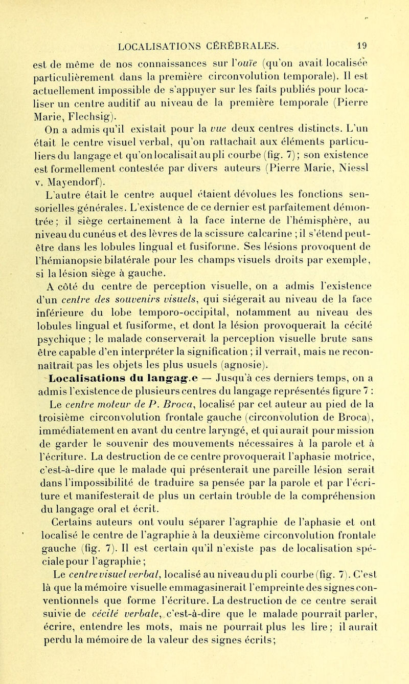 est de même de nos connaissances sur Voiiïe (qu'on avait localisée particulièrement dans la première circonvolution temporale). Il est actuellement impossible de s'appuyer sur les faits publiés pour loca- liser un centre auditif au niveau de la première temporale (Pierre Marie, Flechsig). On a admis qu'il existait pour la vue deux centres distincts. L'un était le centre visuel verbal, qu'on rattachait aux éléments particu- liers du langage et qu'onlocalisaitaupli courbe (fig. 7); son existence est formellement contestée par divers auteurs (Pierre Marie, Niessl v. Mayendorf). L'autre était le centre auquel étaient dévolues les fonctions sen- sorielles générales. L'existence de ce dernier est parfaitement démon- trée ; il siège certainement à la face interne de l'hémisphère, au niveau du cunéus et des lèvres de la scissure calcarine ; il s'étend peut- être dans les lobules lingual et fusiforme. Ses lésions provoquent de l'hémianopsie bilatérale pour les champs visuels droits par exemple, si la lésion siège à gauche. A côté du centre de perception visuelle, on a admis l'existence d'un centre des souvenirs visuels, qui siégerait au niveau de la face inférieure du lobe temporo-occipital, notamment au niveau des lobules lingual et fusiforme, et dont la lésion provoquerait la cécité psychique ; le malade conserverait la perception visuelle brute sans être capable d'en interpréter la signification ; il verrait, mais ne recon- naîtrait pas les objets les plus usuels (agnosie). Localisations du lang'ag'.e — Jusqu'à ces derniers temps, on a admis l'existence de plusieurs centres du langage représentés figure 7 : Le centre moteur de P. Broca, localisé par cet auteur au pied de la troisième circonvolution frontale gauche (circonvolution de Broca), immédiatement en avant du centre laryngé, et qui aurait pour mission de garder le souvenir des mouvements nécessaires à la parole et à l'écriture. La destruction de ce centre provoquerait l'aphasie motrice, c'est-à-dire que le malade qui présenterait une pareille lésion serait dans l'impossibilité de traduire sa pensée par la parole et par l'écri- ture et manifesterait de plus un certain trouble de la compréhension du langage oral et écrit. Certains auteurs ont voulu séparer l'agraphie de l'aphasie et ont localisé le centre de l'agraphie à la deuxième circonvolution frontale gauche (fig. 7). Il est certain qu'il n'existe pas de localisation spé- ciale pour l'agraphie ; Le centre visuel verbal, localisé au niveau du pli courbe (fig. 7). C'est là que la mémoire visuelle emmagasinerait l'empreinte des signes con- ventionnels que forme l'écriture. La destruction de ce centre serait suivie de cécité verbale, c'est-à-dire que le malade pourrait parler, écrire, entendre les mots, mais ne pourrait plus les lire; il aurait perdu la mémoire de la valeur des signes écrits;