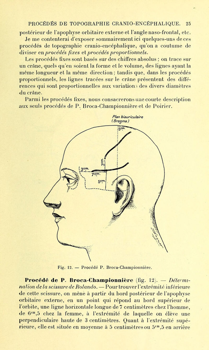 postérieur de l'apophyse orbitaire externe et l'angle naso-fronlal, etc. Je me contenterai d'exposer sommairement ici quelques-uns de ces procédés de topographie cranio-encéphalique, qu'on a coutume de •diviser en procédés fixes et procédés proportionnels. Les procédés fixes sont basés sur des chiffres absolus ; on trace sur un crâne, quels qu'en soient la forme et le volume, des lignes ayant la même longueur et la même direction; tandis que, dans les procédés proportionnels, les lignes tracées sur le crâne présentent des diffé- rences qui sont proportionnelles aux variation? des divers diamètres du crâne. Parmi les procédés fixes, nous consacrerons une courte description aux seuls procédés de P. Broca-Championnière et de Poirier. P/an biauriculaire (Bregma) Fig. 12. — Procédé P. Broca-Championnière. Procédé de P. Broca-Championnière (fig. 12). — Détermi- nation delà scissure de Rolando. — Pour trouver l'extrémité inférieure <ie cette scissure, on mène à partir du bord postérieur de l'apophyse orbitaire externe, en un point qui répond au bord supérieur de l'orbite, une ligne horizontale longue de 7 centimètres chez l'homme, de 6™,5 chez la femme, à l'extrémité de laquelle on élève une perpendiculaire haute de -3 centimètres. Quant à l'extrémité supé- rieure, elle est située en moyenne à 5 centimètres ou 5*^,5 en arrière