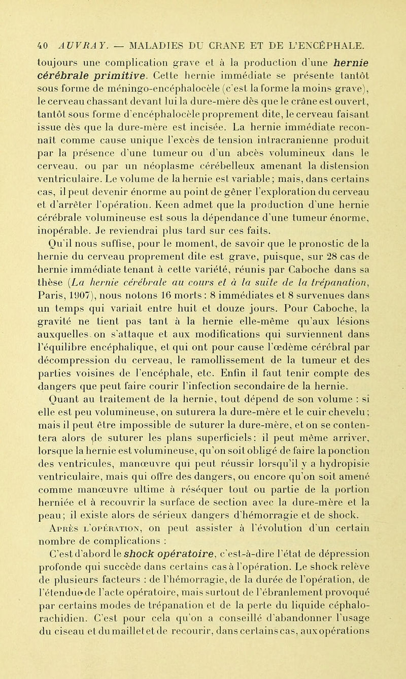 toujours une complication grave et à la production d'une hernie cérébrale primitive. Celte hernie immédiate se présente tantôt sous forme de méningo-encéphalocèle (cest la forme la moins grave), le cerveau chassant devant lui la dure-mère dès que le crâne est ouvert, tantôt sous forme dencéphalocèle proprement dite, le cerveau faisant issue dès que la dure-mère est incisée. La hernie immédiate recon- naît comme cause unique l'excès de tension intracranienne produit par la présence d'une tumeur ou d'un abcès volumineux dans le cerveau, ou par un néoplasme cérébelleux amenant la distension ventriculaire. Le volume de la hernie est variable ; mais, dans certains cas, il peut devenir énorme au point de gêner l'exploration du cerveau et d'arrêter l'opération. Keen admet que la production d'une hernie cérébrale volumineuse est sous la dépendance d'une tumeur énorme, inopérable. Je reviendrai plus tard sur ces faits. Qu'il nous suffise, pour le moment, de savoir que le pronostic de la hernie du cerveau proprement dite est grave, puisque, sur 28 cas de hernie immédiate tenant à cette variété, réunis par Caboche dans sa thèse {La hernie cérébrale au cours et à la suite de la trépanation, Paris, 11)07), nous notons 16 morts : 8 immédiates et 8 survenues dans un temps qui variait enti*e huit et douze jours. Pour Caboche, la gravité ne tient pas tant à la hernie elle-même qu'aux lésions auxquelles, on s'attaque et aux modifications qui surviennent dans l'équilibre encéphalique, et qui ont pour cause l'œdème cérébral par décompression du cerveau, le ramollissement de la tumeur et des parties voisines de l'encéphale, etc. Enfin il faut tenir compte des dangers que peut faire courir l'infection secondaire de la hernie. Quant au traitement de la hernie, tout dépend de son volume : si elle est peu volumineuse, on suturera la dure-mère et le cuir chevelu ; mais il peut être impossible de suturer la dure-mère, et on se conten- tera alors de suturer les plans superficiels: il peut même arriver, lorsque la hernie est volumineuse, qu'on soit obligé de faire la ponction des ventricules, manœuvre qui peut réussir lorsqu'il y a hydropisie ventriculaire, mais qui offre des dangers, ou encore qu'on soit amené comme manœuvre ultime à réséquer tout ou partie de la portion herniée et à recouvrir la surface de section avec la dure-mère et la peau; il existe alors de sérieux dangers d'hémorragie et de shock. Après l'opération, on peut assister à l'évolution d'un certain nombre de complications : C'est d'abord le shock opératoire, c'est-à-dire l'état de dépression profonde qui succède dans certains cas à l'opération. Le shock relève de plusieurs facteurs : de l'hémorragie, de la durée de l'opération, de l'étendue'de l'acte opératoire, mais surtout de l'ébranlement provoqué par certains modes de trépanation et de la perte du liquide céphalo- rachidien. C'est pour cela qu'on a conseillé d'abandonner l'usage du ciseau et du maillet et de recourir, dans certains cas, aux opérations