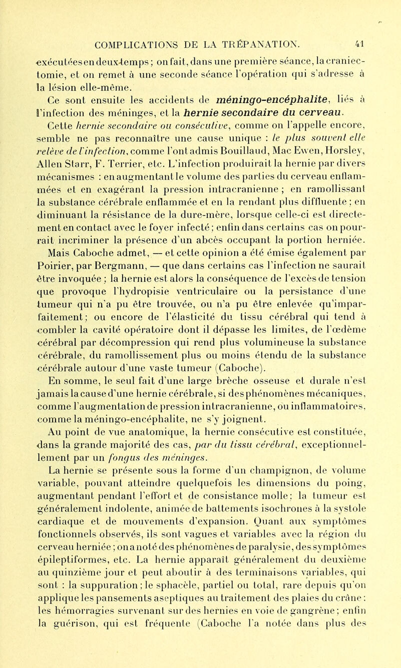 €xécut(^es en deux-temps; on fait, dans une première séance, la craniec- tomie, et on remet à une seconde séance l'opération qui s'adresse à la lésion elle-même. Ce sont ensuite les accidents de méningo-encéphalite, li<'s à l'infection des méninges, et la hernie secondaire du cerveau. Celte hernie secondaire ou conséculive, comme on l'appelle encore, semble ne pas reconnaître une cause unique : le plus souvenl elle relève de l'infection, comme l'ont admis Bouillaud, Mac Ewen, Horsley, Allen Slarr, F. Terrier, etc. L'infection produirait la hernie par divers mécanismes : en augmentant le volume des parties du cerveau enflam- mées et en exagérant la pression intracranienne ; en ramollissant la substance cérébrale enflammée et en la rendant plus diffluente ; en diminuant la résistance de la dui-e-mère, lorsque celle-ci est directe- ment en contact avec le foyer infecté ; enfin dans certains cas on pour- rait incriminer la présence d'un abcès occupant la portion herniée. Mais Caboche admet, — et celte opinion a été émise également par Poirier, par Bergmann, — que dans certains cas l'infection ne saurait être invoquée : la hernie est alors la conséquence de l'excès de tension que provoque l'hydropisie ventriculaire ou la persistance d'une tumeur qui n'a pu èlre Irouvée, ou n'a pu être enlevée qu'impar- faitement; ou encore de l'élasticité du tissu cérébral qui tend à ■combler la cavité opératoire dont il dépasse les limites, de l'œdème cérébral par décompression qui rend plus volumineuse la substance cérébrale, du ramollissement plus ou moins étendu de la substance ■cérébrale autour d'une vaste tumeur (Caboche). En somme, le seul fait d'une large brèche osseuse et durale n'est jamais la cause d'une hernie cérébrale, si des phénomènes mécaniques, comme l'augmentation de pression intracranienne, ou inflammatoires, comme la méningo-encéphalite, ne s'y joignent. Au point de vue anatomique, la hernie consécutive est constituée, dans la grande majorité des cas, par du tissa cérébral, exceptionnel- lement par un fongus des méninges. La hernie se présente sous la forme d'un champignon, de volume variable, pouvant atteindre quelquefois les dimensions du poing, augmentant pendant l'effort et de consistance molle; la tumeur est généralement indolente, animée de battements isochrones à la systole cardiaque et de mouvements d'expansion. Quant aux symptômes fonctionnels observés, ils sont vagues et variables avec la région du cerveau herniée ; on a noté des phénomènes de paralysie, des symptômes épileptiformes, etc. La hernie apparaît généralement du deuxième au quinzième jour et peut aboutir à des terminaisons variables, qui sont : la suppuration ; le sphacèle, partiel ou total, rare depuis qu'on applique les pansements aseptiques au traitement des plaies du crâne : les hémorragies survenant sur des hernies en voie de gangrène; enfin la guérison, qui est fréquente (Caboche l'a notée dans plus des