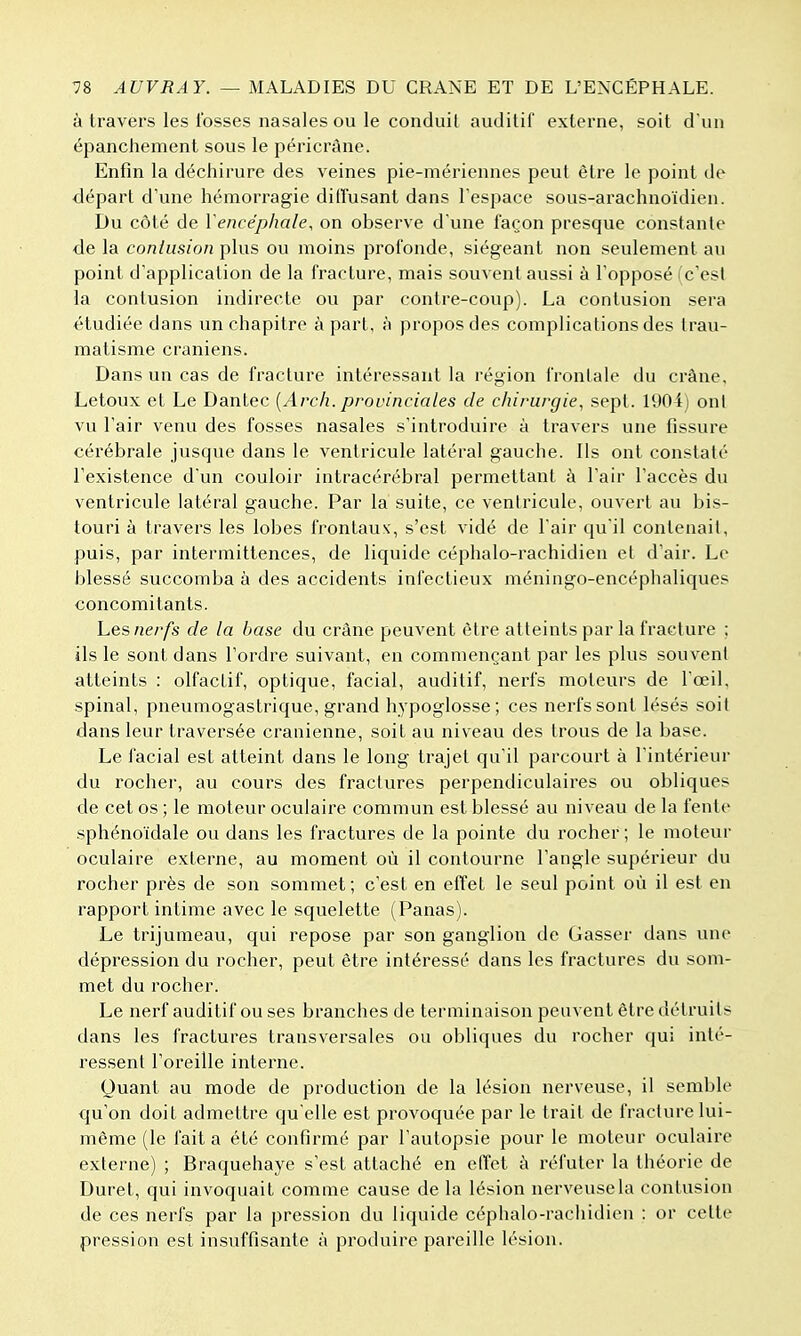 à travers les Ibsses nasales ou le conduit auditif externe, soit d'un épanchement sous le péricrâne. Enfin la déchirure des veines pie-mériennes peut être le point de départ d'une hémorragie diffusant dans Tespace sous-arachnoïdien. Du côté de Vencéphale, on observe d'une façon presque constante de la contusion plus ou moins profonde, siégeant non seulement au point d'application de la fracture, mais souvent aussi à l'opposé (c'est la contusion indirecte ou par contre-coup). La contusion sera étudiée dans un chapitre à part, à propos des complications des trau- matisme crâniens. Dans un cas de fracture intéressant la région frontale du crâne, Letoux et Le Dantec {Arch. provinciales de chirurgie, sept. 1904j ont vu l'air venu des fosses nasales s'introduire à travers une fissure cérébrale jusque dans le ventricule latéral gauche. Ils ont constaté l'existence d'un couloir intracérébral permettant à l'air l'accès du ventricule latéral gauche. Par la suite, ce ventricule, ouvert au bis- touri à travers les lobes frontaux', s'est vidé de l'air qu'il contenait, puis, par intermittences, de liquide céphalo-rachidien et d'air. Le blessé succomba à des accidents infectieux méningo-encéphaliques concomitants. Les nerfs de la hase du crâne peuvent être atteints par la fracture ; ils le sont dans l'ordre suivant, en commençant par les plus souvent atteints : olfactif, optique, facial, auditif, nerfs moteurs de l'œil, spinal, pneumogastrique, grand hypoglosse; ces nerfs sont lésés soit dans leur traversée crânienne, soit au niveau des trous de la base. Le facial est atteint dans le long trajet qu'il parcourt à l'intérieur du rocher, au cours des fractures perpendiculaires ou obliques de cet os ; le moteur oculaire commun est blessé au niveau de la fente sphénoïdale ou dans les fractures de la pointe du rocher; le moteur oculaire externe, au moment où il contourne l'angle supérieur du rocher près de son sommet; c'est en effet le seul point où il est en rapport intime avec le squelette (Panas). Le trijumeau, qui repose par son ganglion de Gasser dans une dépression du rocher, peut être intéressé dans les fractures du som- met du rocher. Le nerf auditif ou ses branches de terminaison peuvent être détruits dans les fractures transversales ou obliques du rocher qui inté- ressent l'oreille interne. Quant au mode de production de la lésion nerveuse, il semble q[u'on doit admettre qu'elle est provoquée par le trait de fracture lui- même (le fait a été confirmé par l'autopsie pour le moteur oculaire externe) ; Braquehaye s'est attaché en effet à réfuter la théorie de Durel, qui invoquait comme cause de la lésion nerveuse la contusion de ces nerfs par la pression du liquide céphalo-rachidien : or celte pression est insuffisante à produire pareille lésion.