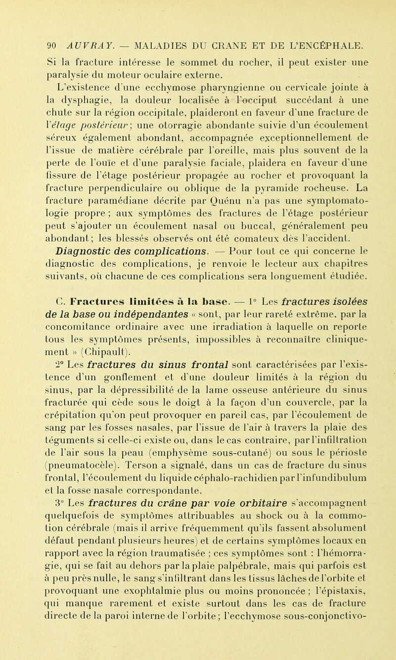 Si la fracture intéresse le sommet du rocher, il peut exister une paralysie du moteur oculaire externe. L'existence d'une ecchymose pharyngienne ou cervicale jointe à la dysphagie, la douleur localisée à l'occiput succédant à une chute sur la région occipitale, plaideront en faveur d'une fracture de Vêlage postérieur ; une otorragie abondante suivie d'un écoulement séreux également abondant, accompagnée exceptionnellement de l'issue de matière cérébrale par l'oreille, mais plus souvent de la perte de l'ouïe et d'une paralysie faciale, plaidera en faveur d'une fissure de l'étage postérieur propagée au rocher et provoquant la fracture perpendiculaire ou oblique de la pyramide rocheuse. La fracture paramédiane décrite par Quénu n'a pas une symptomato- logie propre ; aux symptômes des fractures de l'étage postérieur peut s'ajouter un écoulement nasal ou buccal, généralement peu abondant; les blessés observés ont été comateux dès l'accident. Diagnostic des complications. — Pour tout ce qui concerne le diagnostic des complications, je renvoie le lecteur aux chapitres suivants, où chacune de ces complications sera longuement étudiée. C. Fractures limitées à la base. — 1° Les fractures isolées de la base ou indépendantes « sont, par leur rareté extrême, par la concomitance ordinaire avec une irradiation à laquelle on reporte tous les symptômes présents, impossibles à reconnaître clinique- ment » (Chipault). 2° Les fractures du sinus frontal sont caractérisées par l'exis- tence d'un gonflement et d'une douleur limités à la région du sinus, par la dépressibilité de la lame osseuse antérieure du sinus fracturée qui cède sous le doigt à la façon d'un couvercle, par la crépitation qu'on peut provoquer en pareil cas, par l'écoulement de sang par les fosses nasales, par l'issue de l'air à travers la plaie des téguments si celle-ci existe ou, dans le cas contraire, par rinfiltration de l'air sous la peau (emphysème sous-cutané) ou sous le périoste (pneumatocèle). Terson a signalé, dans un cas de fracture du sinus frontal, l'écoulement du liquide céphalo-rachidien par l'infundibulum et la fosse nasale correspondante. 3° Les fractures du crâne par voie orbitaire s'accompagnent quelquefois de symptômes attribuables au shock ou à la commo- tion cérébrale (mais il arrive fréquemment qu'ils fassent absolument défaut pendant plusieurs heures) et de certains symptômes locaux en rapport avec la région traumatisée ; ces symptômes sont : l'hémorra- gie, qui se fait au dehors par la plaie palpébrale, mais qui parfois est à peu près nulle, le sangs'infdtrant dans les tissus lâches de l'orbite et provoquant une exophtalmie plus ou moins prononcée ; l'épistaxis, qui manque rarement et existe surtout dans les cas de fracture directe de la paroi interne de l'orbite; l'ecchymose sous-conjonctivo-