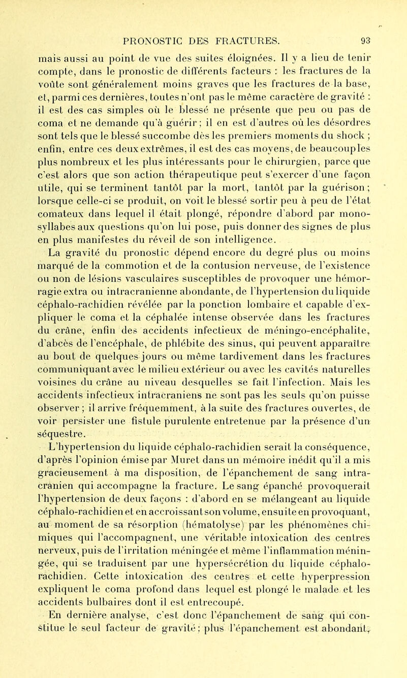 mais aussi au point de vue des suites éloignées. Il y a lieu de tenir compte, dans le pronostic de différents facteurs : les fractures de la voûte sont généralement moins graves que les fractures de la base, et, parmi ces dernières, toutes n'ont pas le même caractère de gravité : il est des cas simples où le blessé ne présente que peu ou pas de coma et ne demande qu'à guérir ; il en est d'autres où les désordres sont tels que le blessé succombe dès les premiers moments du shock ; enfin, entre ces deux extrêmes, il est des cas moyens, de beaucouples plus nombreux et les plus intéressants pour le chirurgien, parce que c'est alors que son action thérapeutique peut s'exercer d'une façon utile, qui se terminent tantôt par la mort, tantôt par la guérison ; lorsque celle-ci se produit, on voit le blessé sortir peu à peu de l'état comateux dans lequel il était plongé, répondre d'abord par mono- syllabes aux questions qu'on lui pose, puis donner des signes de plus en plus manifestes du réveil de son intelligence. La gravité du pronostic dépend encore du degré plus ou moins marqué de la commotion et de la contusion nerveuse, de l'existence ou non de lésions vasculaires susceptibles de provoquer une hémor- ragie extra ou intracranienne abondante, de l'hypertension duliquide céphalo-rachidien révélée par la ponction lombaire et capable d'ex- pliquer le coma et la céphalée intense observée dans les fractures du crâne, enfin des accidents infectieux de méningo-encéphalite, d'abcès de l'encéphale, de phlébite des sinus, qui peuvent apparaître au bout de quelques jours ou même tardivement dans les fractures communiquant avec le milieu extérieur ou avec les cavités naturelles voisines du crâne au niveau desquelles se fait l'infection. Mais les accidents infectieux intracraniens ne sont pas les seuls qu'on puisse observer ; il arrive fréquemment, à la suite des fractures ouvertes, de voir persister une fistule purulente entretenue par la présence d'un séquestre. L'hypertension du liquide céphalo-rachidien serait la conséquence, d'après l'opinion émise par Muret dans un mémoire inédit qu'il a mis gracieusement à ma disposition, de l'épanchement de sang intra- cranien qui accompagne la fracture. Le sang épanché provoquerait l'hypertension de deux façons : d'abord en se mélangeant au liquide céphalo-rachidien et en accroissant son volume, ensuite en provoquant, au moment de sa résorption (hématolyse) par les phénomènes chi- miques qui l'accompagnent, une véritable intoxication des centres nerveux, puis de l'irritation méningée et même l'inflammation ménin- gée, qui se traduisent par une hypersécrétion du liquide céphalo- rachidien. Cette intoxication des centres et cette hyperpression expliquent le coma profond dans lequel est plongé le malade et les accidents bulbaires dont il est entrecoupé. En dernière analyse, c'est donc l'épanchement de sang qui con- stitue le seul facteur de gravité : plus l'épanchement est abondant,