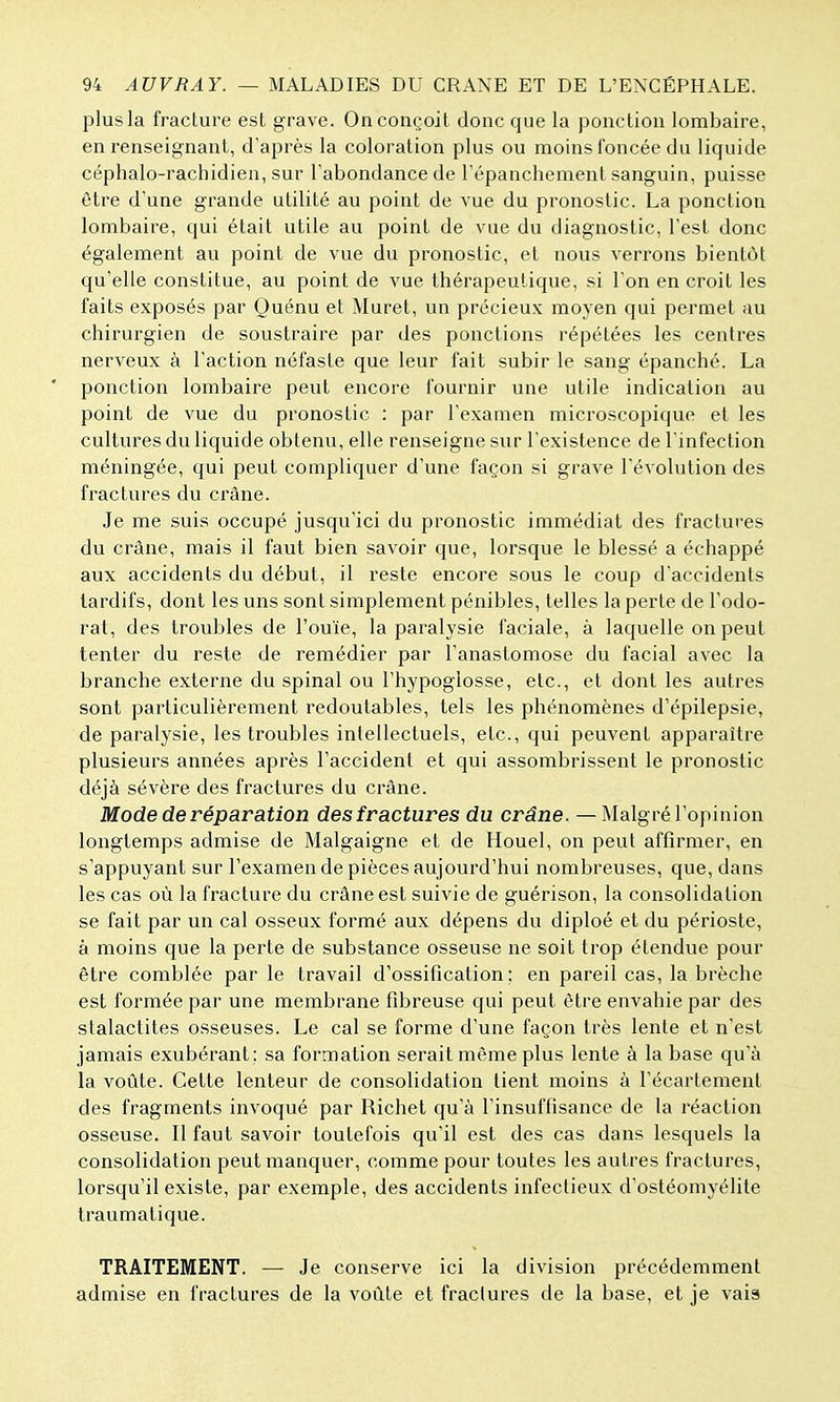 plus la fracture est grave. On conçoit donc que la ponction lombaire, en renseignant, d'après la coloration plus ou moins foncée du liquide céphalo-rachidien, sur Tabondance de répanchement sanguin, puisse être d'une grande utilité au point de vue du pronostic. La ponction lombaire, qui était utile au point de vue du diagnostic, l'est donc également au point de vue du pronostic, et nous verrons bientôt qu'elle constitue, au point de vue thérapeutique, si Ton en croit les faits exposés par Quénu et Muret, un précieux moyen qui permet au chirurgien de soustraire par des ponctions répétées les centres nerveux à l'action néfaste que leur fait subir le sang épanché. La * ponction lombaire peut encore fournir une utile indication au point de vue du pronostic : par l'examen microscopique et les cultures du liquide obtenu, elle renseigne sur l'existence de l'infection méningée, qui peut compliquer d'une façon si grave l'évolution des fractures du crâne. Je me suis occupé jusqu'ici du pronostic immédiat des fractures du crâne, mais il faut bien savoir que, lorsque le blessé a échappé aux accidents du début, il reste encore sous le coup d'accidents tardifs, dont les uns sont simplement pénibles, telles la perte de l'odo- rat, des troubles de l'ouïe, la paralysie faciale, à laquelle on peut tenter du reste de remédier par l'anastomose du facial avec la branche externe du spinal ou l'hypoglosse, etc., et dont les autres sont particulièrement redoutables, tels les phénomènes d'épilepsie, de paralysie, les troubles intellectuels, etc., qui peuvent apparaître plusieurs années après l'accident et qui assombrissent le pronostic déjà sévère des fractures du crâne. Mode de réparation des fractures du crâne. — Malgré l'opinion longtemps admise de Malgaigne et de Houel, on peut affirmer, en s'appuyant sur l'examen de pièces aujourd'hui nombreuses, que, dans les cas où la fracture du crâne est suivie de guérison, la consolidation se fait par un cal osseux formé aux dépens du diploé et du périoste, à moins que la perte de substance osseuse ne soit trop étendue pour être comblée par le travail d'ossification; en pareil cas, la brèche est formée par une membrane fibreuse qui peut être envahie par des stalactites osseuses. Le cal se forme d'une façon très lente et n'est jamais exubérant : sa formation serait même plus lente à la base qu'à la voûte. Cette lenteur de consolidation tient moins à l'écartement des fragments invoqué par Richet qu'à l'insuffisance de la réaction osseuse. Il faut savoir toutefois qu'il est des cas dans lesquels la consolidation peut manquer, comme pour toutes les autres fractures, lorsqu'il existe, par exemple, des accidents infectieux d'ostéomyélite traumalique. TRAITEMENT. — Je conserve ici la division précédemment admise en fractures de la voûte et fractures de la base, et je vais