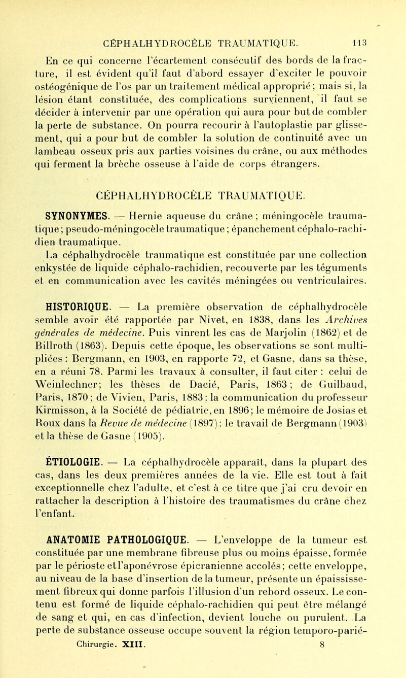 En ce qui concerne récartemenl consécutif des bords de la frac- ture, il est évident qu'il faut d'abord essayer d'exciter le pouvoir ostéogénique de l'os par un traitement médical approprié; mais si, la lésion étant constituée, des complications surviennent, il faut se décider à intervenir par une opération (pii aura pour but de combler la perte de substance. On pourra recourir à l'autoplastie par glisse- ment, qui a pour but de combler la solution de continuité avec un lambeau osseux pris aux parties voisines du crâne, ou aux méthodes qui ferment la brèche osseuse à l'aide de corps étrangers. GÉPHALHYDROCÈLE TRAUMATIOUE. SYNONYMES. — Hernie aqueuse du crâne; méningocèle trauraa- tique ; pseudo-méningocèle traumatique ; épanchement céphalo-rachi- dien Iraumatique. La céphalhydrocèle traumatique est constituée par une collection enkystée de liquide céphalo-rachidien, recouverte par les téguments et en communication avec les cavités méningées ou ventriculaires. HISTORIQUE. — La première observation de céphalhydrocèle semble avoir été rapportée par Nivet, en 1838, dans les Archives générales de médecine. Puis vinrent les cas de Marjolin (1862) et de Billroth (1863). Depuis cette époque, les observations se sont multi- pliées : Bergmann, en 1903, en rapporte 72, et Gasne, dans sa thèse, en a réuni 78. Parmi les travaux à consulter, il faut citer : celui de Weinlechner; les thèses de Dacié, Paris, 1863 ; de Guilbaud, Paris, 1870: de Vivien, Paris, 1883; la communication du professeur Kirmisson, à la Société de pédiatrie, en 1896; le mémoire de Josias et Roux dans la Revue de médecine (1897) : le travail de Bergmann (1903'> et la thèse de Gasne (1905). ÉTIOLOGIE. — La céphalhydrocèle apparaît, dans la plupart des cas, dans les deux premières années de la vie. Elle est tout à fait exceptionnelle chez l'adulte, et c'est à ce titre que j'ai cru devoir en rattacher la description à l'histoire des traumatismes du crâne chez l'enfant. ANATOMIE PATHOLOGIQUE. — L'enveloppe de la tumeur est constituée par une membrane fibreuse plus ou moins épaisse, formée par le périoste et l'aponévrose épicranienne accolés; cette enveloppe, au niveau de la base d'insertion delà tumeur, présente un épaississe- ment fibreux qui donne parfois l'illusion d'un rebord osseux. Le con- tenu est formé de liquide céphalo-rachidien qui peut être mélangé de sang et qui, en cas d'infection, devient louche ou purulent. La perte de substance osseuse occupe souvent la région temporo-parié- Chirurgie. XIII. 8