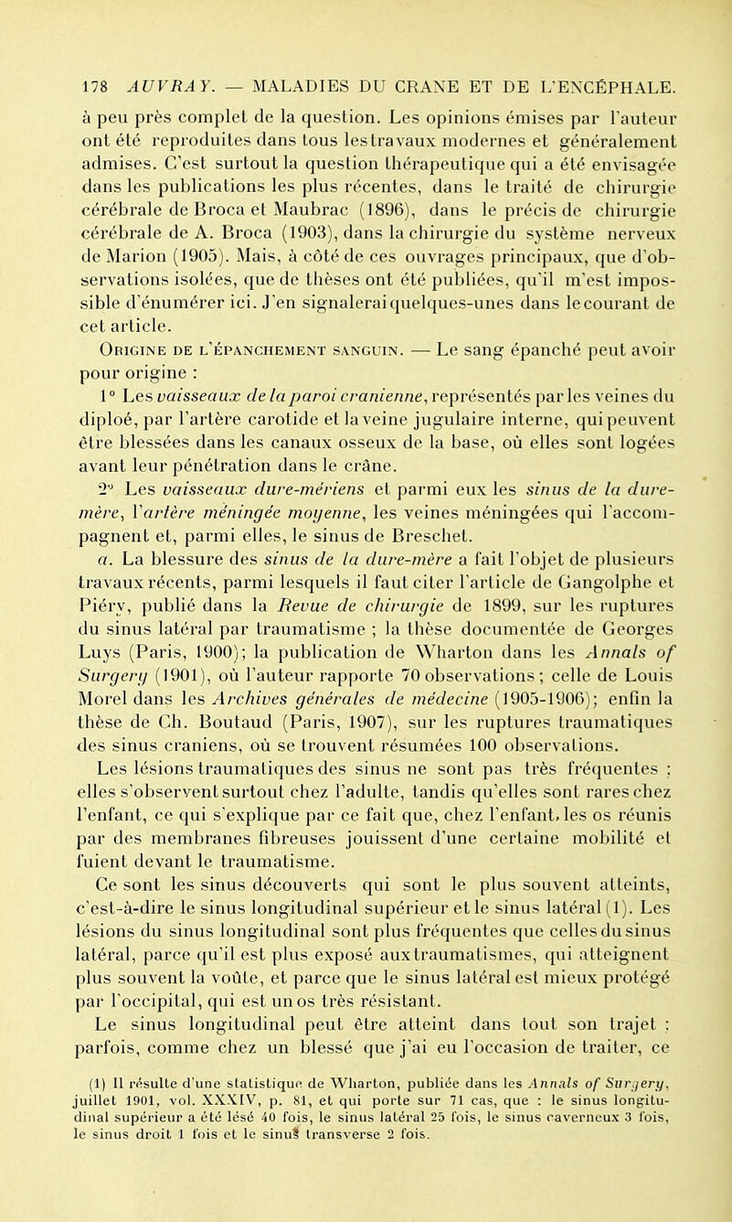 à peu près complet de la question. Les opinions émises par l'auteur ont été reproduites dans tous les travaux modernes et généralement admises. C'est surtout la question thérapeutique qui a été envisagée dans les publications les plus récentes, dans le traité de chirurgie cérébrale de Broca et Maubrac (1896), dans le précis de chirurgie cérébrale de A. Broca (1903), dans la chirurgie du système nerveux de Marion (1905). Mais, à côté de ces ouvrages principaux, que d'ob- servations isolées, que de thèses ont été publiées, qu'il m'est impos- sible d'énumérer ici. J'en signalerai quelques-unes dans le courant de cet article. Origine de l'épa.nchement sanguin. — Le sang épanché peut avoir pour origine : 1° Les vaisseaux delà paroi crânienne, représentés parles veines du diploé, par l'artère carotide et la veine jugulaire interne, qui peuvent être blessées dans les canaux osseux de la base, où elles sont logées avant leur pénétration dans le crâne. 2'' Les vaisseaux dure-mériens et parmi eux les sinus de la dure- mère, Vartère méningée moyenne, les veines méningées qui l'accom- pagnent et, parmi elles, le sinus de Breschet. a. La blessure des sinus de la dure-mère a fait l'objet de plusieurs travaux récents, parmi lesquels il faut citer l'article de Gangolphe et Piéry, publié dans la Revue de chirurgie de 1899, sur les ruptures du sinus latéral par traumatisme ; la thèse documentée de Georges Luys (Paris, 1900); la publication de Wharton dans les Annals of Surgery (1901), où l'auteur rapporte 70 observations ; celle de Louis Morel dans les Archives générales de médecine (1905-1906); enfin la thèse de Ch. Boutaud (Paris, 1907), sur les ruptures traumatiques des sinus crâniens, où se trouvent résumées 100 observations. Les lésions traumatiques des sinus ne sont pas très fréquentes ; elles s'observent surtout chez l'adulte, tandis qu'elles sont rares chez l'enfant, ce qui s'explique par ce fait que, chez l'enfant, les os réunis par des membranes fibreuses jouissent d'une certaine mobilité et fuient devant le traumatisme. Ce sont les sinus découverts qui sont le plus souvent atteints, c'est-à-dire le sinus longitudinal supérieur et le sinus latéral (1). Les lésions du sinus longitudinal sont plus fréquentes que celles du sinus latéral, parce qu'il est plus exposé auxtraumatismes, qui atteignent plus souvent la voûte, et parce que le sinus latéral est mieux protégé par l'occipital, qui est un os très résistant. Le sinus longitudinal peut être atteint dans lout son trajet : parfois, comme chez un blessé que j'ai eu l'occasion de traiter, ce (1) Il r<^sulte d'une stalistiquft de Wharton, public'e dans les Annals of Snrjery, juillet 1901, vol. XXXIV, p. 81, et qui porte sur 71 cas, que : le sinus longitu- dinal supéi'ieur a été lésé 40 fois, le sinus latéral 25 l'ois, le sinus caverneux 3 l'ois, le sinus droit 1 fois et le sinuS Iransverse 2 fois.