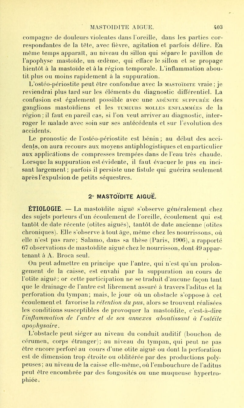 compagno de douleurs violenLes dans l urcille, dans les parties cor- respondantes de la tôte, avec fièvre, agitation et parfois délire. En même temps apparaît, au niveau du sillon qui sépare le pavillon de l'apophyse mastoïde, un œdème, qui eri'ace le sillon et se propage bientôt à la mastoïde et à la région temporale. L'inflammation abou- tit plus ou moins rapidement à la suppuration. L'ostéo-périostite peut être confondue avec la mastoïdite vraie; je reviendrai plus tard sur les éléments du diagnostic dilï'érentiel. La confusion est également possible avec une ADÉNrrE slppurke des ganglions mastoïdiens et les tumeurs molles enflammées de la région ; il faut en pareil cas, si l'on veut arriver au diagnostic, inter- roger le malade avec soin sur ses antécédents et sur l'evolulion des accidents. Le pronostic de l'ostéo-périostite est bénin ; au début des acci- dents, on aura recours aux moyens antipblogistiques et enparticulier aux applicâtions de compresses trempées dans de l'eau très chaude. Lorsque la suppuration est évidente, il faut évacuer le pus en inci- sant largement : parfois il persiste une fistule qui guérira seulement après l'expulsion de petits .séquestres. 2° MASTOÏDITE AIGUË. ETIOLOGIE. — La mastoïdite aiguë s'observe généralement chez des sujets porteurs d'un écoulement de l'oreille, écoulement qui est tantôt de date récente (otites aiguës), tantôt de date ancienne (otites chroniques). Elle s'observe à tout âge, même chez les nourrissons, où elle n'est pas rare; Salamo, dans sa thèse (Paris, 1906), a rapporté 67 observations de mastoïdite aiguë chez le nour'risson, dont 49 appar- tenant à A. Broca seul. On peut admettre en principe que l'antre, qui n'est qu'un prolon- gement de la caisse, est envahi par la suppuration au cours de l'otite aiguë; or cette participation ne se traduit d'aucune façon tant que le drainage de l'antre est librement assuré à travers l'aditus et la perforation du tympan; mais, le jour où un obstacle s'oppose à cet écoulement et favorise la rétention du pas, alors se trouvent réalisées les conditions susceptibles de provoquer la mastoïdite, c'est-à-dire l'inflammation de fantre et de ses annexes aboutissant à fostéite apophysaire. L'obstacle peut siéger au niveau du conduit auditif (bouchon de cérumen, corps étranger); au niveau du tympan, qui peut ne pas être encore perforé au cours d'une otite aiguë ou dont la perforation est de dimension trop étroite ou olditérée par des productions poly- peuses; au niveau de la caisse elle-même, où l'embouchure de l'aditus peut être encombrée par des fongosités ou une muqueuse hypertro- phiée.