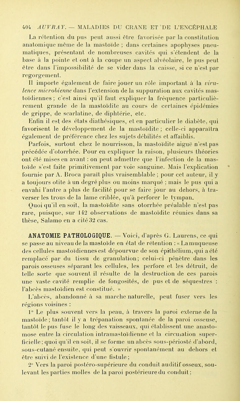 La rélention du pus peut aussi èire favorisée par la constitulion anatomique même de la mastoïde ; dans certaines apophyses pneu- matiques, présentant de nombreuses cavités qui s'étendent de la base à la pointe et ont à la coupe un aspect alvéolaire, le pus peut être dans l'impossibilité de se vider dans la caisse, si ce n'est par regorgement. Il importe également de faire jouer un rôle important à la viru- lence microbienne dans l'extension de la sui)puration aux cavités mas- toïdiennes ; c'est ainsi qu'il faut expliquer la fréquence particuliè- rement grande de la mastoïdite au cours de certaines épidémies de grippe, de scarlatine, de diphtérie, etc. Enfin il est des états diathésiques, et en particulier le diabète, qui favorisent le développement de la mastoïdite ; celle-ci apparaîtra également de préférence chez les sujets débilités et affaiblis. Parfois, surtout chez le nourrisson, la mastoïdite aiguë n'est pas précédée d'otorrhée. Pour en expliquer la raison, plusieurs théories ont été mises en avant : on peut admettre que l'infection de la mas- toïde s'est faite primitivement par voie sanguine. Mais l'explication fournie par A. Broca parait plus vraisemblable ; pour cet auteur, il y a toujours otite à un degré plus ou moins marqué ; mais le pus qui a envahi l'antre a plus de facilité pour se faire jour au dehors, à tra- verser les trous de la lame criblée, qu'à perforer le tympan. Quoi qu'il en soit, la mastoïdite sans otorrhée préalable n'est pas rare, puisque, sur 142 observations de mastoïdite réunies dans sa thèse, Salamo en a cité 32 cas. ANATOMIE PATHOLOGIQUE. — Voici, d'après G. Laurens, ce qui se passe au niveau de la mastoïde en état de rétention : « La muqueuse des cellules mastoïdiennes est dépourvue de son épRhélium, qui a été remplacé par du tissu de granulation; celui-ci pénètre dans les parois osseuses séparant les cellules, les perfore et les détruit, de telle sorte que souvent il résulte de la destruction de ces parois une vaste cavité remplie de fongosités, de pus et de séquestres : l'abcès mastoïdien est constitué. » L'abcès, abandonné à sa marche naturelle, peut fuser vers les régions voisines : 1° Le plus souvent vers la peau, à travers la paroi externe de la mastoïde ; tantôt il y a trépanation spontanée de la paroi osseuse, tantôt le pus fuse le long des vaisseaux, (jui établissent une aiuislo- mose entre la circulation intramastoïdienne et la circulation super- ficielle; quoi qu'il en soit, il se forme un abcès sons-périoslé d'abord, sous-cutané ensuite, qui peut s'ouvrir spontanément au dehors et être suivi de l'existence d'une fistule ; 2° Vers la paroi postéro-supérieure du conduit auditif osseux, sou- levant les parties molles de la paroi postérieure du conduit: