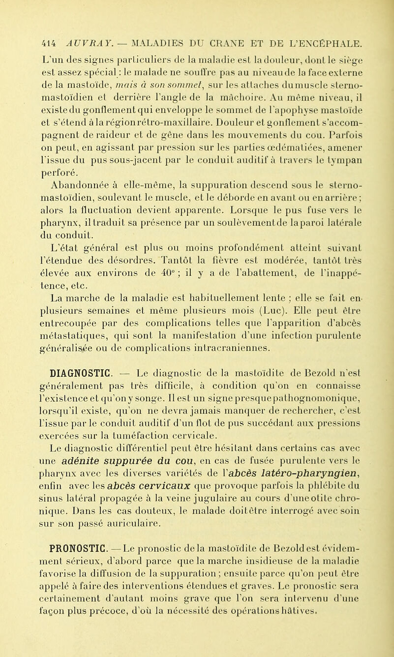 L'un des signes paiiiculiers de la maladie esl ladoideur, dont le siège est assez spécial : le malade ne souffre pas au niveau de la lace externe de la mastoïde, mais à son sommel, sur les attaches dumuscle slerno- mastoïdien et derrière l'angle de la mâchoire. Au même niveau, il e.xistedu gonflement qui enveloppe le sommet de l'apophyse mastoïde et s'étend à la régionrétro-maxillaire. Douleur et gonflement s'accom- pagnent de raideur et de gène dans les mouvements du cou. Parfois on peut, en agissant par pression sur les parties œdémaliées, amener l'issue du pus sous-jacent par le conduit auditif à travers le tympan perforé. Abandonnée à elle-même, la suppui'ation descend sous le slerno- mastoïdien, soulevant le muscle, et le déborde en avant ou en arrière ; alors la fluctuation devient apparente. Loi'sque le pus fuse vers le pharynx, il traduit sa présence par un soulèvementde laparoi latérale du conduit. L'état général est plus ou moins profondément atteint suivant rétendue des désordres. Tantôt la fièvre est modérée, tantôt très élevée aux environs de 40° ; il y a de l'abattement, de l'inappé- tence, etc. La marche de la maladie est habituellement lente ; elle se fait en- plusieurs semaines et même plusieurs mois (Luc). Elle peut être entrecoupée par des complications telles que l'apparition d'abcès métastatiques, qui sont la manifestation d'une infection purulente généralisée ou de complications intracraniennes. DIAGNOSTIC. — Le diagnostic de la mastoïdite de Bezold n'est généralement pas très difficile, à condition qu'on en connaisse l'existence et qu'on y songe. 11 est un signe presque pathognomonique, lorsqu'il existe, qu'on ne devra jamais manquer de rechercher, c'est l'issue par le conduit auditif d'un flot de pus succédant aux pressions exercées sur la tuméfaction cervicale. Le diagnostic différentiel peut être hésitant dans certains cas avec une adénite suppurée du cou, en cas de fusée purulente vers le pharynx avec les diverses variétés de Vabcès latéro-pharyngien, enfin avec les abcès cervicaux que provoque parfois la phlébite du sinus latéral propagée à la veine jugulaire au cours d'une otite chro- nique. Dans les cas douteux, le malade doitôtre interrogé avec soin sur son passé auriculaire. PRONOSTIC. —Le pronostic delà mastoïdite de Bezold est évidem- ment sérieux, d'abord parce que la marche insidieuse de la maladie favorise la diiîusion de la suppuration ; ensuite parce qu'on peut être appelé à faire des interventions étendues et graves. Le pronostic sera certainement d'autant moins grave que l'on sera intervenu d'une façon plus précoce, d'où la nécessité des opérations hâtives.