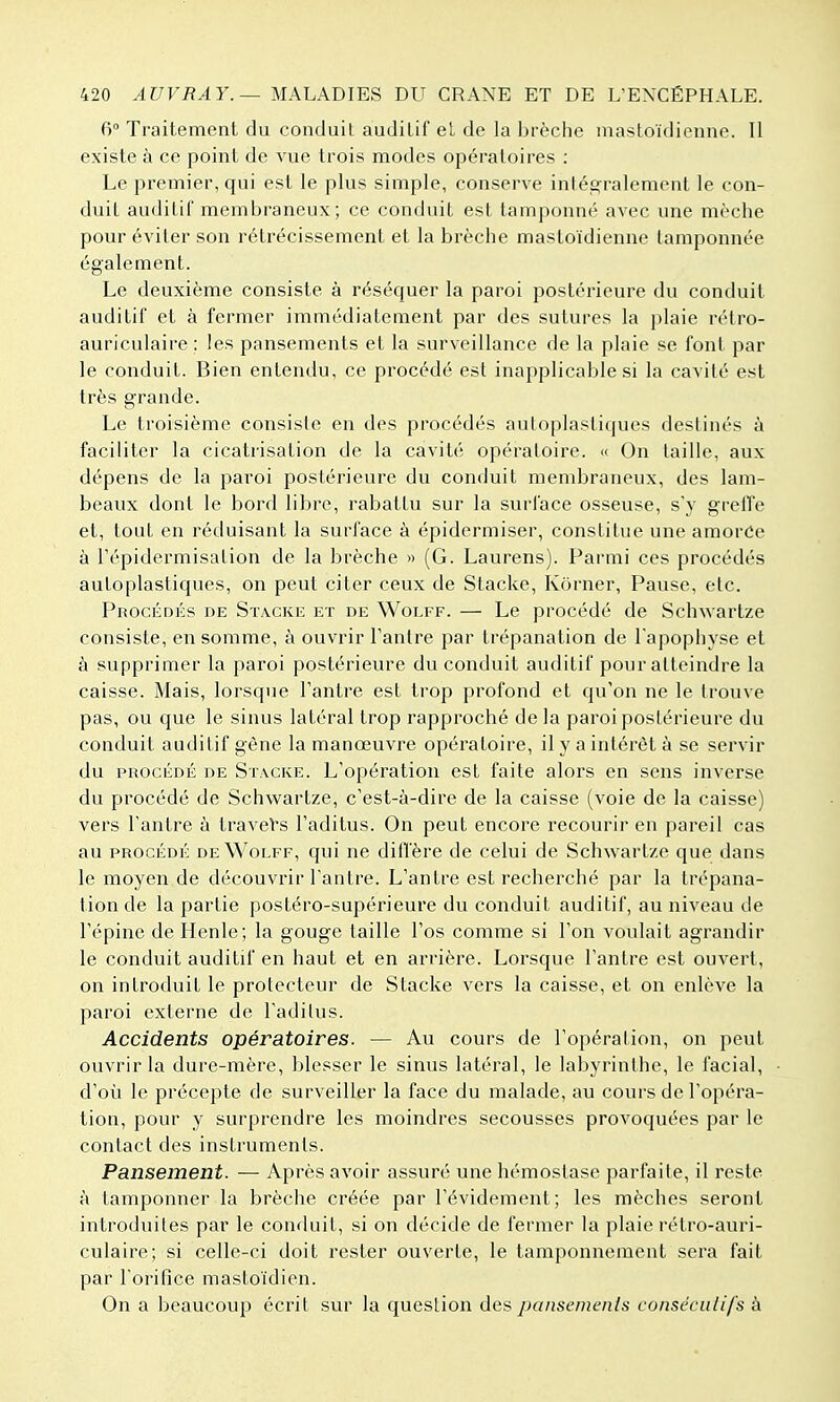 6 Traitement du conduit auditif el de la brèche mastoïdienne. Il existe à ce point de vue trois modes opératoires : Le premier, qui est le plus simple, conserve intég^ralement le con- duit auditif membraneux ; ce conduit est tamponné avec une mèche pour éviter son rétrécissement et la brèche mastoïdienne tamponnée également. Le deuxième consiste à réséquer la paroi postérieure du conduit auditif et à fermer immédiatement par des sutures la plaie rélro- auriculaire : les pansements et la surveillance de la plaie se font par le conduit. Bien entendu, ce procédé est inapplicable si la cavité est très grande. Le troisième consiste en des procédés autoplastiques destinés à faciliter la cicatrisation de la cavité opératoire. « On taille, aux dépens de la paroi postérieure du conduit membraneux, des lam- beaux dont le bord libre, rabattu sur la surface osseuse, s'y greffe et, tout en réduisant la surface à épidcrmiser, constitue une amorCe à l'épidermisation de la brèche » (G. Laurens). Parmi ces procédés autoplastiques, on peut citer ceux de Stacke, Kôrner, Pause, etc. Procédés de Stacke et de Wolff. — Le procédé de Schwartze consiste, en somme, à ouvrir Tantre par trépanation de l'apophyse et à supprimer la paroi postérieure du conduit auditif pour atteindre la caisse. Mais, lorsque Tantre est trop profond et qu'on ne le trouve pas, ou que le sinus latéral trop rapproché de la paroi postérieure du conduit auditif gène la manœuvre opératoire, il y a intérêt à se servir du PROCÉDÉ de Stacke. L'opération est faite alors en sens inverse du procédé de Schwartze, c'est-à-dire de la caisse (voie de la caisse) vers l'antre à travers l'aditus. On peut encore recourir en pareil cas au PROCÉDÉ DE Wolff, qui ne ditfère de celui de Schwartze que dans le moyen de découvrir l'antre. L'antre est recherché par la trépana- tion de la partie postéro-supérieure du conduit auditif, au niveau de l'épine de Henle; la gouge taille l'os comme si l'on voulait agrandir le conduit auditif en haut et en arrière. Lorsque l'antre est ouvert, on introduit le protecteur de Stacke vers la caisse, et on enlève la paroi externe de l'aditus. Accidents opératoires. — Au cours de l'opération, on peut ouvrir la dure-mère, blesser le sinus latéral, le labyrinthe, le facial, d'où le précepte de surveiller la face du malade, au cours de l'opéra- tion, pour y surprendre les moindres secousses provoquées par le contact des instruments. Pansement. — Après avoir assuré une hémostase parfaite, il reste à tamponner la brèche créée par l'évidement; les mèches seront introduites par le conduit, si on décide de fermer la plaie rétro-auri- culaire; si celle-ci doit rester ouverte, le tamponnement sera fait par l'orifice mastoïdien. On a beaucoup écrit sur la question des pansements conséculifs à