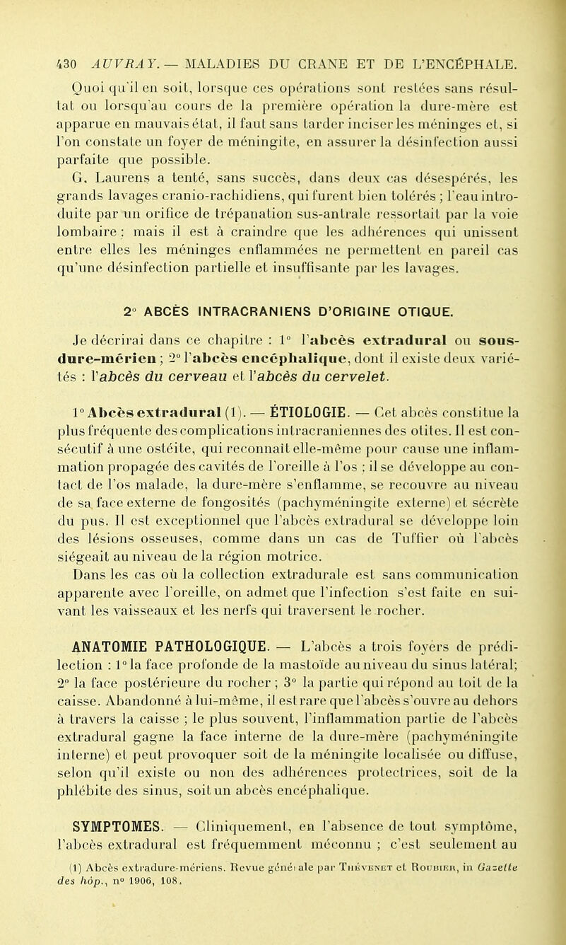 Quoi qu'il en soit, lorsque ces opérations sont restées sans résul- tat ou lorsqu'au cours de la première opération la dure-mère est apparue en mauvais état, il faut sans tarder inciser les méninges et, si l'on constate un foyer de méningite, en assurer la désinfection aussi parfaite que possible. G. Laurens a tenté, sans succès, dans deux cas désespérés, les grands lavages cranio-rachidiens, qui furent bien tolérés ; l'eau intro- duite par un orifice de trépanation sus-antrale ressortait par la voie lombaire ; mais il est à craindre que les adhérences qui unissent entre elles les méninges enflammées ne permettent en pareil cas qu'une désinfection partielle et insuffisante par les lavages. 2 ABCÈS INTRACRANIENS D'ORIGINE OTIQUE. Je décrirai dans ce chapitre : 1 l'abcès extradural ou sous- dure-mérîen ; 2° l'abcès encéphalique, dont il existe deux varié- tés : Vabcès du cerveau et l'abcès du cervelet. 1° Abcès extradural (1). — ÉTIOLOGIE. — Cet abcès constitue la plus fréquente des complications intracraniennes des otites. Il est con- sécutif à une ostéite, qui reconnaît elle-même pour cause une inflam- mation propagée des cavités de l'oreille à l'os : il se développe au con- tact de l'os malade, la dure-mère s'enflamme, se recouvre au niveau de sa face externe de fongosités (pachyméningite externe) et sécrète du pus. Il est exceptionnel que l'abcès extradural se développe loin des lésions osseuses, comme dans un cas de Tuffier où l'abcès siégeait au niveau de la région motrice. Dans les cas où la collection extradurale est sans communication apparente avec l'oreille, on admet que l'infection s'est faite en sui- vant les vaisseaux et les nerfs qui traversent le rocher. ANATOMIE PATHOLOGIQUE. — L'abcès a trois foyers de prédi- lection : l°la face profonde de la mastoïde au niveau du sinus latéral; 2 la face postérieure du rocher ; 3° la partie qui répond au toit de la caisse. Abandonné à lui-même, il est rare que l'abcès s'ouvre au dehors à travers la caisse ; le plus souvent, l'inflammation partie de l'abcès extradural gagne la face interne de la dure-mère (pachyméningite inlerne) et peut provoquer soit de la méningite localisée ou diffuse, selon qu'il existe ou non des adhérences protectrices, soit de la phlébite des sinus, soit un abcès encéphalique. SYMPTOMES. — (?diniquement, en l'absence de tout symptôme, l'abcès extradural est fréquemment méconnu ; c'est seulement au (1) Abcès exti-adure-mériens. Revue généiale par Tniivi;NET cl, Roi isiiîn, in Gazette des hôp., n» 1906, 108.