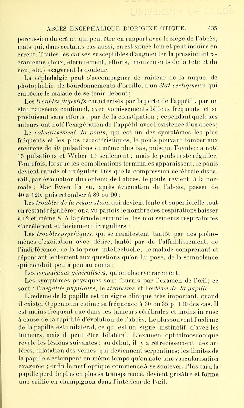 percussion du crAne, qui peut être en rapport avec le sicj^e de Tabcès, mais qui, dans certains cas aussi, en est située loin et peut induire en erreur. Toutes les causes susceptibles d'augmenter la pression intra- cranicnne (toux, éternuement, efforts, mouvements de la tète et du cou, etc.) exagèrent la douleur. La céphalalgie peut s'accompagner de raideur de la nucpie, de photophobie, de bourdonnements d'oreille, d'un élal verligincur qui empêche le malade de se tenir debout ; Les troubles digeslifs caractérisés {)ar la pciie de l'appétit, par un état nauséeux continuel, avec vomissements bilieux fréquenis et se produisant sans ellbrls ; par de la constipation ; cependant quelques auteurs ont notéTexagération de l'appétit avec l'existence d'un abcès; Le ralentissement du pouls, qui est un des symptômes les plus fréquents et les plus caractéristiques, le pouls pouvant tomber aux environs de 40 pulsations et môme plus bas, puisque Toynbee a noté 15 pulsations et Weber 10 seulement; mais le pouls reste régulier. Toutefois, lorsque les complications terminales apparaissent, le pouls devient rapide et irrégulier. Dès que la compression cérébrale dispa- raît, par évacuation du contenu de l'abcès, le pouls revient à la nor- male ; Mac Ewen l'a vu, après évacuation de l'abcès, passer de 40 à 120, puis retomber à 80 ou 90 ; Les troublés de la respiration, qui devient lente et superficielle tout en restant régulière : on a vu parfois le nombre des respirations baisser à 12 et môme 8. A la période terminale, les mouvements respiratoires s'accélèrent et deviennent irréguliers : Les troublespsychiques, qui se manifestent tantôt par des phéno- mènes d'excitation avec délire, tantôt par de l'affaiblissement, de l'indilïérence, de la torpeur intellectuelle, le malade comprenant et répondant lentement aux questions qu'on lui pose, de la somnolence qui conduit peu ù peu au coma ; Les convulsions généralisées, qu'on observe rarement. Les symptômes physiques sont fournis par l'examen de l'œil; ce sont : Vinégalité pupillaire, le strabisme et Vœdème de la papille. L'œdème de la papille est un signe clinique très important, quand il existe. Oppenheim estime sa fréquence à 30 ou 35 p. 100 des cas. Il est moins fréquent que dans les tumeurs cérébrales et moins intense à cause de la rapidité d'évolution de l'abcès. Le plus souvent l'œdème de la papille est unilatéral, ce qui est un signe distinctif d'avec les tumeurs, mais il peut être bilatéral. L'examen ophtalmoscopique révèle les lésions suivantes : au début, il y a rétrécissement des ar- tères, dilatation des veines, qui deviennent serpentines; les limites de la papille s'estompent en même temps qu'on note une vascularisation exagérée ; enfin le nerf optique commence à se soulever. Plus tard la papille perd de plus en plus sa transparence, devient grisâtre et forme une saillie en champignon dans l'intérieur de l'œil.