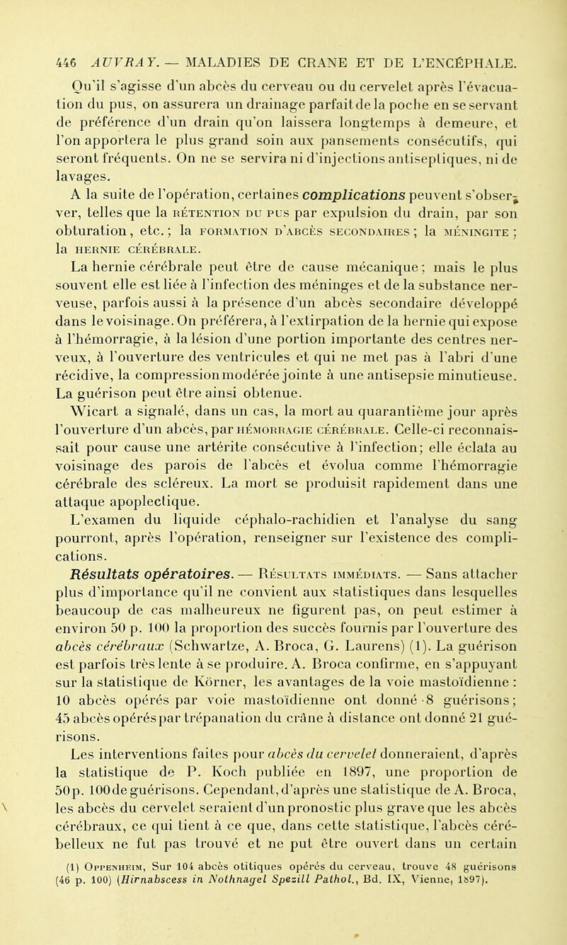 Qu'il s'agisse d'un abcès du cerveau ou du cervelet après l'évacua- tion du pus, on assurera un drainage parfait de la poche en se servant de préférence d'un drain qu'on laissera longtemps à demeure, et l'on apportera le plus grand soin aux pansements consécutifs, qui seront fréquents. On ne se servira ni d'injections antisepliques, ni de lavages. A la suite de l'opération, certaines complications peuvent s'obser^ ver, telles que la rétention du pus par expulsion du drain, par son obturation, etc. ; la formation d'abcès secondaires ; la méningite ; la hernie cérébrale. La hernie cérébrale peut être de cause mécanique ; mais le plus souvent elle est liée à l'infection des méninges et de la substance ner- veuse, parfois aussi à la présence d'un abcès secondaire développé dans le voisinage. On préférera, à l'extirpation de la hernie qui expose à l'hémorragie, à la lésion d'une portion importante des centres ner- veux, à l'ouverture des ventricules et qui ne met pas à l'abri d'une récidive, la compressionmodérée jointe à une antisepsie minutieuse. La guérison peut être ainsi obtenue. Wicart a signalé, dans un cas, la mort au quarantième jour après l'ouverture d'un abcès, par hémorragie cérébrale. Celle-ci reconnais- sait pour cause une artérite consécutive à l'infection; elle éclata au voisinage des parois de l'abcès et évolua comme l'hémorragie cérébrale des scléreux. La mort se produisit rapidement dans une attaque apoplectique. L'examen du liquide céphalo-rachidien et l'analyse du sang pourront, après l'opération, renseigner sur l'existence des compli- cations. Résultats opératoires. — Résultats immédiats. — Sans attacher plus d'importance qu'il ne convient aux statistiques dans lesquelles beaucoup de cas malheureux ne figurent pas, on peut estimer à environ 50 p. 100 la proportion des succès fournis par l'ouverture des abcès cérébraux (Schwartze, A. Broca, G. Laurens) (1). La guérison est parfois très lente à se produire. A. Broca confirme, en s'appuyant sur la statistique de Kôrner, les avantages de la voie mastoïdienne : 10 abcès opérés par voie mastoïdienne ont donné 8 guérisons ; 45 abcès opérés par trépanation du crâne à distance ont donné 21 gué- risons. Les interventions faites pour a6cès c7u cerfe/e/donneraient, d'après la statistique de P. Koch publiée en 1897, une proportion de 50p. lOOde guérisons. Cependant, d'après une statistique de A. Broca, \ les abcès du cervelet seraient d'un pronostic plus grave que les abcès cérébraux, ce qui tient à ce que, dans cette statistique, l'abcès céré- belleux ne fut pas trouvé et ne put être ouvert dans un certain (1) Oppenheim, Sur 104 abcùs otitiques opérés du cerveau, trouve 48 guérisons (46 p. 100) (Hirnabscess in Nothnagel Spezill Palhol., Bd. IX, Vienne, 1S97).