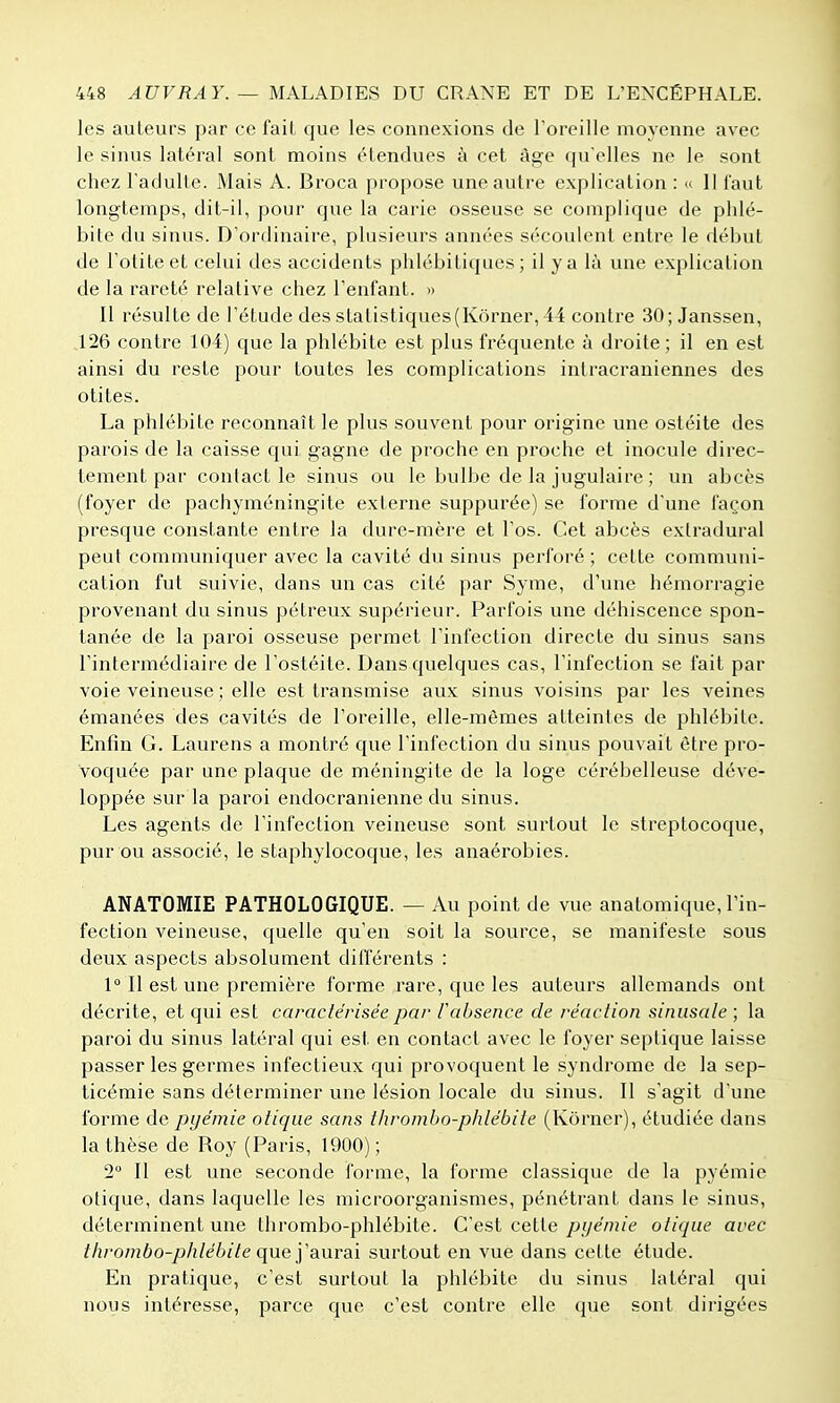 les auteurs par ce fait que les connexions de Toreille moyenne avec le sinus latéral sont moins étendues à cet âge qu'elles ne le sont chez l'adulte. Mais A. Broca propose une autre explication : ^ Il faut longtemps, dit-il, pour que la carie osseuse se complique de plilé- bite du sinus. D'ordinaire, plusieurs années sécoulcnt entre le début de Totiteet celui des accidents phlébitiques ; il y a là une explication de la rareté relative chez Tenfant. » Il résulte de l'étude des statistiques(Kôrner, 44 contre 30; Janssen, 126 contre 104) que la phlébite est plus fréquente à droite ; il en est ainsi du reste pour toutes les complications intracraniennes des otites. La phlébite reconnaît le plus souvent pour origine une ostéite des parois de la caisse qui gagne de proche en proche et inocule direc- tement par contact le sinus ou le bulbe de la jugulaire ; un abcès (foyer de pachyméningite externe suppurée) se forme d'une façon presque constante entre la dure-mère et l'os. Cet abcès exlradural peut communiquer avec la cavité du sinus perforé ; cette communi- cation fut suivie, dans un cas cité par Syme, d'une hémorragie provenant du sinus pétreux supérieur. Parfois une déhiscence spon- tanée de la paroi osseuse permet l'infection directe du sinus sans l'intermédiaire de l'ostéite. Dans quelques cas, l'infection se fait par voie veineuse ; elle est transmise aux sinus voisins par les veines émanées des cavités de l'oreille, elle-mômes atteintes de phlébite. Enfin G. Laurens a montré que l'infection du sinus pouvait être pro- voquée par une plaque de méningite de la loge cérébelleuse déve- loppée sur la paroi endocranienne du sinus. Les agents de l'infection veineuse sont surtout le streptocoque, pur ou associé, le staphylocoque, les anaérobies. ANATOMIE PATHOLOGIQUE. — Au point de vue anatomique, l'in- fection veineuse, quelle qu'en soit la source, se manifeste sous deux aspects absolument différents : 1° Il est une première forme rare, que les auteurs allemands ont décrite, et qui est caractérisée par l'absence de réaction sinusale ; la paroi du sinus latéral qui est en contact avec le foyer septique laisse passer les germes infectieux qui provoquent le syndrome de la sep- ticémie sans déterminer une lésion locale du sinus. Il s'agit d'une forme de pyémie otiqiie sans thrombo-phlébite (Kôrner), étudiée dans la thèse de Roy (Paris, 1900); 2° Il est une seconde forme, la forme classique de la pyémie clique, dans laquelle les microorganismes, pénétrant dans le sinus, déterminent une thrombo-phlébite. C'est cette pyémie otique avec thrombo-phlébite que yaurai surtout en vue dans cette étude. En pratique, c'est surtout la phlébite du sinus latéral qui nous intéresse, parce que c'est contre elle que sont dirigées