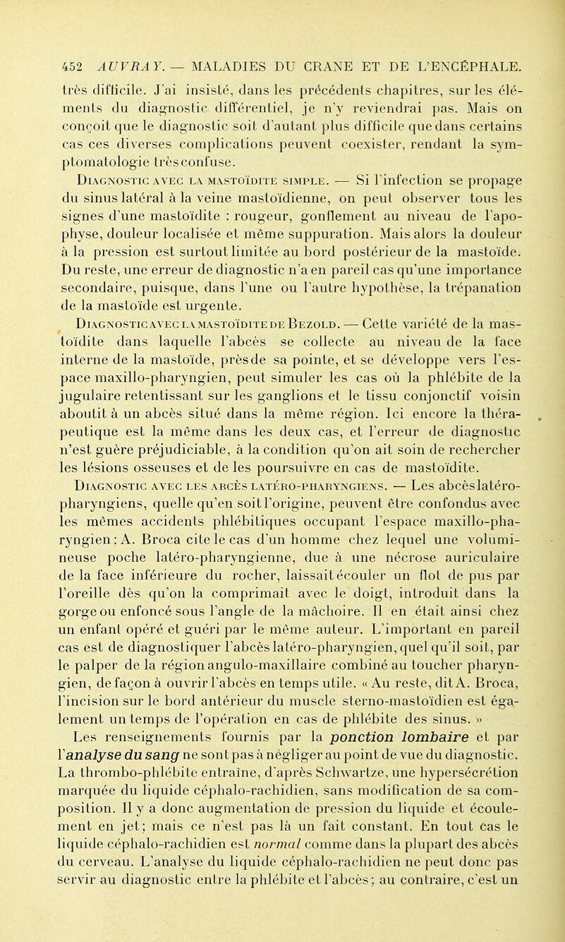 très tlifHcile. J'ai insisté, dans les précédents chapitres, sur les élé- ments du diag-noslic différentiel, je n'y reviendrai pas. Mais on conçoit que le diagnostic soit d'autant plus difficile que dans certains cas ces diverses complications peuvent coexister, rendant la sym- plomatologie très confuse. Diagnostic AVEC la mastoïdite simple. — Si rinfectiou se propage du sinus latéral à la veine mastoïdienne, on peut observer tous les signes d'une mastoïdite : rougeur, gonllement au niveau de l'apo- physe, douleur localisée et même suppuration. Mais alors la douleur à la pression est surtout limitée au bord postérieur de la mastoïde. Du reste, une erreur de diagnostic n'a en pareil cas qu'une importance secondaire, puisque, dans l'une ou l'autre hypothèse, la trépanation de la mastoïde est urgente. DiAGNosTicAVECLAMASToïDiTEDEBezold. — Cette Variété de la mas- toïdite dans laquelle l'abcès se collecte au niveau de la face interne de la mastoïde, près de sa pointe, et se développe vers l'es- pace maxillo-pharyngien, peut simuler les cas où la phlébite de la jugulaire retentissant sur les ganglions et le tissu conjonctif voisin aboutit à un abcès situé dans la même région. Ici encore la théra- . peutique est la même dans les deux cas, et Terreur de diagnostic n'est guère préjudiciable, à la condition qu'on ait soin de rechercher les lésions osseuses et de les poursuivre en cas de mastoïdite. Diagnostic avec les abcès latéro-pharyngiens. — Les abcèslatéro- pharyngiens, quelle qu'en soit l'origine, peuvent être confondus avec les mêmes accidents phlébitiques occupant l'espace maxillo-pha- ryngien; A. Broca cite le cas d'un homme chez lequel une volumi- neuse poche latéro-pharyngienne, due à une nécrose auriculaire de la face inférieure du rocher, laissait écouler un flot de pus par l'oreille dès qu'on la comprimait avec le doigt, introduit dans la gorge ou enfoncé sous l'angle de la mâchoire. Il en était ainsi chez un enfant opéré et guéri par le même auteur. L'important en pareil cas est de diagnostiquer l'abcès latéro-pharyngien, quel qu'il soit, par le palper de la région angulo-maxillaire combiné au loucher pharyn- gien, de façon à ouvrir l'abcès en temps utile. «Au reste, dit A. Broca, l'incision sur le bord antérieur du muscle sterno-mastoïdien est éga- lement un temps de l'opération en cas de phlébite des sinus. » Les renseignements fournis par la ponction lombaire et par Y analyse du sang ne sont pas à négliger au point de vue du diagnostic. La thrombo-phlébite entraine, d'après Schwartze, une hypersécrétion marquée du liquide céphalo-rachidien, sans modification de sa com- position. Il y a donc augmentation de pression du liquide et écoule- ment en jet; mais ce n'est pas là un fait constant. En tout cas le liquide céphalo-rachidien est normal comme dans la plupart des abcès du cerveau. L'analyse du liquide céphalo-rachidien ne peut donc pas servir au diagnostic entre la phlébite et l'abcès; au contraire, c'est un