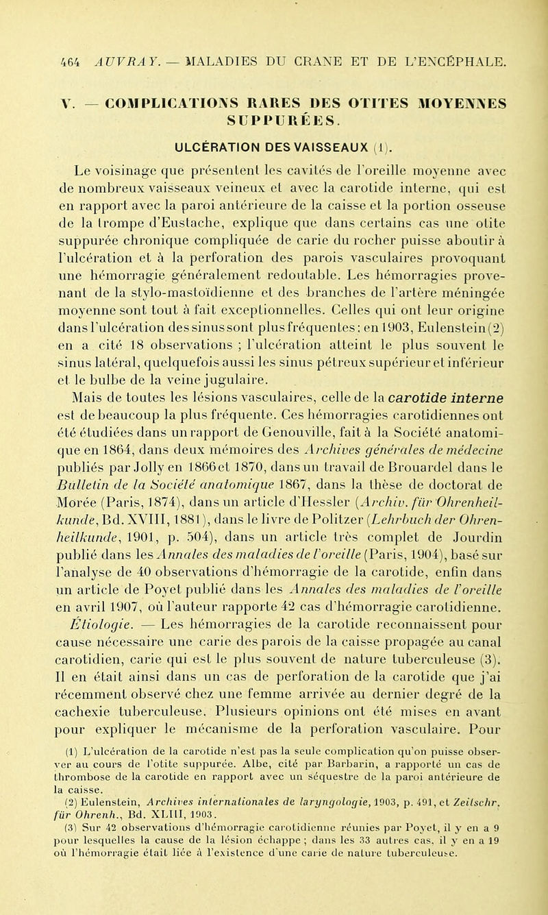 V. — COMPLICATIOÎVS RARES DES OTITES MOYENNES SUPPURÉES. ULCÉRATION DES VAISSEAUX (1). Le voisinage que présentent les cavités de Foreille moyenne avec de nombreux vaisseaux veineux et avec la carotide interne, qui est en rapport avec la paroi antérieure de la caisse et la portion osseuse de la trompe d'Eustache, explique que dans certains cas une otite suppurée chronique compliquée de carie du rocher puisse aboutir à l'ulcération et à la perforation des parois vasculaires provoquant une hémorragie généralement redoutable. Les hémorragies prove- nant de la stylo-mastoïdienne et des branches de l'artère méningée moyenne sont tout à fait exceptionnelles. Celles qui ont leur origine dans l'ulcération dessinussont plusfréquentes; en 1903, Eulenslein(2) en a cité 18 observations ; l'ulcération atteint le plus souvent le sinus latéral, quelquefois aussi les sinus pélreux supérieur et inférieur et le bulbe de la veine jugulaire. Mais de toutes les lésions vasculaires, celle de la carotide interne est de beaucoup la plus fréquente. Ces hémorragies carotidiennes ont été étudiées dans un rapport de Genouville, fait à la Société anatomi- que en 1864, dans deux mémoires des Archives générales de médecine publiés par Jolly en 1866et 1870, dans un travail de Brouardel dans le Bulletin de la Société anatomique 1867, dans la thèse de doctorat de Morée (Paris, 1874), dans un article d'Hessler [Archiv. fiir Ohrenheil- kunde, Bd. XVIII, 1881 ), dans le livre de Politzer {Lehrbuch der Ohren- heilkiinde, 1901, p. 504), dans un article très complet de Jourdin publié dans les Annales des maladies de l'oreille {Pari», 1904), basé sur l'analyse de 40 observations d'hémorragie de la carotide, enfin dans un article de Poyet publié dans les Annales des maladies de l'oreille en avril 1907, où l'auteur rapporte 42 cas d'hémorragie carolidienne. Étiologie. — Les hémorragies de la carotide reconnaissent pour cause nécessaire une carie des parois de la caisse propagée au canal carotidien, carie qui est le plus souvent de nature tuberculeuse (3). Il en était ainsi dans un cas de perforation de la carotide que j'ai récemment observé chez une femme arrivée au dernier degré de la cachexie tuberculeuse. Plusieurs opinions ont été mises en avant pour expliquer le mécanisme de la perforation vasculaire. Pour (1) L'ulcéralion de la carotide n'est pas la seule complication qu'on puisse obser- ver au cours de l'otite suppurée. Albe, cité par Barbarin, a rapporté un cas de thrombose de la carotide en rapport avec un séquestre de la paroi antérieure de la caisse. (2) Eulenstein, Archives internationales de larynfjolngie, 1903, p. 49], et Zeilsclir. fur Ohrenh., Bd. XLIII, 1903. (3] Sur 42 observations d'hémorragie carotidicnne réunies par Poyet, il y en a 9 pour lesquelles la cause de la lésion échappe ; dans les 33 autres cas, il y en a 19 où l'hémorragie était liée à l'existence d'une carie de nature tuberculeuse.