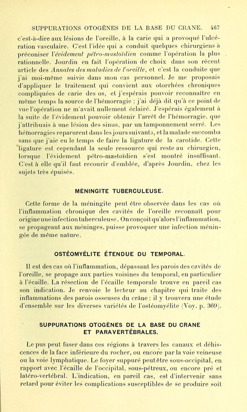 c'est-à-dire aux lésions de l'oreille, à la carie qui a provoqué Tulcé- ration vasculaire. C'est l'idée qui a conduit quelques chirurgiens à préconiser Vévidemenl pélrn-mitsloïdien comme l'opération la plus rationnelle. Jourdin en fait l'opération de choix dans son récent article des Annales des maladies de l'oreille, et c'est la conduite que j'ai moi-même suivie dans mon cas personnel. Je me proposais d'appliquer le traitement qui convient aux otorrhées chroniques compliquées de carie des os, et j'espérais pouvoir reconnaître en même temps la source de l'hémorragie ; j'ai déjà dit qu'à ce point de vue l'opération ne m'avait nullement éclairé. .J'espérais également à la suite de l'évidement pouvoir obtenir l'arrêt de l'hémoi-ragie, que j'attribuais à une lésion des sinus, par un tamponnement serré. Les hémorragies reparurent dans les jourssuivants, etlamalade succomba sans que j'aie eu le temps de faire la ligature de la carotide. Cette ligature est cependant la seule ressource qui reste au chirurgien, lorsque l'évidement pétro-mastoïdien s'est montré insuffisant. C'est à elle qu'il faut recourir d'emblée, d'après Jourdin, chez les sujets très épuisés. MÉNINGITE TUBERCULEUSE. Cette forme de la méningite peut être observée dans les cas où l'inflammation chronique des cavités de l'oreille reconnaît pour origine une infection tuberculeuse. On conçoit qu'alors l'inflammation, se propageant aux méninges, puisse provoquer une infection ménin- gée de même nature. OSTÉOMYÉLITE ÉTENDUE DU TEMPORAL. Il est des cas où l'inflammation, dépassant les parois des cavités de l'oreille, se propage aux parties voisines du temporal, en particulier à l'écaillé. La résection de l'écaillé temporale trouve en pareil cas son indication. Je renvoie le lecteur au chapitre qui traite des inflammations des parois osseuses du crâne : il y trouvera une étude d'ensemble sur les diverses variétés de l'ostéomyélite (Voy. p. 369). SUPPURATIONS OTOGÈNES DE LA BASE DU CRANE ET PARAVERTÉBRALES. Le pus peut fuser dans ces régions à travers les canaux et déhis- cences de la face inférieure du rocher, ou encore par la voie veineuse ou la voie lymphatique. Le foyer suppuré peut être sous-occipital, en rapport avec l'écaillé de l'occipital, sous-pétreux, ou encore pré et latéro-vertébral. L'indication, en pareil cas, est d'intervenir sans retard pour éviter les complications susceptibles de se produire soit