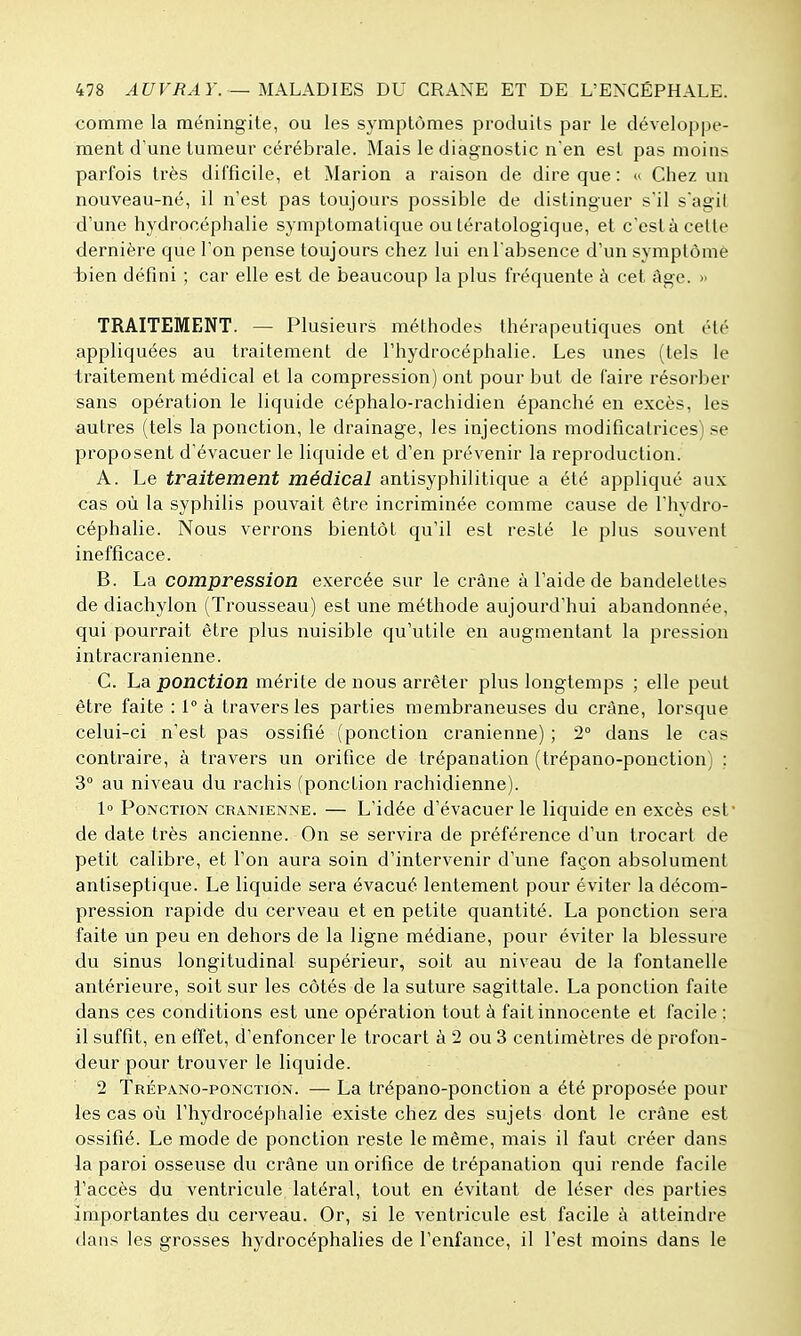 comme la méningite, ou les symptômes produits par le développe- ment d'une tumeur cérébrale. Mais le diagnostic n'en est pas moins parfois très difficile, et Marion a raison de dire que : <' Chez un nouveau-né, il n'est pas toujours possible de distinguer s'il s'agit d'une hydrocéphalie symptomatique ou tératologique, et c'est à celte dernière que l'on pense toujours chez lui en l'absence d'un symptôme bien défini ; car elle est de beaucoup la plus fréquente à cet âge. » TRAITEMENT. — Plusieurs méthodes thérapeutiques ont été appliquées au traitement de l'hydrocéphalie. Les unes (tels le traitement médical et la compression) ont pour but de faire résorber sans opération le liquide céphalo-rachidien épanché en excès, les autres (tels la ponction, le drainage, les injections modificatrices) se proposent d'évacuer le liquide et d'en prévenir la reproduction. A. Le traitement médical antisyphilitique a été appliqué aux cas où la syphilis pouvait être incriminée comme cause de l'hydro- céphalie. Nous verrons bientôt qu'il est resté le plus souvent inefficace. B. La compression exercée sur le crâne à l'aide de bandelettes de diachylon (Trousseau) est une méthode aujourd'hui abandonnée, qui pourrait être plus nuisible qu'utile en augmentant la pression intracranienne. C. La ponction mérite de nous arrêter plus longtemps ; elle peut être faite : 1° à travers les parties membraneuses du crâne, lorsque celui-ci n'est pas ossifié (ponction crânienne) ; 2° dans le cas contraire, à travers un orifice de trépanation (trépano-ponction) : 3° au niveau du rachis (ponction rachidienne). 1» Ponction crânienne. — L'idée d'évacuer le liquide en excès est de date très ancienne. On se servira de préférence d'un trocart de petit calibre, et l'on aura soin d'intervenir d'une façon absolument antiseptique. Le liquide sera évacué lentement pour éviter la décom- pression rapide du cerveau et en petite quantité. La ponction sera faite un peu en dehors de la ligne médiane, pour éviter la blessure du sinus longitudinal supérieur, soit au niveau de la fontanelle antérieure, soit sur les côtés de la suture sagittale. La ponction faite dans ces conditions est une opération tout à fait innocente et facile : il suffit, en effet, d'enfoncer le trocart à 2 ou 3 centimètres dè profon- deur pour trouver le liquide. 2 Trépano-pongïion. — La trépano-ponction a été proposée pour les cas où l'hydrocéphalie existe chez des sujets dont le crâne est ossifié. Le mode de ponction reste le même, mais il faut créer dans la paroi osseuse du crâne un orifice de trépanation qui rende facile l'accès du ventricule latéral, tout en évitant de léser des parties importantes du cerveau. Or, si le ventricule est facile à atteindre dans les grosses hydrocéphalies de l'enfance, il l'est moins dans le