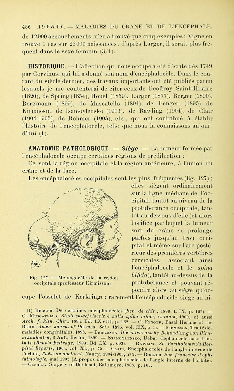 de 12900 accouchemenls, n'en a trouvé que cinq exemples ; Vigne en trouve 1 cas sur 25000 naissances; d'après Larger, il serait plus l'ré- quent dans le sexe féminin (3/1). HISTORIQUE. — L'affection qui nous occupe a élé d.'-crite dès 1749 par Corvinus, qui lui a donné son nom d'encéphalocèle. Dans le cou- rant du siècle dernier, des travaux importants ont été publiés parmi lesquels je me contenterai de citer ceux de Geoffroy Saint-Hilaire (1820), de Spring(1854), Houel (1859), Larger (1877), Berger (1890), Bergmann (1899), de Muscatello (1894), de Fenger (1895), de Kirmisson, de Isamoylensko (1903), de Rawling (1904), de Clair (1904-1905), de Rohmcr (1905), etc., qui ont contribué à établir l'histoire de l'encéphalocèle, telle que nous la connaissons aujour d'hui (1). ANATOMIE PATHOLOGIQUE. — Siège. — La tumeur formée par l'encéphalocèle occupe certaines régions de prédilection : Ce sont la région occipitale et la région antérieure, à l'union du crâne et de la face. Les encéphalocèles occipitales sont les plus fréquentes (fig. 127) ; elles siègent ordinairement sur la ligne médiane de l'oc- cipital, tantôt nu niveau de la protubérance occipitale, tan- tôt au-dessous d'elle (et alors l'orifice par lequel la tumeur sort du crâne se prolonge parfois jusqu'au trou occi- pital et même sur l'arc posté- rieur des premières vertèbres cervicales, associant ainsi l'encéphalocèle et le spina bifida), tantôt au-dessus de la protubérance et pouvant ré- pondre alors au siège qu'oc- cupe l'osselet de Kerkringe; rarement l'encéphalocèle siège au ni- (1) Berger, De certaines encéphalocèles [Rev. de cliir., 1890, t. IX, p. 162). — G. MuscATEi.LO, Studi sulcefalocele e sulLi spina bifida, Calania, 1900, et aussi Arch. f. klin. Chir., 1894, Bd. LXVUI, p. 162. — G. Kenger, Basai Hernias of the Brain {Amer. Journ. of the med. Soi.', 1895, vol. CIX, p. 1). — Kirmisson, Traité des maladies congénitales, 1898. — Bergmann, Die chirurçjinche Behandlung von Hirn- krankheilen, 8 AuC, Berlin, 1899. — Ssamoy lensko, Ueber Cephalocele naso-fron- talis {Bruns Beitrdge, 1903, Bd. LX, p. 693). — Rawling, SI. Bartholoinew's Hos- pilal Reports, 1904, vol. XL, p. 75. — Clair, Encéphalocèles de l'angle interne de l'orbite. Thèse de doctorat, Nancy, 1904-1905, n 2. — Rohmer, Soc. française d'oph- talmologie, mai 1905 (A propos des encéphalocèles de l'angle interne de l'orbite). — CusHiKG, Surgery of the head, Baltimore, 1908, p. 107. occipitale (professeur Kirmisson).