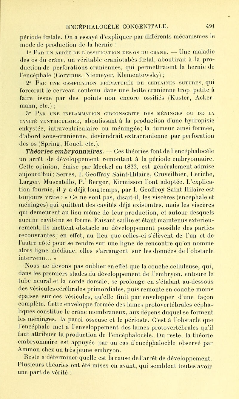 période fœtalo. On a essayé d'expliquer par dillerents mécanismes le mode de production de la hernie : 1 Pau um AiuiÉT niz i/ossu'Icvtion dksos du crâne. — Une maladie des os du crAne, un véritable craniotabès fœtal, aboutirait à la pro- duction de perforations crâniennes, qui permcltraient la hernie de l'encéphale (Gorvinus, Niemeyer, Klcmentowsky) ; 2° Par u.nk ossification phkmaïliiée de certaines sutures, qui forcerait le cerveau contenu dans une boîte crânienne trop petite à faire issue par des points non encore ossifiés (Kûster, Acker- mann, etc.) ; 3 Pau une inflammation circonscrite des méninges ou de la cavité ventriculaire, aboutissant à la production d'une hydropisie enkystée, intraventriculaire ou méningée; la tumeur ainsi formée, d'abord sous-cranienne, deviendrait extracranienne par perforation des os (Spring, Houel, etc.). Théories embryonnaires. — Ces théories font de l'encéphalocèle un arrêt de développement remontant à la période embryonnaire. Cette opinion, émise par Meckel en 182-2, est généralement admise aujourd'hui : Serres, I. Geoffroy Saint-Hilaire, Cruveilhier, Leriche, Larger, Muscatello, P. Berger, Kirmisson l'ont adoptée. L'explica- tion fournie, il y a déjà longtemps, par I. Geoffroy Saint-Hilaire est toujours vraie : « Ce ne sont pas, disait-il, les viscères (encéphale et méninges) qui quittent des cavités déjà existantes, mais les viscères qui demeurent au lieu même de leur production, et autour desquels aucune cavité ne se forme. Faisant saillie et étant maintenus extérieu- rement, ils mettent obstacle au développement possible des parties recouvrantes ; en effet, au lieu que celles-ci s'élèvent de l'un et de l'autre côté pour se rendre sur une ligne de rencontre qu'on nomme alors ligne médiane, elles s'arrangent sur les données de l'obstacle intervenu... » Nous ne devons pas oublier en effet que la couche celluleuse, qui, dans les premiers stades du développement de l'embryon, entoure le tube neural et la corde dorsale, se prolonge en s'étalant au-dessous des vésicules cérébrales primordiales, puis remonte en couche moins épaisse sur ces vésicules, qu'elle finit par envelopper d'une façon complète. Cette enveloppe formée des lames protovertébrales cépha- liques constitue le crâne membraneux, aux dépens duquel se forment les méninges, la paroi osseuse et le périoste. C'est à l'obstacle que l'encéphale met à l'enveloppement des lames protovertébrales qu'il faut attribuer la production de l'encéphalocèle. Du reste, la théorie embryonnaire est appuyée par un cas d'encéphalocèle observé par Amnion chez un très jeune embryon. Reste à déterminer quelle est la cause de l'arrêt de développement. Plusieurs théories ont été mises en avant, qui semblent toutes avoir une part de vérité :