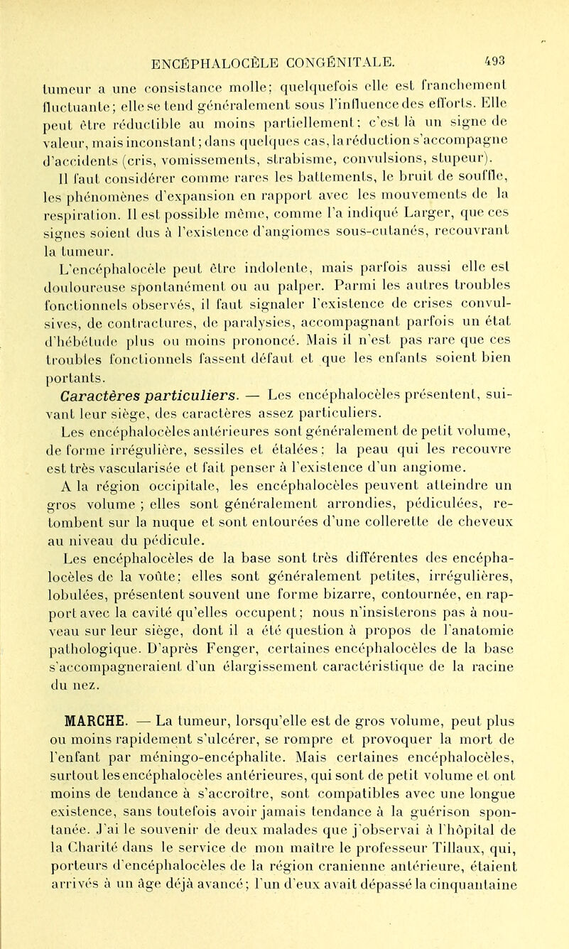 lumour a une consistance molle; quelquefois elle est francliemeiil llucLuauLe; elle se lend généralement sous l'inlluence des eO'orts. Elle peut être réductible au moins partiellement: c'est là un signe de valeur, mais inconstant ; dans quelcjucs cas, laréduction s'accompagne d'acciilcnts (cris, vomissements, strabisme, convulsions, stupeur). Il iaut considérer comme rares les battements, le bruit de souffle, les phénomènes d'expansion en rapport avec les mouvements de la respiration. Il est possible même, comme l'a indiqué Larger, que ces signes soient dus ù l'existence d'angiomes sous-cutanés, recouvrant la tumeur. L'encéphalocéle peut être indolente, mais parfois aussi elle est douloureuse spontanément ou au palper. Parmi les autres troubles fonctionnels observés, il faut signaler l'existence de crises convul- sives, de contractures, de paralysies, accompagnant parfois un état d'hébétude plus ou moins prononcé. Mais il n'est pas rare que ces troubles fonctionnels fassent défaut et que les enfants soient bien portants. Caractères particuliers. — Les encéphalocèles présentent, sui- vant leur siège, des caractères assez particuliers. Les encéphalocèles antérieures sont généralement de petit volume, de forme irrégulière, sessiles et étalées; la peau qui les recouvre est très vascularisée et fait penser à l'existence d'un angiome. A la région occipitale, les encéphalocèles peuvent atteindre un gros volume ; elles sont généralement arrondies, pédiculées, re- tombent sur la nuque et sont entourées d'une collerette de cheveux au niveau du pédicule. Les encéphalocèles de la base sont très différentes des encépha- locèles de la voûte; elles sont généralement petites, irrégulières, lobulées, présentent souvent une forme bizarre, contournée, en rap- port avec la cavité qu'elles occupent; nous n'insisterons pas à nou- veau sur leur siège, dont il a été question à propos de l'anatomie pathologique. D'après Fenger, certaines encéphalocèles de la base s'accompagneraient d'un élargissement caractéristique de la racine du nez. MARCHE. — La tumeur, lorsqu'elle est de gros volume, peut plus ou moins rapidement s'ulcérer, se rompre et provoquer la mort de l'enfant par méningo-encéphalite. Mais certaines encéphalocèles, surtout les encéphalocèles antérieures, qui sont de petit volume et ont moins de tendance à s'accroître, sont compatibles avec une longue existence, sans toutefois avoir jamais tendance à la guérison spon- tanée. J'ai le souvenir de deux malades que j'observai à l'hôpital de la Charité dans le service de mon maître le professeur Tillaux, qui, porteurs d'encéphalocèles de la région crânienne antérieure, étaient arrivés à un âge déjà avancé; l'un d'eux avait dépassé la cinquantaine