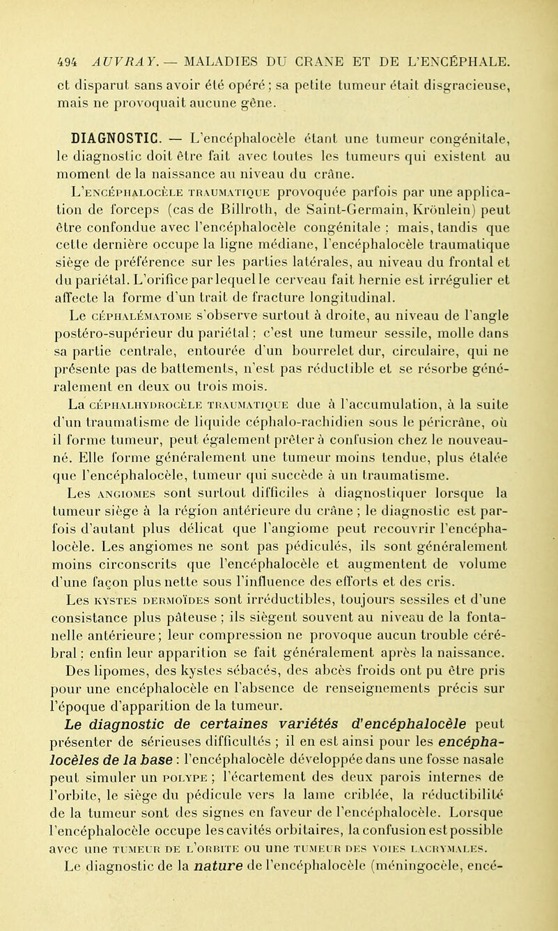 et disparut sans avoir été opéré ; sa petite tumeur était disgracieuse, mais ne provoquait aucune gêne. DIAGNOSTIC. — L'encéphalocèle étant une tumeur congénitale, le diagnostic doit être fait avec toutes les tumeurs qui existent au moment de la naissance au niveau du crâne. L'ENCÉPHALOciiLE TR.vuM.vTiQUE provoquée parfois par une applica- tion de forceps (cas de Billroth, de Saint-Germain, Kronlein) peut être confondue avec l'encéphalocèle congénitale ; mais, tandis que cette dernière occupe la ligne médiane, l'encéphalocèle traumatique siège de préférence sur les parties latérales, au niveau du frontal et du pariétal. L'orifice par lequel le cerveau fait liernie est irrégulier et affecte la forme d'un trait de fracture longitudinal. Le cÉPHALÉMATOME s'observe surtout à droite, au niveau de l'angle postéro-supérieur du pariétal ; c'est une tumeur sessile, molle dans sa partie centrale, entourée d'un bourrelet dur, circulaire, qui ne présente pas de battements, n'est pas réductible et se résorbe géné- ralement en deux ou trois mois. La CKPHALHYDROCÈLE THAUMATiouE duc à l'accumulatiou, à la suite d'un traumatisme de liquide céphalo-rachidien sous le péricràne, où il forme tumeur, peut également prêter à confusion chez le nouveau- né. Elle forme généralement une tumeur moins tendue, plus étalée que l'encéphalocèle, tumeur qui succède à un traumatisme. Les ANGIOMES sont surtout difficiles à diagnostiquer lorsque la tumeur siège à la région antérieure du crâne ; le diagnostic est par- fois d'autant plus délicat que l'angiome peut recouvrir l'encépha- locèle. Les angiomes ne sont pas pédiculés, ils sont généralement moins circonscrits que l'encéphalocèle et augmentent de volume d'une façon plus nette sous l'influence des efforts et des cris. Les KYSTES DERMOÏDES sont irréductibles, toujours sessiles et d'une consistance plus pâteuse ; ils siègent souvent au niveau de la fonta- nelle antérieure; leur compression ne provoque aucun trouble céré- bral : enfin leur apparition se fait généralement après la naissance. Des lipomes, des kystes sébacés, des abcès froids ont pu être pris pour une encéphalocèle en l'absence de renseignements précis sur l'époque d'apparition de la tumeur. Le diagnostic de certaines variétés d'encéphalocèle peut présenter de sérieuses difficultés ; il en est ainsi pour les encépha- locèles de la base : l'encéphalocèle développée dans une fosse nasale peut simuler un polype ; l'écartement des deux parois internes de l'orbite, le siège du pédicule vers la lame criblée, la réductibilité de la tumeur sont des signes en faveur de l'encéphalocèle. Lorsque l'encéphalocèle occupe les cavités orbitaires, la confusion est possible avec une tumeur de l'orbupe ou une tumeur des voies i,ac.rvmai,es. Le diagnostic de la nature de l'encéphalocèle (méningocèle, encé-